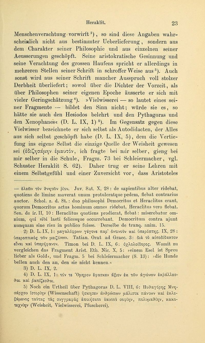 Menschenverachtung vorwirft ^) , so sind diese Angaben wahr- scheialich nicht ans bestimmter Ueberlieferung , sondern aus dem Charakter seiner Philosophie und aus einzelnen seiner Aeusserungen geschöpft. Seine aristokratische Gesinnung und seine Verachtung des grossen Haufens spricht er allerdings in mehreren Stellen seiner Schrift in schroffer Weise aus^). Auch sonst wird aus seiner Schrift mancher Ausspruch voll stolzer Derbheit überliefert; sowol über die Dichter der Vorzeit, als über Philosophen seiner eigenen Epoche äusserte er sich mit vieler Geringschätzung*), »Vielwisserei — so lautet eines sei- ner Fragmente — bildet den Sinn nicht; würde sie es, so hätte sie auch den Hesiodos belehrt und den Pythagoras und den Xenophanes« (D. L. IX, 1) ^). Im Gegensatz gegen diese Vielwisser bezeichnete er sich selbst als Autodidacten, der Alles aus sich selbst geschöpft habe (D. L. IX, 5), dem die Vertie- fung ins eigene Selbst die einzige Quelle der Weisheit gewesen sei (eSc^rjaajjiy^v £[iaux6v, ich fragte bei mir selber, gieng bei mir selber in die Schule, Fragm. 73 bei Schleiermacher, vgl. Schuster Heraklit S. 62). Daher trug er seine Lehren mit einem Selbstgefühl und einer Zuversicht vor, dass Aristoteles — älB&v Tov ■9-vYjTü)v ßtov. Juv. Seit. X, 28: de sapientibus alter ridebat, quotiens de limine moverat nnum protuleratque pedem, üebat contrarius auctor. Schol. z. d. St. : duo philosopbi Democritus et Heraclitus erant, quorum Democritus actus hominum omnes ridebat, Heraclitus vero üebat. Sen. de ir. II, 10 : Heraclitus quotiens prodierat, flebat: miserebatur om- nium, qui sibi laeti felicesque occurrebant. Democritum contra ajunt nunquam sine risu in publico fuisse. Derselbe de tranq. anim. 15. 2) D. L. IX, 1: [isyaXöcppoov yeyovE Tiap' övxtvoöv xal ÖTispöKTVjg. IX, 28 : urtspoTiTixög xwv [isi^övwv. Tatiau. Orat. ad Graec. 3: Sc« xb auToStSaxxov sTvat xal uTOpv^iyavov. Timon bei D. L. IX, 6: ö^Xo^oiSopos. Womit zu vergleichen das Fragment Arist. Eth, Nie. X, 5: »einem Esel ist Spreu lieber als Gold«, und Fragm. 5 bei Schleiermacher (S. 13): »die Hunde bellen auch den an, den sie nicht kennen.« 3) D. L. IX, 2. 4) D. L. IX, 1: xöv xs 0|j,iqpov scpaaxsv oiE,i.Q'j ex xwv aywvwv exßäXXea- 5) Noch ein Urtheil über Pythagoras D. L. VIII, 6: Uüd-aföpric, Mvvj- odpxou caxopiYjv (Wissenschaft) vjaxTjasv dvO-pwTtwv [iäXiaxa Ttdcvxtov xocl exXs- E,ä.\s.svoc, xaüxag xäg aL)YYP<^T'''S euoifjaccxo socdxoö oocpcvjv, 7:oXu[jia9-i7jv, xaxo- xsxviyjv (Weisheit, Vielwisserei, Pfuscherei).