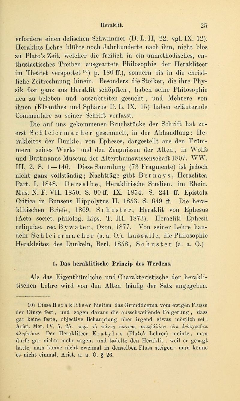 erfordere einen delisclien Schwimmer (D. L. II, 22. vgl. IX, 12). Heraklits Lehre blühte noch Jahrhunderte nach ihm, nicht blos zu Plato's Zeit, welcher die freilich in ein unmethodisches, en- thusiastisches Treiben ausgeartete Philosophie der Heralditeer im Theätet verspottet ^*^) p. 180 ff.), sondern bis in die christ- liche Zeitrechnung hinein. Besonders die Stoiker, die ihre Phy- sik fast ganz aus Heraklit schöpften, haben seine Philosophie neu zu beleben und auszubreiten gesucht , und Mehrere von ihnen (Kleanthes und Sphärus D. L. IX, 15) haben erläuternde Commentare zu seiner Schrift verfasst. Die auf uns gekommenen Bruchstücke der Schrift hat zu- erst S ch leier m a c her gesammelt, in der Abhandlung: He- rakleitos der Dunkle, von Ephesos, dargestellt aus den Trüm- mern seines Werks und den Zeugnissen der Alten, in Wolfs und Buttmanns Museum der AIterthumsWissenschaft 1807. WW. III, 2. S. 1—146. Diese Sammlung (73 Fragmente) ist jedoch nicht ganz vollständig; Nachträge gibt Bernays, Heraclitea Part. I. 1848. Derselbe, Heralditische Studien, im Rhein. Mus. N. F. VII. 1850. S. 90 £P. IX. 1854. S. 241 ff. Epistola Critica in Bunsens Hippolytus IL 1853. S. G49 ff. Die hera- klitischen Briefe, 1869. Schuster, Heraklit von Ephesus (Acta societ. philolog. Lips. T. III. 1873). Heracliti Ephesii reliquiae, rec.Bywater, Oxon. 1877. Von seiner Lehre han- deln Schleiermacher (a.a.O.), Lassalle, die Philosophie Herakleitos des Dunkeln, Berl. 1858, Schuster (a. a. 0.) 1. Das heraklitische Prinzip des Werdens. Als das Eigenthümliche und Charakteristische der herakli- tischen Lehre wird von den Alten häufig der Satz angegeben. 10) Diese Hera kliteer hielten das Grunddogma vom ewigen Flusse der Dinge fest, und zogen daraus die ausschweifende Folgerung , dass gar keine feste, objective Behauptung über irgend etwas möglich sei ; Arist. Met. IV, 5, 25: rcspl -c6 -küvi-q nävtcog jisxaßdcXXov qm e^M^^ad-ai dXY)9-£Ü£tv. Der Herakliteer Kratylus (Plato's Lehrer) meinte, man dürfe gar nichts mehr sagen, und tadelte den Heraklit , weil er gesagt hatte, man könne nicht zweimal in denselben Fluss steigen: man könne es nicht einmal, Arist. a. a. 0. § 26.