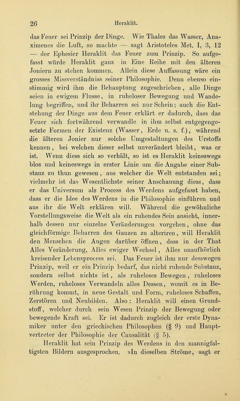 das Feuer sei Prinzip der Dinge. Wie Tliales das Wasser, Ana- ximenes die Luft, so machte — sagt Aristoteles Met, I, 3, 12 — der Ephesier Heraklit das Feuer zum Prinzip. So aufge- fasst würde Heraklit ganz in Eine Reihe mit den älteren Joniern zu stehen kommen. Allein diese Auffassung wäre ein grosses Missverständniss seiner Philosophie. Denn ebenso ein- stimmig wird ihm die Behauptung zugeschrieben, alle Dinge seien in ewigem Flusse, in ruheloser Bewegung und Wande- lung begriffen, und ihr Beharren sei nur Schein; auch die Ent- stehung der Dinge aus dem Feuer erklärt er dadurch, dass das Feuer sich fortwährend verwandle in ihm selbst entgegenge- setzte Formen der Existenz (Wasser, Erde u. s. f.), während die älteren Jonier nur solche Umgestaltungen des Urstoffs kennen, bei welchen dieser selbst unverändert bleibt, was er ist. Wenn diess sich so verhält, so ist es Heraklit keineswegs blos und keineswegs in erster Linie um die Angabe einer Sub- stanz zu thun gewesen, aus welcher die Welt entstanden sei; vielmehr ist das Wesentlichste seiner Anschauung diess, dass er das Universum als Process des Werdens aufgefasst haben, dass er die Idee des Werdens in die Philosophie einführen und aus ihr die Welt erklären will. Während die gewöhnliche Vorstellungsweise die Welt als ein ruhendes Sein ansieht, inner- halb dessen nur einzelne Veränderungen vorgehen, ohne das gleichförmige Beharren des Ganzen zu alteriren, will Heraklit den Menschen die Augen darüber öffnen, dass in der That Alles Veränderung, Alles ewiger Wechsel, Alles unaufhörlich kreisender Lebensprocess sei. Das Feuer ist ihm nur desswegen Prinzip, weil er ein Prinzip bedarf, das nicht ruhende Substanz, sondern selbst nichts ist, als ruheloses Bewegen, ruheloses Werden, ruheloses Verwandeln alles Dessen, womit es in Be- rührung kommt, in neue Gestalt und Form, ruheloses Schaffen, Zerstören und Neubilden. Also : Heraklit will einen Grund- stoff, welcher durch sein Wesen Prinzip der Bewegung oder bewegende Kraft sei. Er ist dadurch zugleich der erste Dyna- miker unter den griechischen Philosophen (§ 9) und Haupt- vertreter der Philosophie der Causalität (§ 5). Heraklit hat sein Prinzip des Werdens in den mannigfal- tigsten Bildern ausgesprochen. »In dieselben Ströme, sagt er