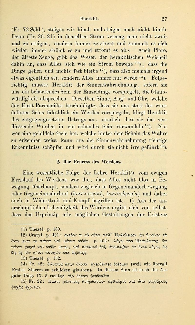 (Fr. 72 Schi.), steigen wir hinab und steigen auch nicht hinab. Denn (Fr. 20. 21) in denselben Strom vermag man nicht zwei- mal zu steigen, sondern immer zerstreut und sammelt es sich wieder, immer strömt es zu und strömt es ab.« Auch Plato, der älteste Zeuge, gibt das Wesen der heraklitischen Weisheit dahin an, dass Alles sich wie ein Strom bewege ^^), dass die Dinge gehen und nichts fest bleibe ^^), dass also niemals irgend etwas eigentlich sei, sondern Alles immer nur werde ■'^). Folge- richtig musste Heraklit der Sinnenwahrnehmung, sofern sie uns ein beharrendes Sein der Einzeldinge vorspiegelt, die Glaub- würdigkeit absprechen. Dieselben Sinne, Aug' und Ohr, welche der Eleat Parmenides beschuldigte, dass sie uns statt des wan- dellosen Seins fälschlich ein Werden vorspiegeln, klagt Heraklit des entgegengesetzten Betrugs an , nämlich dass sie das ver- fliessende Werden in ein ruhendes Sein verwandeln^*). Nur wer eine gebildete Seele hat, welche hinter dem Schein das Wahre zu erkennen weiss, kann aus der Sinnenwahrnehmung richtige Erkenntniss schöpfen und wird durch sie nicht irre geführt ^^). 2. Der Process des Werdens. Eine wesentliche Folge der Lehre Heraklit's vom ewigen Kreislauf des Werdens war die, dass Alles nicht blos in Be- wegung überhaupt, sondern zugleich in Gegeneinanderbewegung oder Gegeneinanderlauf (evavTcoxpoTirj, £vavxco5po[xca) und daher auch in Widerstreit und Kampf begriffen ist. 1) Aus der un- erschöpflichen Lebendigkeit des Werdens ergibt sich von selbst, dass das Urprinzip alle möglichen Gestaltungen der Existenz 11) Theaet. p. 160. 12) Cratyl. p. 401: a/sSöv u au oöxot, xa^)-' 'HpäxXsLxov äcv •yjyotvco xa ovxa Isvat xs Tiävxa xal [isvsiv ouSev. p. 402: Asyst nou 'HpäxXeixog, 5x(, udvxa y^tüpsX xal ouSsv ^jievet., xal Tioxajiou po^ äusixä^wv xcc övxa Aeyst, wg Slg dg xöv auxöv 7ioxa|JLÖv oöu Ifißaiyjs. 13) Theaet. p. 152. 14) Fr. 42: O-dvaxög laxiv ouöaoc syep'S-svxes 6pso[i£V (weil wir überall Festes, Starres zu erblicken glauben). In diesem Sinn ist auch die An- gabe Diog. IX, 5 richtig: X7]v Spaaiv c^eüSsaS-at. 15) Fr. 22: Kaxol [xdpxupsg dvO-pwTxoioiv öcp'ö-aXiioi xal d)xa ßapßäpoug