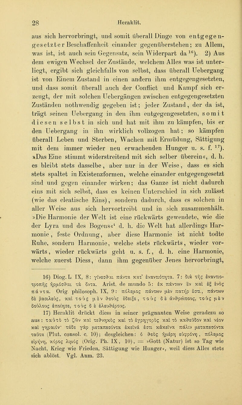 aus sich hervorbringt, und somit überall Dinge von entgegen- gesetzter Beschaffenheit einander gegenüberstehen; zu Allem, was ist, ist auch sein Gegensatz, sein Widerpart da ■^''). 2) Aus dem ewigen Wechsel der Zustände, welchem Alles was ist unter- liegt, ergibt sich gleichfalls von selbst, dass überall Uebergang ist von Einem Zustand in einen andern ihm entgegengesetzten, und dass somit überall auch der Conflict und Kampf sich er- zeugt, der mit solchen Uebergängcn zwischen entgegengesetzten Zuständen nothwendig gegeben ist; jeder Zustand, der da ist, trägt seinen Uebergang in den ihm entgegengesetzten, somit diesen selbst in sich und hat mit ihm zu kämpfen, bis er den Uebergang in ihn wirklich vollzogen hat; so kämpfen überall Leben und Sterben, Wachen mit Ermüdung, Sättigung mit dem immer wieder neu erwachenden Hunger u. s. f. ■^^). »Das Eine stimmt widerstreitend mit sich selber überein«, d. h. es bleibt stets dasselbe, aber nur in der Weise, dass es sich stets spaltet in Existenzformen, welche einander entgegengesetzt sind und gegen einander wirken; das Ganze ist nicht dadurch eins mit sich selbst, dass es keinen Unterschied in sich zulässt (wie das eleatische Eins), sondern dadurch, dass es solchen in aller Weise aus sich hervortreibt und in sich zusammenhält. »Die Harmonie der Welt ist eine rückwärts gewendete, wie die der Lyra und des Bogens«' d. h. die Welt hat allerdings Har- monie , feste Ordnung, aber diese Harmonie ist nicht todte Ruhe, sondern Harmonie, welche stets rückwärts, wieder vor- wärts , wieder rückwärts geht u. s. f., d. h. eine Harmonie, welche zuerst Diess, dann ihm gegenüber Jenes hervorbringt, 16) Diog. L. IX, 8: yövsa-9-xi Ttävxoc xat' £vocvxi,öxy)Ta. 7: 5ia Tvjg ivavuo- xpOTL-^g 'Yip\iöa%-a.i xa Svxa. Arist. de mundo 5: ky, uävxcov ev xai iE, Ivög Txävxa. Orig. philosoph. IX, 9: Tz6Xz\iOQ txocvxcov \xb/ 7Z0t,xrjp laxi, uävxcov 8e ßaaiXsüs, xai xobc, |jlsv {)-£OÜg sSsigs, zobc, de dvS-pcüTcoug, xo'oc, [isv oobXouz sTtoiTjas, xoüs ö e sXsuS-spoug. 17) Heraklit drückt diess in seiner prägnanten Weise geradezu so aus : xauxö x6 ^füv xal xsS-vvjxög xal xö eypYjyopög xal zb xaS-suSov xal vsov v.od Y7]pai6v xä5s ycn-p jjiexaTcsaövxa Ixslvä hazi xdxslva TtäXiv (isxaixsaövxa xauxa (Plut. consol. c. 10); desgleichen: 6 •9-sög yj^iep-/] eOcppövyj , 7i:öXs|j,og slp7]vv;, xöpoc, Xtp-ög (Orig. Ph. IX, 10), = »Gott (Natur) ist so Tag wie Nacht, Krieg wie Frieden, Sättigung wie Hunger«, weil diess Alles stets sich ablöst. Vgl. Anm. 23.
