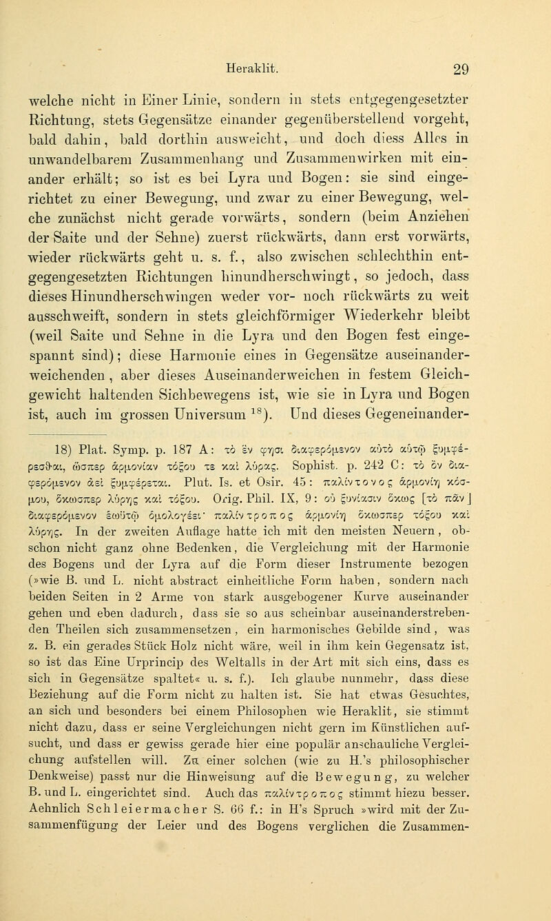 welche nicht in Einer Linie, sondern in stets entgegengesetzter Richtung, stets Gegensätze einander gegenüberstellend vorgeht, bald dahin, bald dorthin ausweicht, und doch diess Alles in unwandelbarem Zusammenhang und Zusammenwirken mit ein- ander erhält; so ist es bei Lyra und Bogen: sie sind einge- richtet zu einer Bewegung, und zwar zu einer Bewegung, wel- che zunächst nicht gerade vorwärts, sondern (beim Anziehen der Saite und der Sehne) zuerst rückwärts, dann erst vorwärts, wieder rückwärts geht u. s. f., also zwischen schlechthin ent- gegengesetzten Richtungen hinundherschwingt, so jedoch, dass dieses Hinundherschwingen weder vor- noch rückwärts zu weit ausschweift, sondern in stets gleichförmiger Wiederkehr bleibt (weil Saite und Sehne in die Lyra und den Bogen fest einge- spannt sind); diese Harmonie eines in Gegensätze auseinander- weichenden , aber dieses Auseinanderweichen in festem Gleich- gewicht haltenden Sichbewegens ist, wie sie in Lyra und Bogen ist, auch im grossen Universum ^^). Und dieses Gegeneinander- 18) Plat. Symp. p. 187 A: xö ev cpyjot Siacpspöfisvov auxö auxw gufi-fs- psa^-ai, öoTisp dpiJLOviav xögou xs v.a.1 Xüpag. Sophist, p. 242 C: xö öv Sia- cf)sp&[j,£vov dsi guticpspsxai. Plut. Is. et Osir. 45: TiaXivxovog ap[j,ovivj xöa- [xou, oxcoanep XöpTjs xal xö^ovi. Orig. Phil. IX, 9: ou guviaatv Sxwg [x6 Tiav J dt,a(yepö[jLsvov sooüxcp öiioXoyssr TcaXiv x p o u o g apiioviv] Sy.waTisp xögou xal XüpTjs. In der zweiten Auflage hatte ich mit den meisten Neuern, ob- schon nicht ganz ohne Bedenken, die Vergleichung mit der Harmonie des Bogens und der Lyra auf die Form dieser Instrumente bezogen (»wie ß. und L. nicht abstract einheitliche Form haben, sondern nach beiden Seiten in 2 Arme von stark ausgebogener Kurve auseinander gehen und eben dadurch, dass sie so aus scheinbar auseinanderstreben- den Theilen sich zusammensetzen , ein harmonisches Gebilde sind, was z. B. ein gerades Stück Holz nicht wäre, weil in ihm kein Gegensatz ist, so ist das Eine Urprincip des Weltalls in der Art mit sich eins, dass es sich in Gegensätze spaltet« u. s. f.). Ich glaube nunmehr, dass diese Beziehung auf die Form nicht zu halten ist. Sie hat etwas Gesuchtes, an sich und besonders bei einem Philosophen wie Heraklit, sie stimmt nicht dazu, dass er seine Vergleichungen nicht gern im Künstlichen auf- sucht, und dass er gewiss gerade hier eine populär anschauliche Verglei- chung aufstellen will. Ztt einer solchen (wie zu H.'s philosophischer Denkweise) passt nur die Hinweisung auf die Bewegung-, zu welcher B. und L. eingerichtet sind. Auch das rraXtv xp o tc o g stimmt hiezu besser. Aehnlich Schleiermacher S. 66 f.: in H's Spruch »wird mit der Zu- sammenfügung der Leier und des Bogens verglichen die Zusammen-
