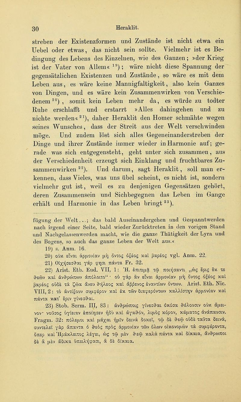 streben der Existenzformen und Zustände ist nicht etwa ein Uebel oder etwas, das nicht sein sollte. Vielmehr ist es Be- dingung des Lebens des Einzelnen, wie des Ganzen; »der Krieg ist der Vater von Allem« ^^); wäre nicht diese Spannung der gegensätzlichen Existenzen und Zustände, so wäre es mit dem Leben aus, es wäre keine Mannigfaltigkeit, also kein Ganzes von Dingen, und es wäre kein Zusammenwirken von Verschie- denem-°) , somit kein Leben mehr da, es würde zu todter Euhe erschlafft und erstarrt »Alles dahingehen und zu nichte werden« ^^), daher Heraklit den Homer schmähte wegen seines Wunsches, dass der Streit aus der Welt verschwinden möge. Und zudem löst sich alles Gegeneinanderstreben der Dinge und ihrer Zustände immer wieder in Harmonie auf; ge- rade was sich entgegensteht, geht unter sich zusammen, aus der Verschiedenheit erzeugt sich Einklang und fruchtbares Zu- sammenwirken ^^). Und darum, sagt Heraklit, soll man er- kennen, dass Vieles, was uns übel scheint, es nicht ist, sondern vielmehr gut ist, weil es zu denjenigen Gegensätzen gehört, deren Zusammensein und Sichbegegnen das Leben im Gange erhält und Harmonie in das Leben bringt ^^). fügung der AVeit. ..; das bald Auseinandergehen und Gespanntwerden nach irgend einer Seite, bald wieder Zurücktreten in den vorigen Stand und Nachgelassenwerden macht, wie die ganze Thätigkeit der Lyra und des Bogens, so auch das ganze Leben der Welt aus.« 19j s. Anm. 16. 20) oüx slvat, ap^ioviav [ivj övxog ögeog xai ßapsog vgl. Anna. 22. 21) Oi^v^aea^-at, yäp cpyjat Tiävia Pr. 32. 22) Arist. Etb. Eud. VII, 1: 'H. l7ri,xi|x^ xc]) noiTjoavti „&c, spig ex ts ■ö-sföv xal dv-9-pü!)7iü)v dTtöXoiTo • ou yap äv slvat ap^icvtav [J-Vj Svxog ögeog xal ßapsog ouSe tä ^wa «veu S-v^Xsog xal äppsyog Ivavxcwv övxwv. Arist. Eth. Nie. VIII, 2: x6 dvxigouv oup-cpepov xal äx xföv Siacpepövxcov xaXXiaxrjv aptiovtav xal Txävxa xax' epiv yiveo^a-ai. 23) Stob. Serm. III, 83 : avä-ptüuoig ytvsaO-at oxoaa ■S-eXouaiv oüx (X[isc- vov voijaog öytst,av iTXOtvjasv tjSü xal dyax)-öv, Xijjiög xopov, xäjJLaxog dväuauaiv. Fragm. 32: 7iöXsp,oi xal |jiccxat. ■^|JLtv Ssivä ooxst, xcp Se S-ecjj ouds xatjxa Ssivdc, ouvxeXei ydp dnavxa 6 ■S-EÖg Tipög app,ov£av xwv öXwv olxovo[iö)V xä au[i(fepovxa, OTisp xal'HpäxXeixos Xsyst, wg xcp [j-sv ■ö'eto xaXä uävxa xal 5lxaia, dcvO'ptonot, 5s oL jj-sv äoixa ÖTisiXT^cpaoc, & Ss Sixaia.