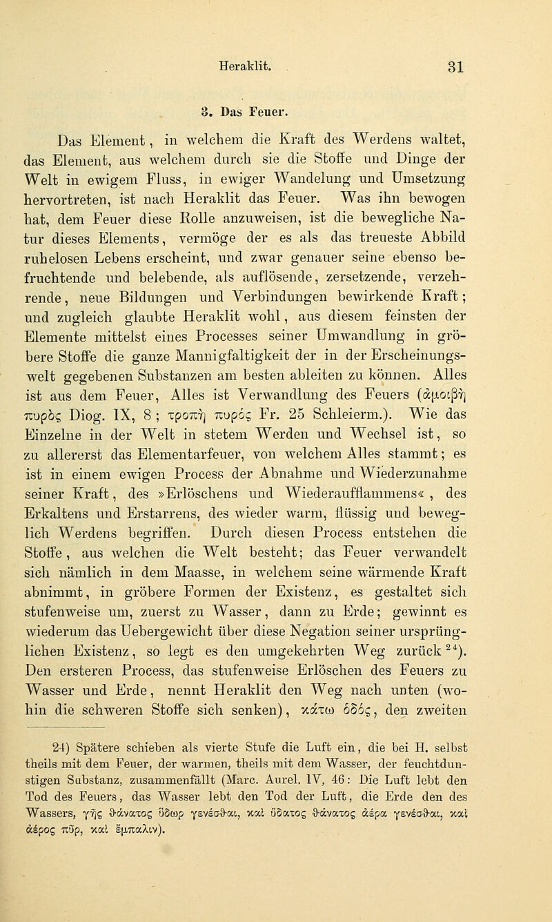 3. Das Feuer. Das Element, in welchem die Kraft des Werdens waltet, das Element, aus welchem durch sie die Stoffe und Dinge der Welt in ewigem Fluss, in ewiger Wandelung und Umsetzung hervortreten, ist nach Heraklit das Feuer, Was ihn bewogen hat, dem Feuer diese Rolle anzuweisen, ist die bewegliche Na- tur dieses Elements, vermöge der es als das treueste Abbild ruhelosen Lebens erscheint, und zwar genauer seine ebenso be- fruchtende und belebende, als auflösende, zersetzende, verzeh- rende, neue Bildungen und Verbindungen bewirkende Kraft; und zugleich glaubte Heraklit wohl, aus diesem feinsten der Elemente mittelst eines Processes seiner Umwandlung in grö- bere Stoffe die ganze Mannigfaltigkeit der in der Erscheinungs- welt gegebenen Substanzen am besten ableiten zu können. Alles ist aus dem Feuer, Alles ist Verwandlung des Feuers (d[ji,oißY] Tiupbc, Diog. IX, 8 ; xpourj uupog Fr. 25 Schieierm,). Wie das Einzelne in der Welt in stetem Werden und Wechsel ist, so zu allererst das Elementarfeuer, von welchem Alles stammt; es ist in einem ewigen Process der Abnahme und Wiederzunahme seiner Kraft, des »Erlöschens und Wiederaufflammens«, des Erkaltens und Erstarrens, des wieder warm, flüssig und beweg- lich Werdens begriffen. Durch diesen Process entstehen die Stoffe, aus welchen die Welt besteht; das Feuer verwandelt sich nämlich in dem Maasse, in welchem seine wärmende Kraft abnimmt, in gröbere Formen der Existenz, es gestaltet sich stufenweise um, zuerst zu Wasser, dann zu Erde; gewinnt es wiederum das Uebergewicht über diese Negation seiner ursprüng- lichen Existenz, so legt es den umgekehrten Weg zurück^*). Den ersteren Process, das stufenweise Erlöschen des Feuers zu Wasser und Erde, nennt Heraklit den Weg nach unten (wo- hin die schweren Stoffe sich senken), xdxü) boog, den zweiten 24) Spätere schieben als vierte Stufe die Luft ein, die bei H. selbst theils mit dem Feuer, der warmen, theils mit dem Wasser, der feuclitdun- stigen Substanz, zusammenfällt (Marc. Aurel. IV, 46: Die Luft lebt den Tod des Feuers, das Wasser lebt den Tod der Luft, die Erde den des Wassers, yf]? ■9-ävaxog uSwp ysvsaö-ai, xal ö§axog O-ävaTOg aspa ysysa^S-ai, xal äepog Tiup, V.OU lixTiaXiv).