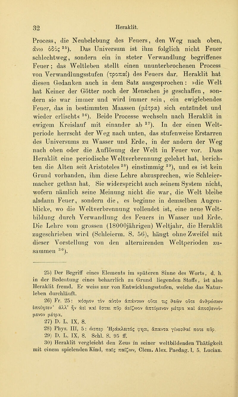 Process, die Neubelebung des Feuers, den Weg nach oben, avw bdbc, ^^). Das Universum ist ihm folglich nicht Feuer schlechtweg, sondern ein in steter Verwandlung begriffenes Feuer; das Weltleben stellt einen ununterbrochenen Process von Verwandlungsstufen (zpoKoci) des Feuers dar. Heraklit hat diesen Gedanken auch in dem Satz ausgesprochen : »die Welt hat Keiner der Götter noch der Menschen je geschaffen , son- dern sie war immer und wird immer sein, ein ewiglebendes Feuer, das in bestimmten Maassen ([xsxpa) sich entzündet und wieder erlischt« ^^). Beide Processe wechseln nach Heraklit in ewigem Kreislauf mit einander ab ^^). In der einen Welt- periode herrscht der Weg nach unten, das stufenweise Erstarren des Universums zu Wasser und Erde, in der andern der Weg nach oben oder die Auflösung der Welt in Feuer vor, Dass Heraklit eine periodische Weltverbrennung gelehrt hat, berich- ten die Alten seit Aristoteles ^^) einstimmig^''), und es ist kein Grund vorhanden, ihm diese Lehre abzusprechen, wie Schleier- macher gethan hat. Sie widerspricht auch seinem System nicht, wofern nämlich seine Meinung nicht die war, die Welt bleibe alsdann Feuer, sondern die, es beginne in demselben Augen- blicke, wo die Weltverbrennung vollendet ist, eine neue Welt- bildung durch Verwandlung des Feuers in Wasser und Erde. Die Lehre vom grossen (18000jährigen) Weltjahr, die Heraklit zugeschrieben wird (Schleierm. S. 50), hängt ohne Zweifel mit dieser Vorstelhing von den alternirenden Weltperioden zu- sammen ^j. 25) Der Begriff eines Elements im späteren Sinne des Worts, d. h. in der Bedeutung eines beharrlich zu Grund liegenden Stoffs , ist also Heraklit fremd. Er weiss nur von Entwicklungsstufen, welche das ISTatur- leben durchläuft. 26) Fr. 25: v.6a\i,o'^ xöv auxöv dTtävxwv oöxs xig ^swv oöxs dv-S^pcÖTtcüv iTroCyjoev dXX' ■^v dsc xal saxat, nüp dsi^coov dnxöjisvov jisxpa xal ditoaßsvvu- |j,svov tisxpx. 27) D. L. IX, 8. 28) Phys. III, 5: &OKsp 'HpdxXsixös ^vjai, dTcavxa yivsoS-at nozs. uOp. 29) D. L. IX, 8. Schi. S. 95 ff. 30) Heraklit vergleicht den Zeus in seiner weltbildenden Thätigkeit mit einem spielenden Kind, tixIc, Tiat^tov, Clem. Alex. Paedag. T, 5. Lucian.