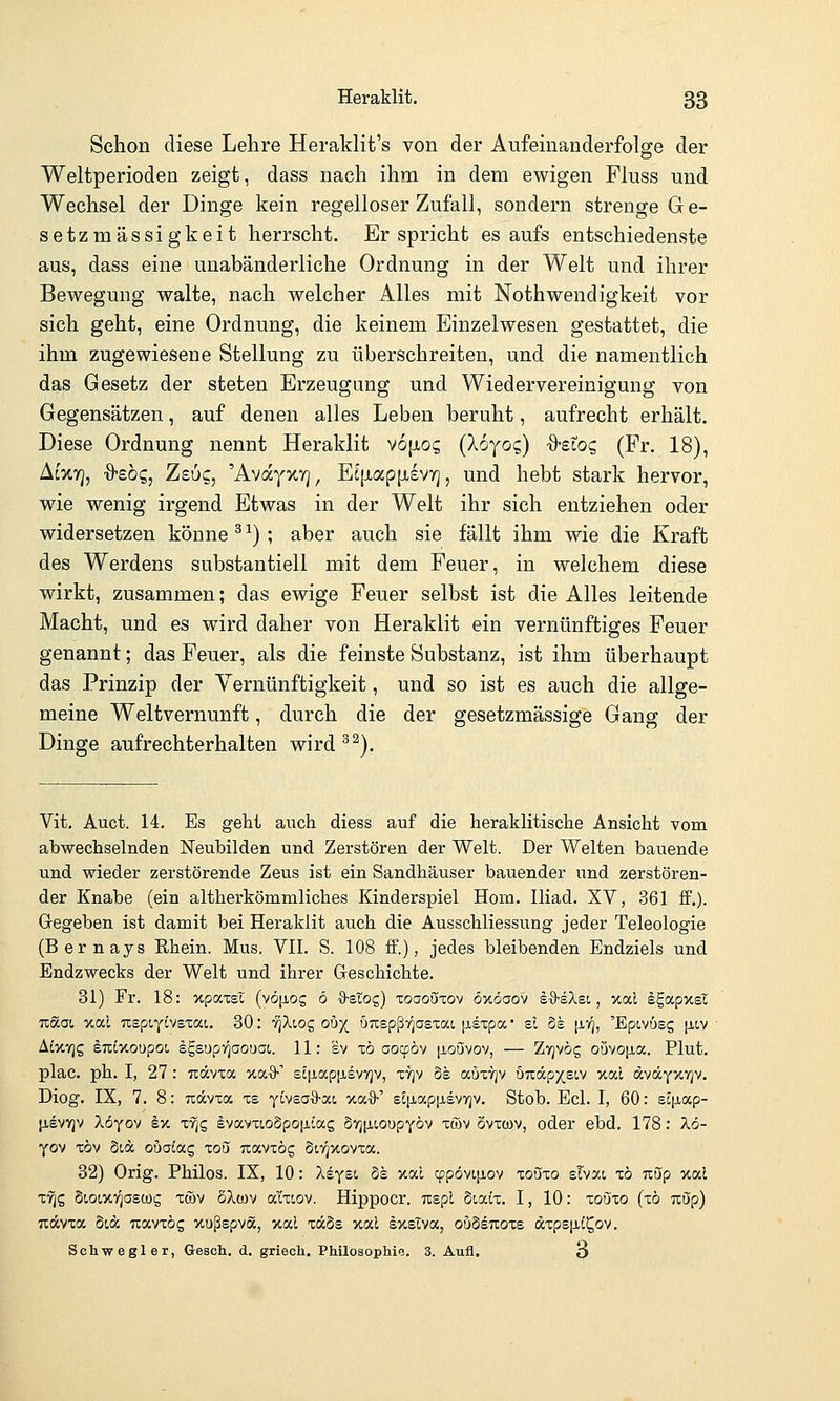Schon diese Lehre Heraklit's von der Aufeinanderfolge der Weltperioden zeigt, dass nach ihm in dem ewigen Fluss und Wechsel der Dinge kein regelloser Zufall, sondern strenge Ge- setzmässigkeit herrscht. Er spricht es aufs entschiedenste aus, dass eine unabänderliche Ordnung in der Welt und ihrer Bewegung walte, nach welcher Alles mit Nothwendigkeit vor sich geht, eine Ordnung, die keinem Einzelwesen gestattet, die ihm zugewiesene Stellung zu überschreiten, und die namentlich das Gesetz der steten Erzeugung und Wiedervereinigung von Gegensätzen, auf denen alles Leben beruht, aufrecht erhält. Diese Ordnung nennt Heraklit vofxoi; (Xoyog) %-eioc, (Fr. 18), Acxy], ■9'sög, Zsuc, 'AvayxTj, Et|jLap[Ji£vyj, und hebt stark hervor, wie wenig irgend Etwas in der Welt ihr sich entziehen oder widersetzen könne ^^); aber auch sie fällt ihm wie die Kraft des Werdens substantiell mit dem Feuer, in welchem diese wirkt, zusammen; das ewige Feuer selbst ist die Alles leitende Macht, und es wird daher von Heraklit ein vernünftiges Feuer genannt; das Feuer, als die feinste Substanz, ist ihm überhaupt das Prinzip der Yernünftigkeit, und so ist es auch die allge- meine Weltvernunft, durch die der gesetzmässige Gang der Dinge aufrechterhalten wird^^). Vit. Auct. 14. Es geht auch diess auf die heraklitische Ansicht vom abwechselnden Neubilden und Zerstören der Welt. Der Welten bauende und wieder zerstörende Zeus ist ein Sandhäuser bauender und zerstören- der Knabe (ein altherkömmliches Kinderspiel Hora. Iliad. XV, 361 ff.). Gegeben ist damit bei Heraklit auch die Ausschliessung jeder Teleologie (Bernays Rhein. Mus. VII. S. 108 ff.), jedes bleibenden Endziels und Endzwecks der Welt und ihrer Geschichte. 31) Fr. 18: xpocxsl (vö|JLOg 6 ■3-etog) toooüxov öxöaov sO-sXsi, xal Igapxec Tcäai xai uspiytvsxat. 30: TJXiog ou^ uTispßii^asxai ^sxpa el de [XV], 'Epivüeg [itv AixTjS ^TLtxoupo!, Igsupyjaouai. 11: sv xb aoi^bv [ioövov, — Zvjvög ouvoiia. Plut. plac. ph. I, 27 : uccvia y.oi.%-'' sc^ap|i,evYjv, ttjv 5s auxTjv 57iäp)(SLV xal äväyxTjv. Diog. IX, 7, 8: uävxa xs yivsa^-ai %(/.%•'' eEp.ap[j.£V7]v. Stob. Ecl. I, 60: ei[iap- ixevyjv löyo^ kv, xriQ evavxcoSpoixtag §7]|iioupYÖv xtov övxcov, oder ebd. 178: X6- yov xöv Stä ouaLac, xou uavxög Sivjxovxa. 32) Orig. Philos. IX, 10: Xsysi. 8s xal cf!pövL[iov xouzo ehxi zb uup xal X7]$ Siowv^ascüg xö)v oA(i)v a'ixoov. Hippocr. Tispl dicuix. I, 10: xoozo (xö Tcöp) Tidcvxa Stdc uavxög xußspva, v.od xa§s xal sxslva, ouMtzozs axps|iC^ov. Schwegler, Gesch. d. griech. Philosophie. 3. Aufl. 3