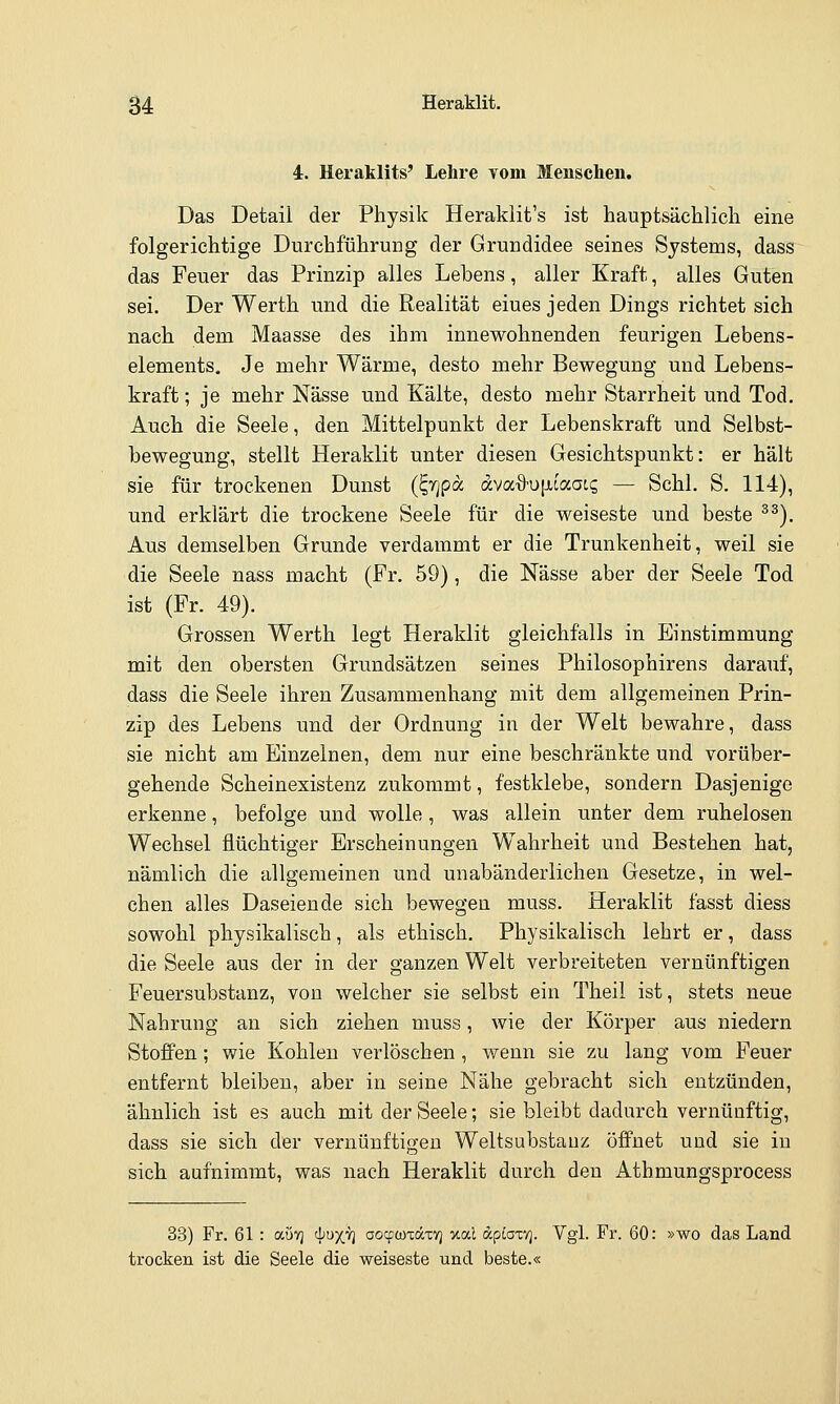 4. Heiaklits' Lehre vom Menschen. Das Detail der Physik Heraklit's ist hauptsächlich eine folgerichtige Durchführung der Grundidee seines Systems, dass das Feuer das Prinzip alles Lebens, aller Kraft, alles Guten sei. Der Werth und die Realität eines jeden Dings richtet sich nach dem Maasse des ihm innewohnenden feurigen Lebens- elements. Je mehr Wärme, desto mehr Bewegung und Lebens- kraft ; je mehr Nässe und Kälte, desto mehr Starrheit und Tod. Auch die Seele, den Mittelpunkt der Lebenskraft und Selbst- bewegung, stellt Heraklit unter diesen Gesichtspunkt: er hält sie für trockenen Dunst (^r^pa ava.%'U[ii<xaic, — Schi. S. 114), und erklärt die trockene Seele für die weiseste und beste ^^). Aus demselben Grunde verdammt er die Trunkenheit, weil sie die Seele nass macht (Fr. 59), die Nässe aber der Seele Tod ist (Fr. 49). Grossen Werth legt Heraklit gleichfalls in Einstimmung mit den obersten Grundsätzen seines Philosophirens darauf, dass die Seele ihren Zusammenhang mit dem allgemeinen Prin- zip des Lebens und der Ordnung in der Welt bewahre, dass sie nicht am Einzelnen, dem nur eine beschränkte und vorüber- gehende Scheinexistenz zukommt, festklebe, sondern Dasjenige erkenne, befolge und wolle, was allein unter dem ruhelosen Wechsel flüchtiger Erscheinungen Wahrheit und Bestehen hat, nämlich die allgemeinen und unabänderlichen Gesetze, in wel- chen alles Daseiende sich bewegen muss. Heraklit fasst diess sowohl physikalisch, als ethisch. Physikalisch lehrt er, dass die Seele aus der in der ganzen Welt verbreiteten vernünftigen Feuersubstanz, von welcher sie selbst ein Theil ist, stets neue Nahrung an sich ziehen muss, wie der Körper aus niedern Stoffen; wie Kohlen verlöschen, wenn sie zu lang vom Feuer entfernt bleiben, aber in seine Nähe gebracht sich entzünden, ähnlich ist es auch mit der Seele; sie bleibt dadurch vernünftig, dass sie sich der vernünftigen Weltsubstauz öffnet und sie in sich aufnimmt, was nach Heraklit durch den Athmungsprocess 33) Fr. 61 : aövj cp^X^ aoqjwxocxv] v.oi.1 dpcaxv]. Vgl. Fr. 60: »wo das Land trocken ist die Seele die weiseste und beste.«