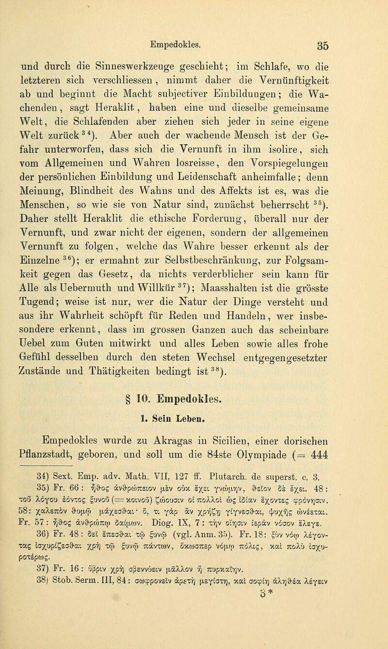 und durch die Siuneswerkzeuge geschielit; im Schlafe, wo die letzteren sich verschliesseu , nimmt daher die Vernünftigkeit ab und beginnt die Macht subjectiver Einbildungen; die Wa- chenden , sagt Heraklit, haben eine und dieselbe gemeinsame Welt, die Schlafenden aber ziehen sich jeder in seine eigene Welt zurück ^ *). Aber auch der wachende Mensch ist der Ge- fahr unterworfen, dass sich die Vernunft in ihm isolire, sich vom Allgemeinen und Wahren losreisse, den Vorspiegelungen der persönlichen Einbildung und Leidenschaft anheimfalle; denn Meinung, Blindheit des Wahns und des Affekts ist es, was die Menschen, so wie sie von Natur sind, zunächst beherrscht ^^). Daher stellt Heraklit die ethische Forderung, überall nur der Vernunft, und zwar nicht der eigenen, sondern der allgemeinen Vernunft zu folgen, welche das Wahre besser erkennt als der Einzelne ^^); er ermahnt zur Selbstbeschränkung, zur Folgsam- keit gegen das Gesetz, da nichts verderblicher sein kann für Alle als Uebermuth und Willkür ^'^); Maasshalten ist die grösste Tugend; weise ist nur, wer die Natur der Dinge versteht und aus ihr Wahrheit schöpft für Reden und Handeln, wer insbe- sondere erkennt, dass im grossen Ganzen auch das scheinbare Uebel zum Guten mitwirkt und alles Leben sowie alles frohe Gefühl desselben durch den steten Wechsel entgegengesetzter Zustände und Thätigkeiten bedingt ist^^). § 10. EmpedoMes. 1. Sein Leben. Empedokles wurde zu Akragas in Sicilien, einer dorischen Pflanzstadt, geboren, und soll um die 84ste Olympiade (= 444 34) Sesfc. Emp. adv. Math. VII, 127 ff. Plutarcli. de superst. c. 3. 35) Fr. 66 : '^■9-og dv^S-pcüTistov [jlsv ouy. sx^i Yva)[iYjv, •9'Slov §s syei. 48 : Tou Xöyou eövTog guvoij (= xoivou) ^Mouaiv ol nokXol &z IScav sxovxeg cppövYjOiv. 58: yjxl.zTzby ■9'U[j,cp [i.dcxsO'ä'ai • S, u y°^P «v XP^^T? t'T^^''^°'^> 4^X^S (övssxai. Fr. 57 : ^%-oc, ävS-pcÖTccp daLjiMv. Diog. IX, 7 : ttjv ol'yjacv cspäv vöaov IXsys. 36) Fr. 48: bsl susaS-at, toj guvw (vgl. Anm. 35). Fr. 18: güv vom kiyov- tag laxupt^saO-ai XP^ '^V Suvw Tcdvxtüv, öxwonsp vö|JLa) TcöXtg, xal noAu laxu- pot^pwg. 37) Fr. 16 : ußpiv XP'^I aßevvüsiv [löcXXov y\ uupxa'tyjv. 38j Stob. Serm. III, 84: ococppovsXv dpfX!^ iJLeyiafyj, xal ao^iTj diX'q^-iv. Xeyeiv
