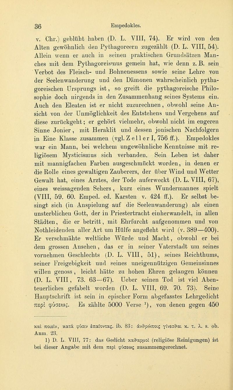 V. Chr.) geblüht haben (D. L. VIII, 74). Er wird von den Alten gewöhnlich den Pythagoreeru zugezählt (D. L. VIII, 54). Allein wenn er auch in seinen praktischen Grundsätzen Man- ches mit dem Pythagoreisnius gemein hat, wie denn z. B. sein Verbot des Fleisch- und Bohnenessens sowie seine Lehre von der Seeleuwanderung und den Dämonen wahrscheinlich pytha- goreischen Ursprungs ist, so greift die pythagoreische Philo- sophie doch nirgends in den Zusammenhang seines Systems ein. Auch den Eleaten ist er nicht zuzurechnen, obwohl seine An- sicht von der Unmöglichkeit des Entstehens und Vergehens auf diese zurückgeht; er gehört vielmehr, obwohl nicht im engeren Sinne Jonier , mit Heraklit und dessen jonischen Nachfolgern in Eine Klasse zusammen (vgl. Z el 1 er I, 756 ff.). Empedokles war ein Mann, bei welchem ungewöhnliche Kenntuisse mit re- ligiösem Mysticismus sich verbanden. Sein Leben ist daher mit mannigfachen Farben ausgeschmückt worden, in denen er die Rolle eines gewaltigen Zauberers, der über Wind und Wetter Gewalt hat, eines Arztes, der Tode auferweckt (D. L. VIII, 67), eines weissagenden Sehers, kurz eines Wundermanues spielt (VIII, 59. 60. Emped. ed. Karsten v. 424 ff'.). Er selbst be- singt sich (in Anspielung auf die Seelenwanderung) als einen unsterblichen Gott, der in Priestertracht eiuherwandelt, in allen Städten, die er betritt, mit Ehrfurcht aufgenommen und von Nothleidenden aller Art um Hülfe angefleht wird (v. 389—400). Er verschmähte weltliche Würde und Macht, obwohl er bei dem grossen Ansehen, das er in seiner Vaterstadt um seines vornehmen Geschlechts (D. L. VIII, 51), seines Reichthums, seiner Freigebigkeit und seines uneigennützigen Gemeinsiunes willen genoss , leicht hätte zu hohen Ehren gelangen können (D. L. VIII, 73. 63—67). üeber seinen Tod ist viel Aben- teuerliches gefabelt worden (D. L. VIII, 69. 70. 73). Seine Hauptschrift ist sein in epischer Form abgefasstes Lehrgedicht Tispc cpuasws. Es zählte 5000 Verse ^), von denen gegen 450 xal Tcoislv, xaw cpüaov iuatovxag. ib. 83: 6cv^p(hnoiQ yivsaS-ai, x. x. A. s. ob. Anm. 23. 1) D. L. VIII, 77: das Gedicht xaO'apiJ.oL (religiöse Reinigungen) ist bei dieser Angabe mit dem nspl cpüoscüg zusammengerechnet.