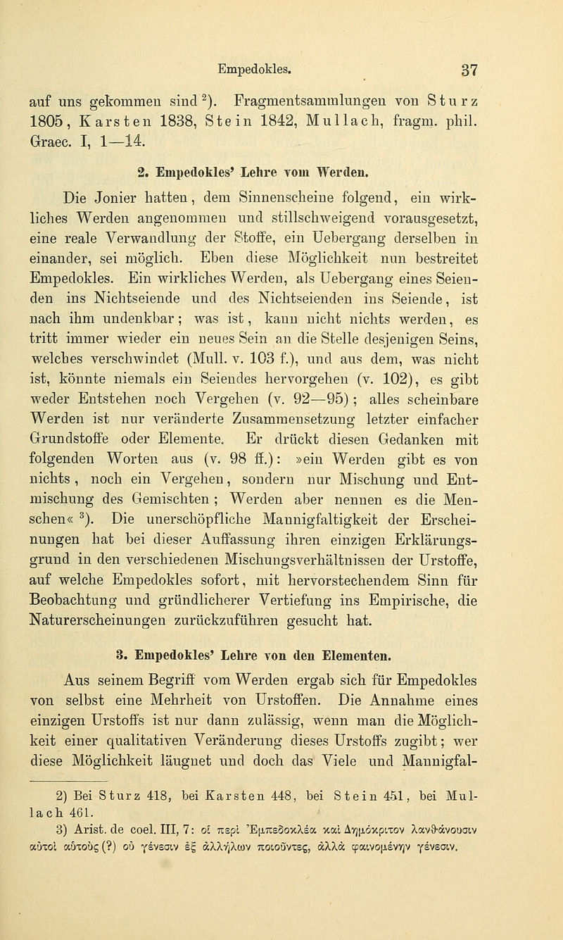 auf uns gekommen sind ^). Fragmentsammlungen von Sturz 1805, Karsten 1838, Stein 1842, Mullacli, fragm. phil. Graec. I, 1—14. 2. Empedokles' Lehre vom Werden. Die Jonier hatten, dem Sinnenscheine folgend, ein wirk- liches Werden angenommen und stillschweigend vorausgesetzt, eine reale Verwandlung der Stoffe, ein Uebergang derselben in einander, sei möglich. Eben diese Möglichkeit nun bestreitet Empedokles. Ein wirkliches Werden, als Uebergang eines Seien- den ins Nichtseiende und des Nichtseiendeu ins Seiende, ist nach ihm undenkbar; was ist, kann nicht nichts werden, es tritt immer wieder ein neues Sein an die Stelle desjenigen Seins, welches verschwindet (Mull. v. 103 f.), und aus dem, was nicht ist, könnte niemals ein Seiendes hervorgehen (v. 102), es gibt weder Entstehen noch Vergehen (v. 92—95); alles scheinbare Werden ist nur veränderte Zusammensetzung letzter einfacher Grundstoffe oder Elemente. Er drückt diesen Gedanken mit folgenden Worten aus (v. 98 ff.): »ein Werden gibt es von nichts , noch ein Vergehen, sondern nur Mischung und Ent- mischung des Gemischten ; Werden aber nennen es die Men- schen« ^). Die unerschöpfliche Mannigfaltigkeit der Erschei- nungen hat bei dieser Auffassung ihren einzigen Erklärungs- grund in den verschiedenen Mischungsverhältnissen der Urstoffe, auf welche Empedokles sofort, mit hervorstechendem Sinn für Beobachtung und gründlicherer Vertiefung ins Empirische, die Naturerscheinungen zurückzuführen gesucht hat. 3. Empedokles' Lehre von den Elementen. Aus seinem Begriff vom Werden ergab sich für Empedokles von selbst eine Mehrheit von Urstoffen. Die Annahme eines einzigen Urstoffs ist nur dann zulässig, wenn man die Möglich- keit einer qualitativen Veränderung dieses Urstoffs zugibt; wer diese Möglichkeit läuguet und doch das Viele und Mannigfal- 2) Bei Sturz 418, bei Karsten 448, bei Stein 451, bei Mul- lacli 461. 3) Arist.de coel. III, 7: ol uspl 'EfiTteSoxXea xal AyjiiöxpiTov XavO-ocvouaiv aöxol aÖTOüg (?) ob ysvsoiv k.^ ä.XX'qXoi'^ Tioioövxsg, aXXa cpaivo|Jievyjv y^vsoiv.