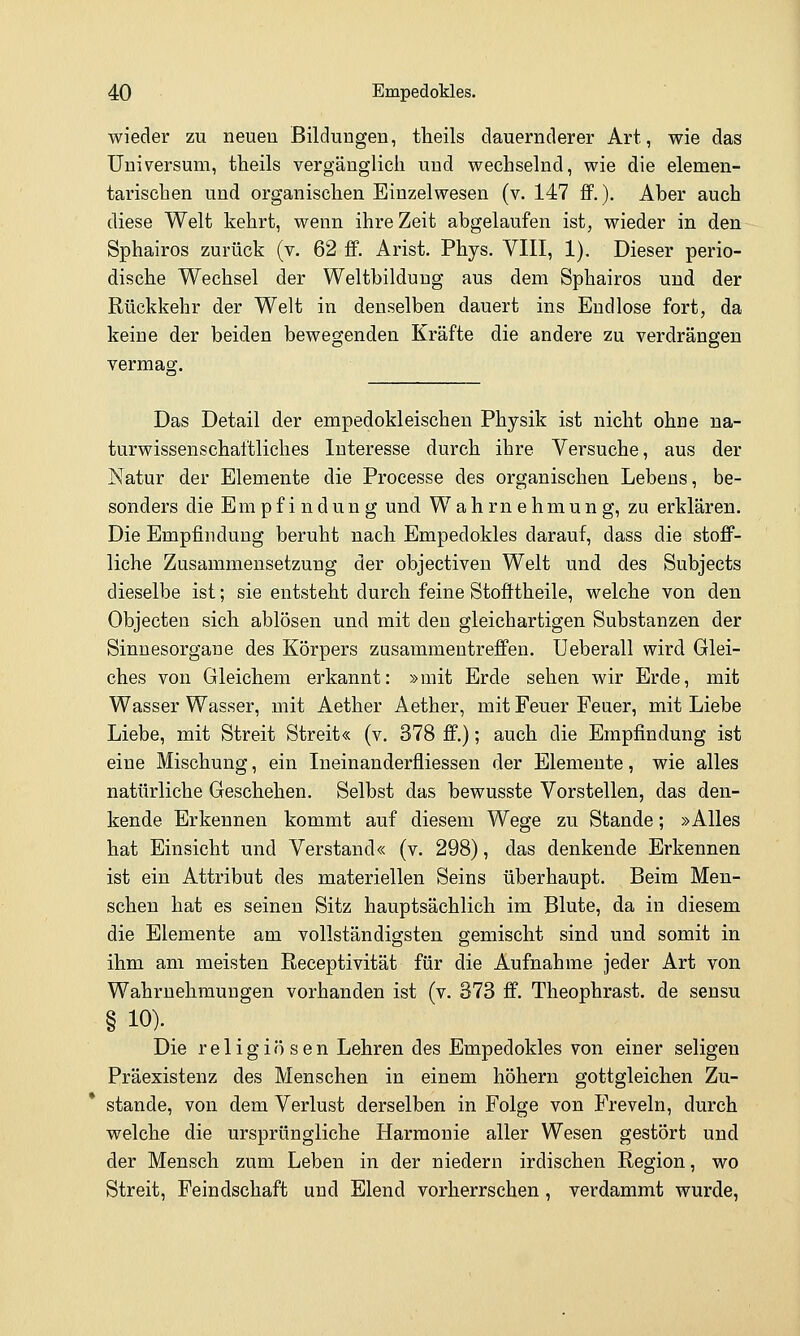 wieder zu neuen Bildungen, theils dauernderer Art, wie das Universum, theils vergänglich und wechselnd, wie die elemen- tarischen und organischen Einzelwesen (v. 147 ff.). Aber auch diese Welt kehrt, wenn ihre Zeit abgelaufen ist, wieder in den Sphairos zurück (v. 62 ff. Arist. Phys. VIII, 1). Dieser perio- dische Wechsel der Weltbildung aus dem Sphairos und der Rückkehr der Welt in denselben dauert ins Endlose fort, da keine der beiden bewegenden Kräfte die andere zu verdrängen vermag;. Das Detail der empedokleischen Physik ist nicht ohne na- turwissenschaftliches Interesse durch ihre Versuche, aus der Natur der Elemente die Processe des organischen Lebens, be- sonders die Empfindung und Wahrnehmung, zu erklären. Die Empfindung beruht nach Empedokles darauf, dass die stoff- liche Zusammensetzung der objectiven Welt und des Subjects dieselbe ist; sie entsteht durch feine Stoötheile, welche von den Objecten sich ablösen und mit den gleichartigen Substanzen der Sinnesorgane des Körpers zusammentreffen, üeberall wird Glei- ches von Gleichem erkannt: »mit Erde sehen wir Erde, mit Wasser Wasser, mit Aether Aether, mit Feuer Feuer, mit Liebe Liebe, mit Streit Streit« (v. 378 ff.); auch die Empfindung ist eine Mischung, ein Ineinanderfiiessen der Elemente, wie alles natürliche Geschehen. Selbst das bewusste Vorstellen, das den- kende Erkennen kommt auf diesem Wege zu Stande; »Alles hat Einsicht und Verstand« (v. 298), das denkende Erkennen ist ein Attribut des materiellen Seins überhaupt. Beim Men- schen hat es seinen Sitz hauptsächlich im Blute, da in diesem die Elemente am vollständigsten gemischt sind und somit in ihm am meisten Receptivität für die Aufnahme jeder Art von Wahrnehmungen vorhanden ist (v. 373 ff. Theophrast. de sensu § 10). Die religiösen Lehren des Empedokles von einer seligen Präexistenz des Menschen in einem höhern gottgleichen Zu- stande, von dem Verlust derselben in Folge von Freveln, durch welche die ursprüngliche Harmonie aller Wesen gestört und der Mensch zum Leben in der niedern irdischen Region, wo Streit, Feindschaft und Elend vorherrschen, verdammt wurde,