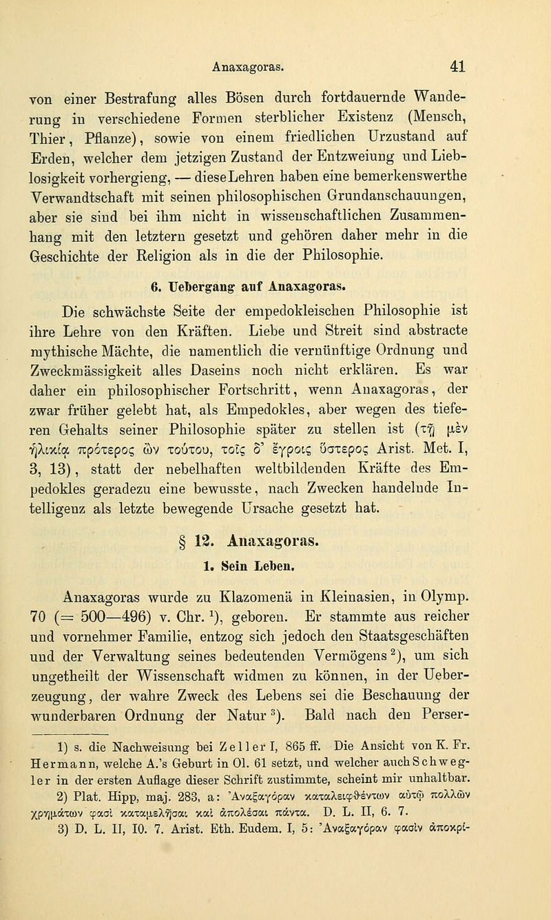 von einer Bestrafung alles Bösen durch fortdauernde Wande- rung in verschiedene Formen sterblicher Existenz (Mensch, Thier, Pflanze), sowie von einem friedlichen Urzustand auf Erden, welcher dem jetzigen Zustand der Entzweiung und Lieb- losio-keit vorhergieng, — dieseLehren haben eine bemerkenswerthe Verwandtschaft mit seinen philosophischen Grundanschauungen, aber sie sind bei ihm nicht in wissenschaftlichen Zusammen- hang mit den letztern gesetzt und gehören daher mehr in die Geschichte der Religion als in die der Philosophie. 6. Uelbergan^ auf Anaxagoras. Die schwächste Seite der empedokleischen Philosophie ist ihre Lehre von den Kräften. Liebe und Streit sind abstracte mythische Mächte, die namentlich die vernünftige Ordnung und Zweckmässigkeit alles Daseins noch nicht erklären. Es war daher ein philosophischer Fortschritt, wenn Anaxagoras, der zwar früher gelebt hat, als Empedokles, aber wegen des tiefe- ren Gehalts seiner Philosophie später zu stellen ist (x^ [isv fiki-ncL Tzpoxzgoq wv xouxou, xolq 6' eypoc? üax£po(; Arist. Met. I, 3, 13), statt der nebelhaften weltbildenden Kräfte des Em- pedokles geradezu eine bewusste, nach Zwecken handelnde In- telligenz als letzte bewegende Ursache gesetzt hat. § 12. Anaxagoras. 1. Sein Leiben, Anaxagoras wurde zu Klazomenä in Kleinasien, in Olymp. 70 {= 500—496) V. Chr. ^), geboren. Er stammte aus reicher und vornehmer Familie, entzog sich jedoch den Staatsgeschäften und der Verwaltung seines bedeutenden Vermögens ^), um sich ungetheilt der Wissenschaft widmen zu können, in der Ueber- zeugung, der wahre Zweck des Lebens sei die Beschauung der wunderbaren Ordnung der Natur ^). Bald nach den Perser- 1) s. die Nacliweisuiig bei Zell er I, 865 ff. Die Ansicht von K. Fr. Hermann, welche A.'s Geburt in Ol. 61 setzt, und welcher auchSchweg- 1 e r in der ersten Auflage dieser Schrift zustimmte, scheint mir unhaltbar. 2) Plat. Hipp, maj. 283, a: 'Avagayöpav xaxaXstcpö-evTcov aOup TioXkm Xpyjixäxcov cpaol xaxaiJ,sX^aai, xal dcTioXeaai Ttccvca. D. L. II, 6. 7. 3) D. L. II, 10. 7. Arist. Eth. Eudem. I, 5: 'Avagayöpav cpaalv duoxpi-