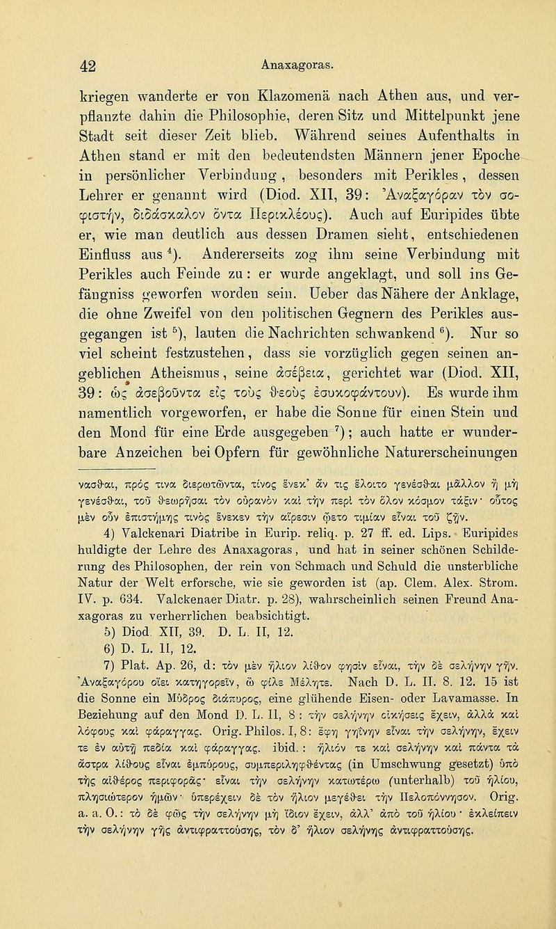 kriegen wanderte er von Klazomenä nach Athen aus, und ver- pflanzte dahin die Philosophie, deren Sitz und Mittelpunkt jene Stadt seit dieser Zeit blieb. Während seines Aufenthalts in Athen stand er mit den bedeutendsten Männern jener Epoche in persönlicher Verbindung , besonders mit Perikles, dessen Lehrer er genannt wird (Diod. XII, 39: 'Ava^ayopav töv ao- cptatfjV, StSccaxaXov övxa IIspcxXsouc;). Auch auf Euripides übte er, wie man deutlich aus dessen Dramen sieht, entschiedenen Einfluss aus ^). Andererseits zog ihm seine Verbindung mit Perikles auch Feinde zu: er wurde angeklagt, und soll ins Ge- fängniss geworfen worden sein, lieber das Nähere der Anklage, die ohne Zweifel von den politischen Gegnern des Perikles aus- gegangen ist ^), lauten die Nachrichten schwankend ^). Nur so viel scheint festzustehen, dass sie vorzüglich gegen seinen an- geblichen Atheismus, seine dasßsoa, gerichtet war (Diod. XII, 39: cbg aaeßoövxa sie, xouc, -ö-eoüg eauxocpavxouv). Es wurde ihm namentlich vorgeworfen, er habe die Sonne für einen Stein und den Mond für eine Erde ausgegeben ^); auch hatte er wunder- bare Anzeichen bei Opfern für gewöhnliche Naturerscheinungen vaoO-ai, Tzpöc, tiva Stspcüxcüvxa, xivog svs%' av ug sXo'.to y^vsaS-ai [laXXov tj [iV] yeveaO'ai, xoü ■9-stüpYjaai, töv oupavöv /tal -cvjv uspl töv SXov x6a|j,ov Tägtv • ouTog |jiEV o5v lT:iaTV^[i7jg TLVÖg evsxsv ttjv al'psat,v cpexo Tijjiiav slvai to5 ^■^v. 4) Valckenari Diatribe in Eurip. reliq. p. 27 ff. ed. Lips. Euripides huldigte der Lehre des Anaxagoras, und hat in seiner schönen Schilde- rung des Philosophen, der rein von Schmach und Schuld die unsterbliche Natur der Welt erforsche, wie sie geworden ist (ap. Clem. Alex. Strom. IV. p. 634. Valckenaer Diatr. p. 28), wahrscheinlich seinen Freund Ana- xagoras zu verherrlichen beabsichtigt. 5) Diod. XIT, 39. D. L, II, 12. 6) D. L. 11, 12. 7) Plat. Ap. 26, d: xöv [ley rjXiov Xi%-ov cpTjdv elvat, ty]v Ss osXtjvyjv y^v. 'Avagayöpou o'iet, '/.aTrjyopsIv, & cpiXs MiX-qxe. Nach D. L. IL 8. 12. 15 ist die Sonne ein MüSpog Siartupog, eine glühende Eisen- oder Lavamasse. In Beziehung auf den Mond 1). L. II, 8 : x7]v asXfjVvjv cl>c7]ast,s ex^w, dXXä xal XÖ900S xal cpäpaYyocg. Orig. Philos. I, 8: scpy) yTjtvvjv slvat, ttjv osXt^vvjv, l^etv X8 EV auTTj TxsSia %od cpäpayyag. ibid. : 7]Xlöv xs xal asXi^vYjv xal uävxa Ta aaxpa Xi'^'oug slvat, §[iTiöpoug, aufiTcept.Xvjcpö'evxag (in Umschwung gesetzt) utxö TYjg al&epog Tcspicpopöcg • stvai xvjv asXv^vvjv xaxcüTepcü (untei'halb) xoö YjXtou, TcXyjaitüxspov vjijlwv u7XEps)(£i.v 5s xöv '^Xiov [isyeO'Si xvjv IIeXotcövvvjoov. Orig. a. a. 0.: xö Se (p6)c, xy)v oeXtjvvjv |i'y) löiov sx^iv, dXX' aixö xou ^Xtou • sxXeiuecv xYjv oeXvjvvjv y^g dvxicppaxxoüayjg, xöv S' ^Xtov osXt^vtjs avxi9paTXo6ay)g.