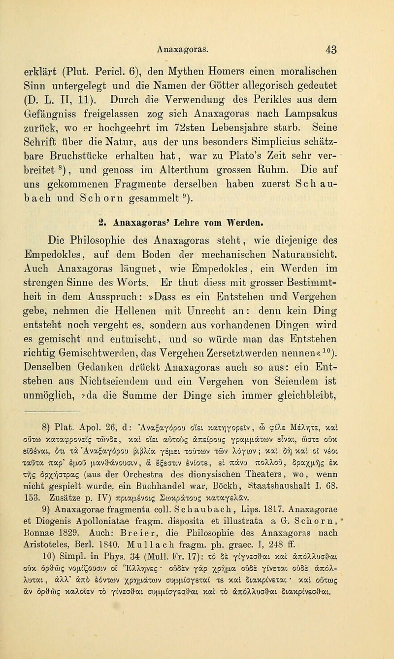 erklärt (Plut. Pericl. 6), den Mythen Homers einen moralischen Sinn untergelegt und die Namen der Götter allegorisch gedeutet (D. L. II, 11). Durch die Verwendung des Perikles aus dem Gefängniss freigelassen zog sich Anaxagoras nach Lampsakus zurück, wo er hochgeehrt im 72sten Lebensjahre starb. Seine Schrift über die Natur, aus der uns besonders Simplicius schätz- bare Bruchstücke erhalten hat, war zu Plato's Zeit sehr ver- ■ breitet ^}, und genoss im Alterthum grossen Ruhm. Die auf uns gekommenen Fragmente derselben haben zuerst Seh au- bach und Schorn gesammelt^). 2. Anaxagoras' Lehre vom Werden. Die Philosophie des Anaxagoras steht, wie diejenige des Empedokles, auf dem Boden der mechanischen Naturausicht. Auch Anaxagoras läugnet, wie Empedokles, ein Werden im strengen Sinne des Worts, Er thut diess mit grosser Bestimmt- es o heit in dem Ausspruch: »Dass es ein Entstehen und Vergehen gebe, nehmen die Hellenen mit Unrecht an: denn kein Ding entsteht noch vergeht es, sondern aus vorhandenen Dingen wird es gemischt und entmischt, und so würde man das Entstehen richtig Gemischtwerden, das Vergehen Zersetztwerden nennen«^). Denselben Gedanken drückt Anaxagoras auch so aus: ein Ent- stehen aus Nichtseiendem und ein Vergehen von Seiendem ist unmöglich, >^da die Summe der Dinge sich immer gleichbleibt, 8) Plat. Apol. 26, d: 'Avagayöpou ol'st xaxvjyopsiv , d) cpiXs MeXTjxs, xal oÖTü) xaxacfpovsts xöJvSs, xal ol'st, autoüg amipong YpaiJL[Jiäxü)v sTvai, öaxs oux slSsvai, Sxi xöc 'Avafayöpou ßißXia yeiJLSt, xoüxtov xcöv Xöycüv ; Ttal Syj xal oi ^ioi xaöxa Tiap' ijioö [xavO-dvouacv, a sgsaxov Ivioxs, el Txdcvu izoXkoii, SpaxjJ.'^S ^v- x-^S öpxvioxpas (aus der Orchestra des dionysischen Theaters, wo, wenn nicht gespielt wurde, ein Buchhandel war, Böckh, Staatshaushalt I. 68. 153. Zusätze p. IV) upiap-svoig Hcoxpäxoug xaxayeXav. 9) Anaxagorae fragmenta coli. Schaubach, Lips. 1817. Anasagorae et Diogenis Apolloniatae fragm. disposita et illustrata a G. Schorn, Bonnae 1829. Auch: Breier, die Philosophie des Anaxagoras nach Aristoteles, Berl. 1840. Mull ach fragm. ph. graec. I, 248 ff. 10) Simpl. in Phys. 34 (Mull. Fr. 17): xö Se ytyvsaO'at, xal d7röXXua'9-ai obv. ög%'(üc, vo|it^oua(,v ol EXXvjVsg • oudev yäp jp%V'^ °^^ yivsxai ouSs dixöA- Xoxat, äXX' «Tiö lövxcov xpi'lf'dxwv au[x[JLiayexaC xs xal Staxpivexat, • xal oöxcog äv öp'ö-c&g xaXotev xö yiveoS-ai auiJL[itaysa-8'ai xal xö dTcöXXua^-ai, StaxplvsO'O'ac.
