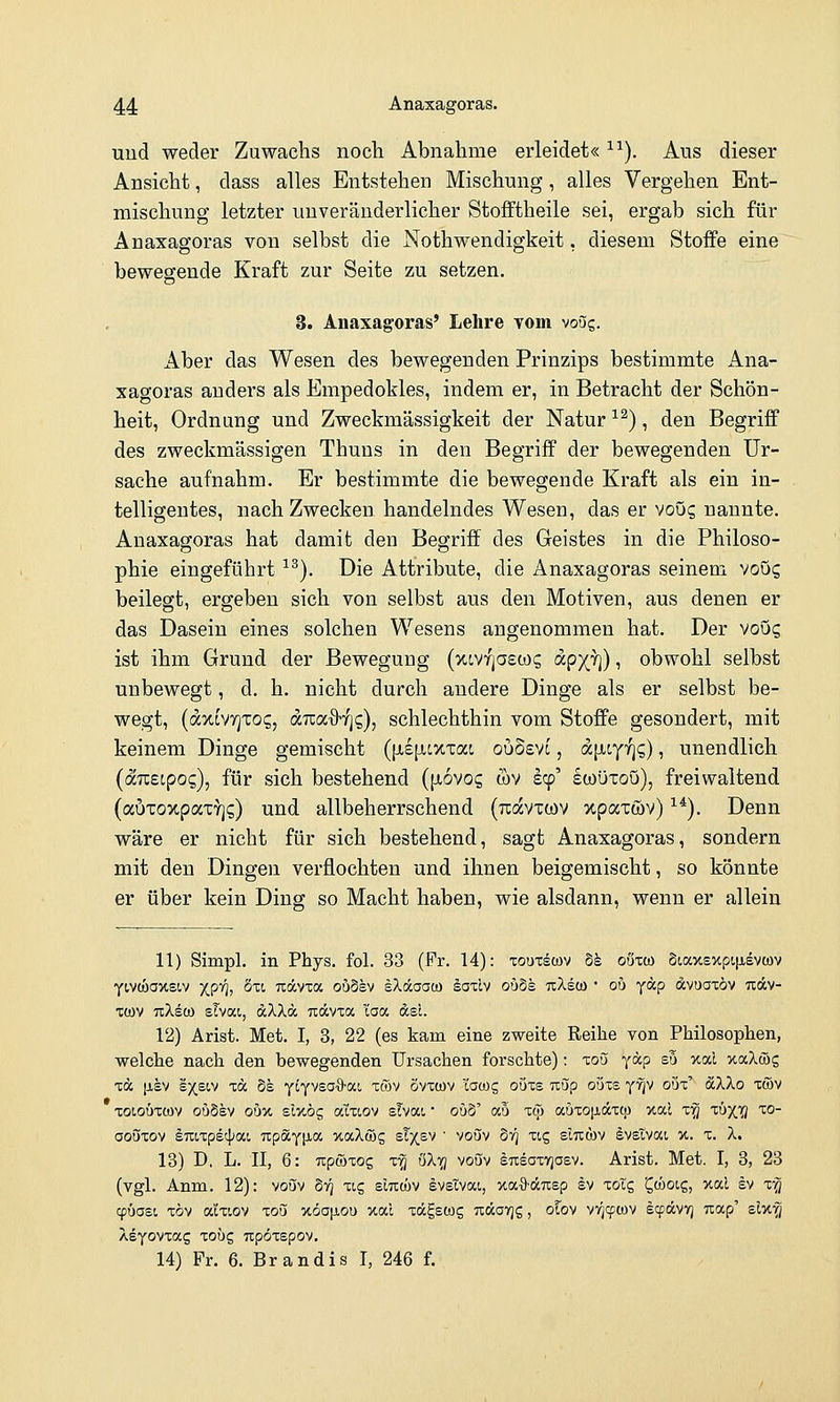 und weder Zuwachs noch Abnahme erleidet« ^^). Aus dieser Ansicht, dass alles Entstehen Mischung, alles Vergehen Ent- mischung letzter unveränderlicher Stofftheile sei, ergab sich für Anaxagoras von selbst die Nothwendigkeit, diesem Stoife eine bewegende Kraft zur Seite zu setzen. 3. Anaxagoras' Lehre vom vo5g. Aber das Wesen des bewegenden Prinzips bestimmte iVna- xagoras anders als Empedokles, indem er, in Betracht der Schön- heit, Ordnung und Zweckmässigkeit der Natur ^^), den Begriff des zweckmässigen Thuns in den Begriff der bewegenden Ur- sache aufnahm. Er bestimmte die bewegende Kraft als ein in- telligentes, nach Zwecken handelndes Wesen, das er V0Ö5 nannte. Anaxagoras hat damit den Begriff des Geistes in die Philoso- phie eingeführt ^^). Die Attribute, die Anaxagoras seinem vooq beilegt, ergeben sich von selbst aus den Motiven, aus denen er das Dasein eines solchen Wesens angenommen hat. Der voug ist ihm Grund der Bewegung (xtvyjasüx; ocpXH) i obwohl selbst unbewegt, d. h. nicht durch andere Dinge als er selbst be- wegt, (d7,tV7]X0(g, d.TZix%f]i;), schlechthin vom Stoffe gesondert, mit keinem Dinge gemischt (jiejAcxxac ouSsvt, djjLcyyjg), unendlich {äuEipoQ), für sich bestehend (liövoc, wv scp' ewüxoö), freiwaltend (auToxpaxY]?) und allbeherrschend (jcdvxtov xpaxwv) ^^). Denn wäre er nicht für sich bestehend, sagt Anaxagoras, sondern mit den Dingen verflochten und ihnen beigemischt, so könnte er über kein Ding so Macht haben, wie alsdann, wenn er allein 11) Simpl. in Phys. fol. 33 (Fr. 14): xoutlcov bk oöxw Siax£xpi|jievcj)v yivcoaxetv XP'*!; äxi, udcvta ouSev IXocaat« äaxlv oöSs txXsü) ' ob ydp dvuaxöv uäv- xcüv TcXeco slvat, dXXd Tidvxa i'aa dsl. 12) Arist. Met. I, 3, 22 (es kam eine zweite Reihe von Philosophen, welche nach den bewegenden Ursachen forschte); xoö ydp s3 xal xaXöJs xd |xev s)(siv xd de yi^vsa-ö-a!, xcov Svxwv l'awg ouxs Ttöp ouxs yTjV oux' dXXo xtöv XDiouTCOV oöSev oux sluög aixiov slvai • ouS' ab xqj auxo[idxw xal x^ xö^lS 10- oouxov Iraxpecjjai TtpäY^ia uaXwg sT^sv  voöv §7^ xcg sliitov ävsivai x. x. X. 13) D, L. II, 6: Tipwxog x'^ öX'^ voöv iTisoxYjoev. Arist. Met. I, 3, 23 (vgl. Anm. 12): voöv b-q uc, sIticüv Svstvai, xa-Sürtep sv xolg 'Cwotg, x.al ev x^^ cpöast, xöv aixiov xoö TtoaiJ-ou xat xd^stog Tidovjg, olo^ vv^cpwv scpdvYj uap' zlv.^ Xeyovxag xoög Ttpöxspov. 14) Fr. 6. Brandis I, 246 f.