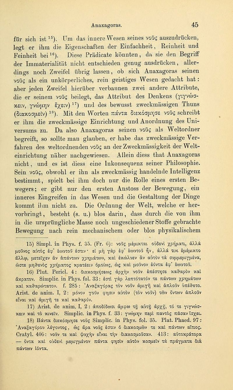 für sich ist ^^). Um das innere Wesen seines vouc auszudrücken, legt er ihm die Eigenschaften der Einfachheit, Reinheit und Feinheit bei ^^). Diese Prädicate könnten, da sie den Begriff der Immaterialität nicht entschieden genug ausdrücken, aller- dings noch Zweifel übrig lassen, ob sich Anaxagoras seinen voO? als ein unkörperliches, rein geistiges Wesen gedacht hat: aber jeden Zweifel hierüber verbannen zwei andere Attribute, die er seinem voOs beilegt, das Attribut des Denkens (ycyvwa- x£cv, yvwjjfyjv e^^iv) ) und des bewusst zweckmässigen Thuns (6taxoa{xeLv) ^®). Mit den Worten Tiavia Stex6a[ir]a£ voüc, schreibt er ihm die zweckmässige Einrichtung und Anordnung des Uni- versums zu. Da also Anaxagoras seinen voO? als Weltordner begreift, so sollte mau glauben, er habe das zweckmässige Ver- fahren des weltordnenden voüc, an der Zweckmässigkeit der Welt- einrichtung näher nachgewiesen. Allein diess that Anaxagoras nicht, und es ist diess eine Inkonsequenz seiner Philosophie. Sein voug, obwohl er ihn als zweckmässig handelnde Intelligenz bestimmt, spielt bei ihm doch nur die Rolle eines ersten Be- wegers; er gibt nur den ersten Anstoss der Bewegung, ein inneres Eingreifen in das Wesen und die Gestaltung der Dinge kommt ihm nicht zu. Die Ordnung der Welt, welche er her- vorbringt , besteht (s. u.) blos darin, dass durch die von ihm in die ursprüngliche Masse noch ungeschiedener Stoffe gebrachte Bewegung nach rein mechanischem oder blos physikalischem 15) Simpl. in Phys. f. 35. (Fr. 6): voug [jistiLXTOct oödsvi xP'^iP-'^'^'; ^'^ä [ioüvog auTOg Icp' §ü)uxou saxiv • sl p,7] yap scp' IcouToQi '^v, dXXd xtvi l|jisiJH,>txo äXXcp, [isxsTx,£v äv auccvxwv xP'^P-'^xcov, xal IxwXusv av auxöv xa au!i[j,£[i.iY[ieva, öaxe li-TjO-svös XP'^V-'^'^^Z >tpaxsst,v Ofioicog, d)g %od iioövov sövxa §cp' Icouxou. 16) Plut. Pericl. 4: 8t,axoa|jL7]ascüg dpx.v]v voöv Insaxrjos xa^a-apöv xal äxpaxov. Simplic. in Phys. fol. 33: iaxl yäp XsTixöxaxöv xs T^ävxtov XPW^^^^ xal xaö-apwxaxov. f. 285 : 'Avagayöpccg xöv voöv d|JLt,Y''i ^''^ dixXoSv vmi%-ezo. Arist. de anim. I, 2: ^lövov youv ^tjoiv auxöv (xöv voSv) xwv ovxwv änXoüv sTvai ual dfity^ xs xocl %a9-apöv. 17) Arist. de anim. I, 2 : dnoSiSwai a[j.cpco x^ aüx-^ dpx'Öj ^ö ^^ yt^vcüa- %£t,v xal xö xtvEtv. Simplic. in Phys. f. 33: yv(i)[iyjv uspl uavxög uäaav 'laxst. 18) nävxa StsxöanTjos voi5g Simplic. in Phys. fol. 35. Plat. Phaed. 97 : 'Ava^ayöpou Xbyo^xoz , cbg dcpa voög eaxiv 6 oia>toa[j,ü)v xs xal uävxwv a'ixios. Cratyl. 400: voöv xs y.al cpu^Tjv sTvai xtjv §oaxoa|ioöaav. 418: auxoxpdcxopa — ovxoc xal o'joevt [isjj,i,y[j,svov Tidcvxa ^Tjolv auxöv xoofisTv xä TcpdcyiJtaxa Sidj uävxtov lovxa.