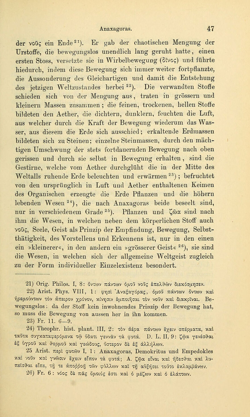 der voug ein Eude^^). Er gab der chaotischen Mengung der Urstoffe, die bewegungslos unendlich lang geruht hatte, einen ersten Stoss, versetzte sie in Wirbelbewegung (Stvo^) und führte hiedurcb, indem diese Bewegung sich immer weiter fortpflanzte, die Aussonderung des Gleichartigen und damit die Entstehung des jetzigen Weltzustandes herbei ^^). Die verwandten Stoffe schieden sich von der Mengung aus, traten in grössern und kleinern Massen zusammen ; die feinen, trockenen, hellen Stoffe bildeten den Aether, die dichtem, dunklern, feuchten die Luft, aus welcher durch die Kraft der Bewegung wiederum das Was- ser, aus diesem die Erde sich ausschied; erkaltende Erdraassen bildeten sich zu Steinen; einzelne Steinmassen, durch den mäch- tigen Umschwung der stets fortdauernden Bewegung nach oben gerissen und durch sie selbst in Bewegung erhalten, sind die Gestirne, welche vom Aether durchglüht die in der Mitte des Weltalls ruhende Erde beleuchten und erwärmen^'''); befruchtet von den ursprünglich in Luft und Aether enthaltenen Keimen des Organischen erzeugte die Erde Pflanzen und die höhern lebenden Wesen ^^), die nach Anaxagoras beide beseelt sind, nur in verschiedenem Grade ^°). Pflanzen und ^wa sind nach ihm die Wesen, in welchen neben dem körperlichen Stoff auch voös, Seele, Geist als Prinzip der Empfindung, Bewegung, Selbst- thätigkeit, des Vorstellens und Erkennens ist, nur in den einen ein »kleinerer«, in den andern ein »grösserer Geist« ^^), sie sind die Wesen, in welchen sich der allgemeine Weltgeist zugleich zu der Form individueller Eiuzelexistenz besondert. 21) Orig. Philos. I, 8: övxcov tcocvxcüv öjjlo'j vo'jj InsXS-cbv StexöaiJLVjasv. 22) Arist, Phys. VIIT, 1: cpyjal 'Ävagayöpag, öjjloö ticcvxcüv ovtcov jcal '?jpeiJLOÖv'Cü)v xöv aTxeipov )(pövov, xövvjaiv §[j.7iot7jaat, xöv voöv xal Siaxptvat,. Be- wegungslos : da der Stoff kein inwohnendes Prinzip der Bewegung hat, so muss die Bewegung von aussen her in ihn kommen. 23) Fr. 11. 6—9. 24) Theophr. hist. plant. III, 2: xöv dspa txccvxcov sxsiv amepiiaxa, xal xaöxa ouyxaxacpspöfj-sva xw öSaxi ysvvav xä ccuxdc. D. L. II, 9: ^wa Yewea%-a.i Ig uypoS xai ö'spjiou xal yscöSoug, öaxepov bh äE, dXX-z^/lwv. 25 Arist. TispL (puxcöv I, 1 : Anaxagoras, Demokritus iind Empedokles xal voöv xai yvwaiv sxsiv stuov xä cpuzä; A. ^öia sTvat, xai -/jSsaS-ai, xal Xu- TXsiaO-at sTtxs, z-q xs aizopporj xwv ^üXXwv xal x'^ augv^osi zoöxo ixXaiißdcvtov. 26) Fr. 6 : vöog Ss Txäg Siioiög eaxt, xac 6 (jls^ojv xal 6 äXäxxojv.