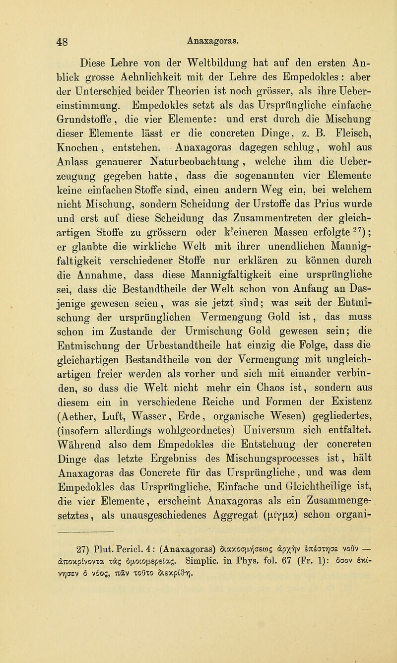 Diese Lehre von der Weltbildung hat auf den ersten An- blick grosse Aehnüchkeit mit der Lehre des Empedokles: aber der Unterschied beider Theorien ist noch grösser, als ihre Ueber- einstimmung. Empedokles setzt als das Ursprüngliche einfache Grundstoffe, die vier Elemente: und erst durch die Mischung dieser Elemente lässt er die concreten Dinge, z. B. Fleisch, Knochen, entstehen. Anaxagoras dagegen schlug, wohl aus Anlass genauerer Naturbeobachtung , welche ihm die Ueber- zeugung gegeben hatte, dass die sogenannten vier Elemente keine einfachen Stoffe sind, einen andern Weg ein, bei welchem nicht Mischung, sondern Scheidung der Urstoffe das Prius wurde und erst auf diese Scheidung das Zusammentreten der gleich- artigen Stoffe zu grössern oder kleineren Massen erfolgte ^^); er glaubte die wirkliche Welt mit ihrer unendlichen Mannig- faltigkeit verschiedener Stoffe nur erklären zu können durch die Annahme, dass diese Mannigfaltigkeit eine ursprüngliche sei, dass die Bestandtheile der Welt schon von Anfang an Das- jenige gewesen seien, was sie jetzt sind; was seit der Entmi- schung der ursprünglichen Vermengung Gold ist, das muss schon im Zustande der Urmischung Gold gewesen sein; die Entmischung der Urbestandtheile hat einzig die Folge, dass die gleichartigen Bestandtheile von der Vermengung mit ungleich- artigen freier werden als vorher und sich mit einander verbin- den, so dass die Welt nicht mehr ein Chaos ist, sondern aus diesem ein in verschiedene Reiche und Formen der Existenz (Aether, Luft, Wasser, Erde, organische Wesen) gegliedertes, (insofern allerdings wohlgeordnetes) Universum sich entfaltet. Während also dem Empedokles die Entstehung der concreten Dinge das letzte Ergebniss des Mischungsprocesses ist, hält Anaxagoras das Concrete für das Ursprüngliche, und was dem Empedokles das Ursprüngliche, Einfache und Gleichtheilige ist, die vier Elemente, erscheint Anaxagoras als ein Zusammenge- setztes , als unausgeschiedenes Aggregat {\i.iY[iac) schon organi- 27) Plut. Pericl. 4: (Anaxagoras) StaxoajXTjaewg ^pxV ^Trsaxyjae vouv — ^TioxpJvovTa Tticg ö\ioio\iepBlot.z. Simplic. in Phys. fol. 67 (Fr. 1): öaov k%l- VYjssv 6 vöog, Tcäv lonxo bisv.pi^ri.