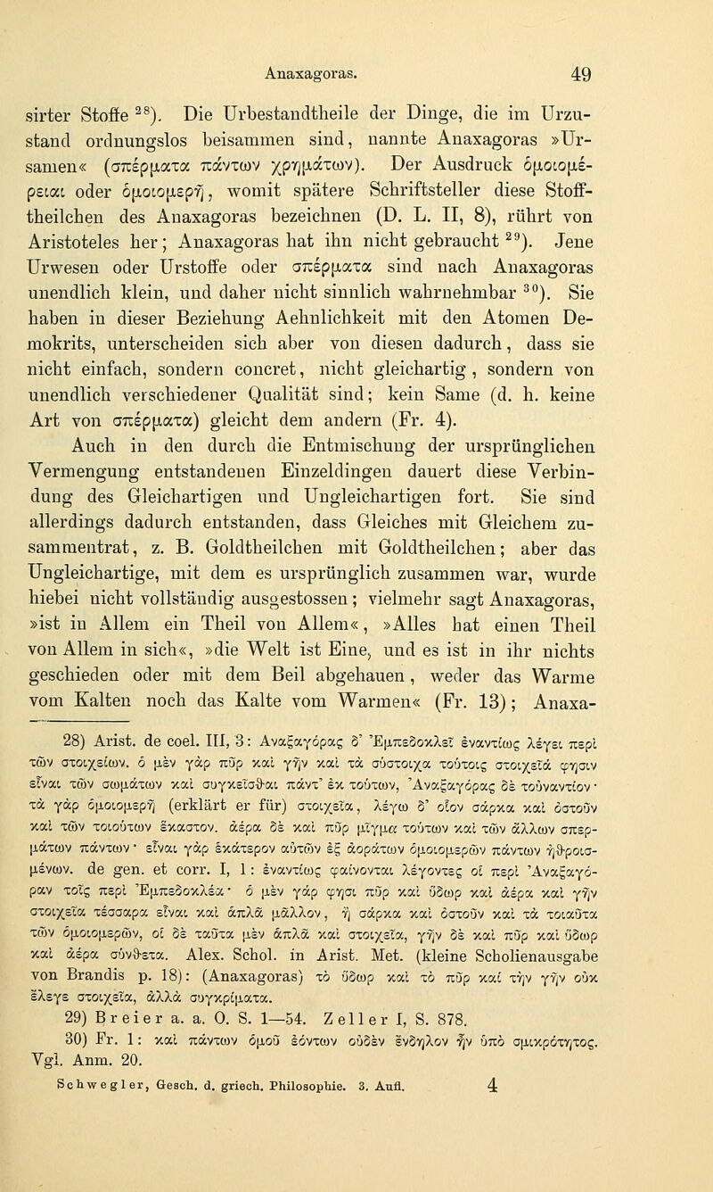 sirter Stoffe ^^). Die Urbestandtheile der Dinge, die im Urzu- stand ordnimgslos beisammen sind, nannte Anaxagoras »Ur- samen« (ajispjjiaxa rcavtwv 5(pr][xaxa)V). Der Ausdruck 6|xoto[i,£- pecai oder b\xoio\L£pfi, womit spätere Schriftsteller diese Stoff- theilchen des Anaxagoras bezeichnen (D. L. II, 8), rührt von Aristoteles her; Anaxagoras hat ihn nicht gebraucht ^''). Jene Urwesen oder Urstoffe oder aTtspjjiaxa sind nach Anaxagoras unendlich klein, und daher nicht sinnlich wahrnehmbar ^^). Sie haben in dieser Beziehung Aehnlichkeit mit den Atomen De- mokrits, unterscheiden sich aber von diesen dadurch, dass sie nicht einfach, sondern concret, nicht gleichartig, sondern von unendlich verschiedener Qualität sind; kein Same (d, h. keine Art von aTC£p[xata) gleicht dem andern (Fr. 4). Auch in den durch die Entmischung der ursprünglichen Vermengung entstandenen Einzeldingen dauert diese Verbin- dung des Gleichartigen imd Ungleichartigen fort. Sie sind allerdings dadurch entstanden, dass Gleiches mit Gleichem zu- sammentrat, z. B. Goldtheilchen mit Goldtheilchen; aber das Ungleichartige, mit dem es ursprünglich zusammen war, wurde hiebei nicht vollständig ausgestossen; vielmehr sagt Anaxagoras, »ist in Allem ein Theil von Allem«, »Alles hat einen Theil von Allem in sich«, »die Welt ist Eine^ und es ist in ihr nichts geschieden oder mit dem Beil abgehauen, weder das Warme vom Kalten noch das Kalte vom Warmen« (Fr. 13); Anaxa- 28) Arist. de coel. III, 3: Avagayöpae S' 'EijltcsSoxXsT evavxtwg Xdyst, uepl xöjv a-coixs^wv. ö [JLSV yap nup xal y9p y.cd to aüa-coix,a toüxoh; aioixsTdc cprjoiv sTvat Ttöv aü)[iäTCüv xal oüyKelaQ-o(.i Tiävx' ex toütwv, 'Avagayöpag de xoavavxtov • za, yäp ö[ioio[i£pyi (erklärt er für) axoixsla, Xi^oy S' olov aäpxa xal öaxouv xal xtöv xoioöxcDV sxaaxov. dspa §e xal uöp \iXy\i.a xouxoov xal xwv aXXcov OTisp- [läxwv Tiävxwv • sTvai ydp Ixäxspov auxwv ^E, dopäxmv ojjioiopLspüiv uävxwv vj^poia- txevMV. de gen. et corr. I, 1: Ivavxtog cpalvovxat Xsyovxsg ol uspl 'Avagayö- pav xotg Tispl 'EiiTcsSoxXsa • 6 |Ji,8V ycilp qjvjat uöp xal öScop xal dspa xal y^v azQi.xBla xEoaapa slvac xal duXd iiäXXov, fi adpxa xal öaxouv xal xd xoiauxa xcov 6[iow[ispa)v, oi os xaöxa \ikv duXä xal oxoix.£ta, yfjv 5e xal Tiup xal öScop xal dspa aüvO-sxa. Alex. Schol. in Arist. Met. (kleine Scholienausgabe von Brandis p. 18): (Anaxagoras) xö öSwp xal x6 uup xai xyjv yfjv oiix eXsys axoixsta, dXXd auyxpiiJ,axa. 29) Brei er a. a. 0. S. 1—54. Z eil er I, S. 878. 30) Fr. 1: xal udvxwv öjjioQi sövxwv ouosv sv5yjXov •^v bnb ajiixpdxvjxog. Vgl. Anm. 20. Schwegler, Gesell, d. griech. Philosophie. 3. Aufl. 4