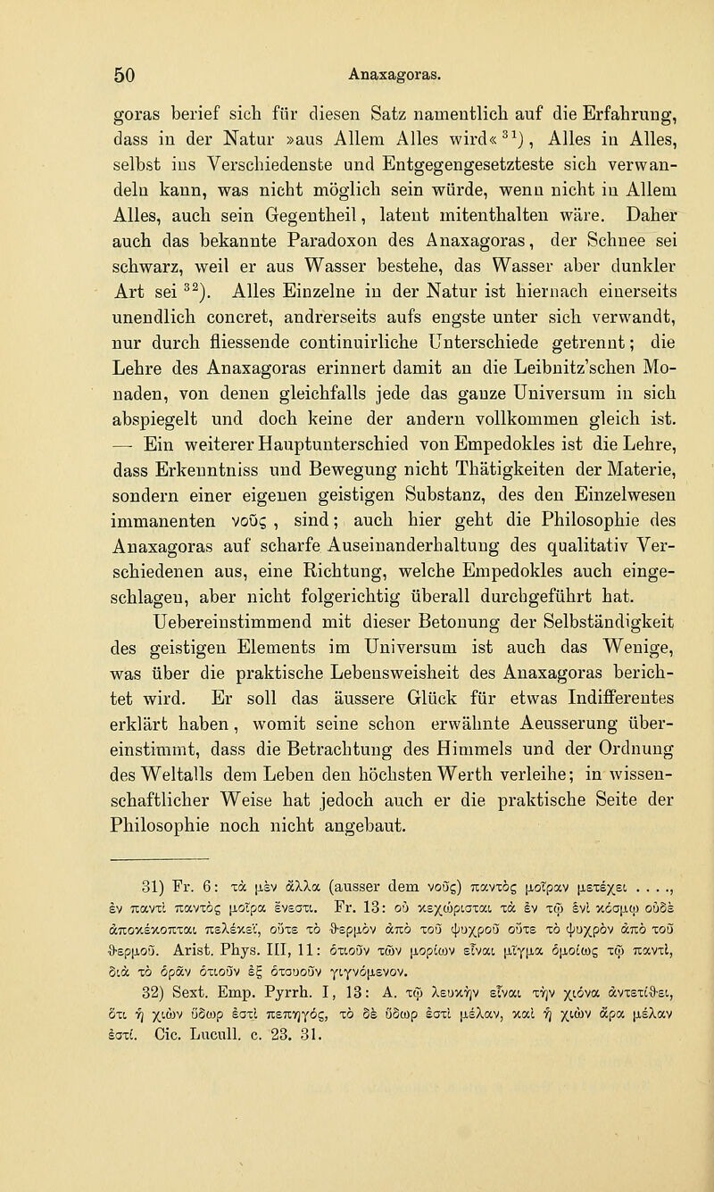 goras berief sich für diesen Satz namentlich auf die Erfahrung, dass in der Natur »aus Allem Alles wird«^^), Alles in Alles, selbst ins Verschiedenste und Entgegengesetzteste sich verwan- deln kann, was nicht möglich sein würde, wenn nicht in Allem Alles, auch sein Gegentheil, latent mitenthalten wäre. Daher auch das bekannte Paradoxon des Anaxagoras, der Schnee sei schwarz, weil er aus Wasser bestehe, das Wasser aber dunkler Art sei ^^). Alles Einzelne in der Natur ist hiernach einerseits unendlich concret, andrerseits aufs engste unter sich verwandt, nur durch fliessende continuirliche Unterschiede getrennt; die Lehre des Anaxagoras erinnert damit an die Leibnitz'schen Mo- naden, von denen gleichfalls jede das ganze Universum in sich abspiegelt und doch keine der andern vollkommen gleich ist. — Ein weiterer Hauptunterschied von Empedokles ist die Lehre, dass Erkeuntniss und Bewegung nicht Thätigkeiten der Materie, sondern einer eigenen geistigen Substanz, des den Einzelwesen immanenten voug , sind; auch hier geht die Philosophie des Anaxagoras auf scharfe Auseinanderhaltung des qualitativ Ver- schiedenen aus, eine Richtung, welche Empedokles auch einge- schlagen, aber nicht folgerichtig überall durchgeführt hat. Uebereiustimmend mit dieser Betonung der Selbständigkeit des geistigen Elements im Universum ist auch das Wenige, was über die praktische Lebensweisheit des Anaxagoras berich- tet wird. Er soll das äussere Glück für etwas Indifferentes erklärt haben, womit seine schon erwähnte Aeusserung über- einstimmt, dass die Betrachtung des Himmels und der Ordnung des Weltalls dem Leben den höchsten Werth verleihe; in wissen- schaftlicher Weise hat jedoch auch er die praktische Seite der Philosophie noch nicht angebaut. 31) Fr. 6: tä |isv ocXXtx (ausser dem voög) uavxög [xoTpav [isxsxet, . . . ., kv Tiavxl Tcavxög p,otpa svsaxt. Fr. 13: oö -xs^copLoxaL xa Iv xcj) §vl xöajiqj ou8e (ZTxoxsxoTxxat, TtsXdxsV, ouxs xö O-spiJLÖv anb xoö '\)uxpoQ ouxe xö cp^xpöv duö xoö ■9-Ep[iou. Arist. Phys. III, 11: öxioijv xwv [iopLoiv sTvat, [ityiia 6p,oc(Dg xtp uavxl, Stä xö öpStv öxLoQiv iE, öxououv yLYVö[j,svov. 32) Sext. Emp. Pyrrh. I, 13: A. xtp Xeuxtjv sTvat xvjv x^^a dvxsxt'9'Si, öxt, y] xi'WV öSwp saxi icsuyjyög, xö dh öowp laxl |ieXav, xal f] yj-m &p<x [xeAav saxi. Cic. Luculi. c. 23. 31.