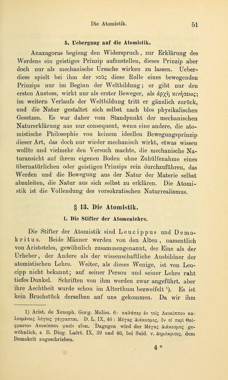 Die Atomistik. 5]^ 5. Uebergang auf die Atomistik. Anaxagoras begieng deu Widerspruch, zur Erklärung des Werdens ein geistiges Prinzip aufzustellen, dieses Prinzip aber doch nur als mechanische Ursache wirken zu lassen, üeber- diess spielt bei ihm der voug diese Rolle eines bewegenden Prinzips nur im Beginn der Weltbildung; er gibt nur den ersten Anstoss, wirkt nur als erster Beweger, als apx^j xtv^aew?; im weitern Verlaufe der Weltbildung tritt er gänzlich zurück, und die Natur gestaltet sich selbst nach blos physikalischen Gesetzen. Es war daher vom Staudpunkt der mechanischen Naturerkläruug aus nur consequent, wenn eine andere, die ato- mistische Philosophie von keinem ideellen Bewegungsprinzip dieser Art, das doch nur wieder mechanisch wirkt, etwas wissen wollte und vielmehr den Versuch machte, die mechanische Na- turansicht auf ihrem eigenen Boden ohne Zuhülfenahme eines übernatürlichen oder geistigen Prinzips rein durchzuführen, das Werden und die Bewegung aus der Natur der Materie selbst abzuleiten, die Natur aus sich selbst zu erklären. Die Atomi- stik ist die Vollendung des vorsokratischen Naturrealismus. § 13. Die Atomistik. 1. Die Stifter der Atomenlehre. Die Stifter der Atomistik sind Leucippus und Demo- k r i t u s. Beide Männer werden von den Alten , namentlich von Aristoteles, gewöhnlich zusammengenannt, der Eine als der Urheber, der Andere als der wissenschaftliche Ausbildner der atomistischen Lehre. Weiter, als dieses Wenige, ist von Leu- cipp nicht bekannt; auf seiner Person und seiner Lehre ruht tiefes Dunkel. Schriften von ihm werden zwar angeführt, aber ihre Aechtheit wurde schon im Alterthum bezweifelt ^), Es ist kein Bruchstück derselben auf uns gekommen. Da wir ihm 1) Arist. de Xenoph. Gorg. Meliss. 6: xaS-drcsp Iv xoig AeuxOTTtou xa- Xou[isvotg Xöxocs ysypaTixai. D. L. IX, 46 : Msyas Aidxoa[jiog, ov ol nspl 0eö- cppaaxov Azuy.imzou cpaalv sTvai. Dagegen wird der Msyas Aiäxoa[ios ge- wöhnlich, z. B. Diog. Laert. IX, 39 und 46, bei Suid. v. Avj^iöxpiTos, dem Demokrit zugeschrieben. 4 *
