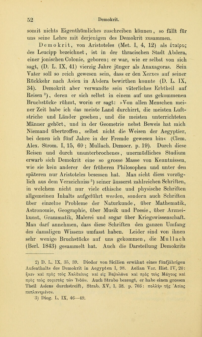 somit niclits Eigenthümliches zuschreiben können , so fällt für uns seine Lehre mit derjenigen des Demokrit zusammen. Demokrit, von Aristoteles (Met. I, 4, 12) als exaipog des Leucipp bezeichnet, ist in der thracischen Stadt Abdera, einer jonischen Colonie, geboren; er war, wie er selbst von sich sagt, (D. L. IX, 41) vierzig Jahre jünger als Anaxagoras. Sein Vater soll so reich gewesen sein, dass er den Xerxes auf seiner Rückkehr nach Asien in Abdera bewirthen konnte (D. L. IX, 34). Demokrit aber verwandte sein väterliches Erbtheil auf Reisen ^), deren er sich selbst in einem auf uns gekommenen Bruchstücke rühmt, worin er sagt: »Von allen Menschen mei- ner Zeit habe ich das meiste Land durchirrt, die meisten Luft- striche und Länder gesehen, und die meisten unterrichteten Männer gehört, und in der Geometrie nebst Beweis hat mich Niemand übertroffen, selbst nicht die Weisen der Aegyptier, bei denen ich fünf Jahre in der Fremde gewesen bin« (Clem. Alex. Strom. I, 15, 69 ; Mullach. Demoer. p. 19). Durch diese Reisen und durch ununterbrochenes, unermüdliches Studium erwarb sich Demokrit eine so grosse Masse von Kenntnissen, wie sie kein anderer der früheren Philosophen und unter den späteren nur Aristoteles besessen hat. Man sieht diess vorzüg- lich aus dem Verzeichnisse) seiner äusserst zahlreichen Schriften, in welchem nicht nur viele ethische und physische Schriften allgemeinen Inhalts aufgeführt werden, sondern auch Schriften über einzelne Probleme der Naturkunde, über Mathematik, Astronomie, Geographie, über Musik und Poesie, über Arznei- kuüst, Grammatik, Malerei und sogar über Kriegswissenschaft. Man darf annehmen, dass diese Schriften den ganzen Umfang des damaligen Wissens umfasst haben. Leider sind von ihnen sehr wenige Bruchstücke auf uns gekommen , die M u 11 a c h (Berl. 1843) gesammelt hat. Auch die Darstellung Demokrits 2) D. L. IX, 35, 39. Diodor von Sicilien erwähnt eines fünfjährigen Aufenthalts des Demokrit in Aegypten I, 98. Aelian Var. Hist. IV, 20: ^x£v xal Tzpbc, lobc, XaXoatoug v.od sig BaßuXwva %al Tzpb£ Toüg Mäyoug xal Ttpög xobc, aocpiaxdg xöv 'IvSwv. Auch Strabo bezeugt, er habe einen grossen Theil Asiens durchstreift, Strab. XV, 1, 88. p. 703 : tioXXvjv ttjs 'Aaiag 7l£TCXaV7)p,SVOV. 3) Diog. L. IX, 46—49,