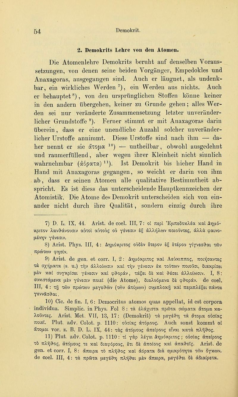 2. Demokrits Lehre von den Atomen. Die Atomenlelire Demokrits beruht auf denselben Voraus- setzungen, von denen seine beiden Vorgänger, Empedokles und Anaxagoras, ausgegangen sind. Auch er läugnet, als undenk- bar, ein wirkliches Werden'^), ein Werden aus nichts. Auch er behauptet ^), von den ursprünglichen Stoffen könne keiner in den andern übergehen, keiner zu Grunde gehen; alles Wer- den sei nur veränderte Zusammensetzung letzter unveränder- licher Grundstoffe ^). Ferner stimmt er mit Anaxagoras darin überein, dass er eine unendliche Anzahl solcher unveränder- licher UrstofFe annimmt. Diese Urstoffe sind nach ihm — da- her nennt er sie äxo\i(x ^^) — untheilbar, obwohl ausgedehnt und raumerfüllend, aber wegen ihrer Kleinheit nicht sinnlich wahrnehmbar (dopaxa) ^'). Ist Demokrit bis hieher Hand in Hand mit Anaxagoras gegangen, so weicht er darin von ihm ab, dass er seinen Atomen alle qualitative Bestimmtheit ab- spricht. Es ist diess das unterscheidende Hauptkennzeichen der Atomistik. Die Atome des Demokrit unterscheiden sich von ein- ander nicht durch ihre Qualität, sondern einzig durch ihre 7) D. L. TX, 44. Arist. de coel. III, 7: ol Tispl 'EfXTisSoxXea xocl Ayjfiö- xpixov XavS-dvouaiv auTol aöxoug ou y^vsaiv Ig dXXigXwv 7ioioi5vTeg, dXXä cfMvo- (isvYjv yivsaiv. 8) Arist. Phys. III, 4: Avj[iöxpiTo? oiiSev Sxspov eg kiipon yiyvsoO-oci xwv npcÖTOüv cpvja^v. 9) Arist. de gen. et corr. I, 2: ATj^iöxpixog xal AeüxiTcrcog, TioiT^aavxsg m axf;[jiaTa (s. u.) tvjv aXXottoaiv xal ttjv ysveaiv ex toöxcov noionai, 5iaxpiasi |isv xai auyxpiast, ysvsacv xal cpQ-opdv, xdcgsi ok xal ■S-easi dXXotwaiv. I, 8: auv(,axä|jiEva \ikv yevsoiv noiBl (die Atome), §t,aXuö[j,Eva §e qj^S-opäv. de coel. III, 4 : xrj xwv Tipwxcov [leysaJ-wv (xöv dxö[iüjv) au[i7iXox^ xal TtepmXegsi uävxa ysvvaa'9'at. 10) Cic. de fin. I, 6: Democritus atomos quas appellat, id est corpora individua. Simplic. in Phys. Pol 8 : xä iXä^iaxoc ixpwxa aM|j,axa äio\xoi. xa- XoSvxsg. Arist. Met. Vll, 13, 17: (Demokrit) xä [isye^-vj xä dcxo^a oöoiag TLocet. Plut. adv. Colot. p, 1110: ouocag dxöiJioug. Auch sonst kommt aE 6cxo[ioL vor, z. B. D. L. IX, 44: xag dxöp,oug dneipoog sivai xaxd nX^i^og. 11) Plut. adv. Colot. p. 1110: li ydp Xsysi ATj^iöxpcxog ; ouatag dusipoug xö TxX'^'ö'Og, dxöp,ou5 xe xal Siacpöpoug, sxi 8s drcoloug xal duaO'Stg. Arist. de gen. et corr. I, 8: dTxsLpa xö nXri^oz xal dopaxa Sid a|j,ixpöxT]xa xwv öyxwv. de coel. III, 4: xd npcöxa [leysS'yj tcXt^^si |i-ev d^eipa, [i.eyeO'Si. de dSialpexa.