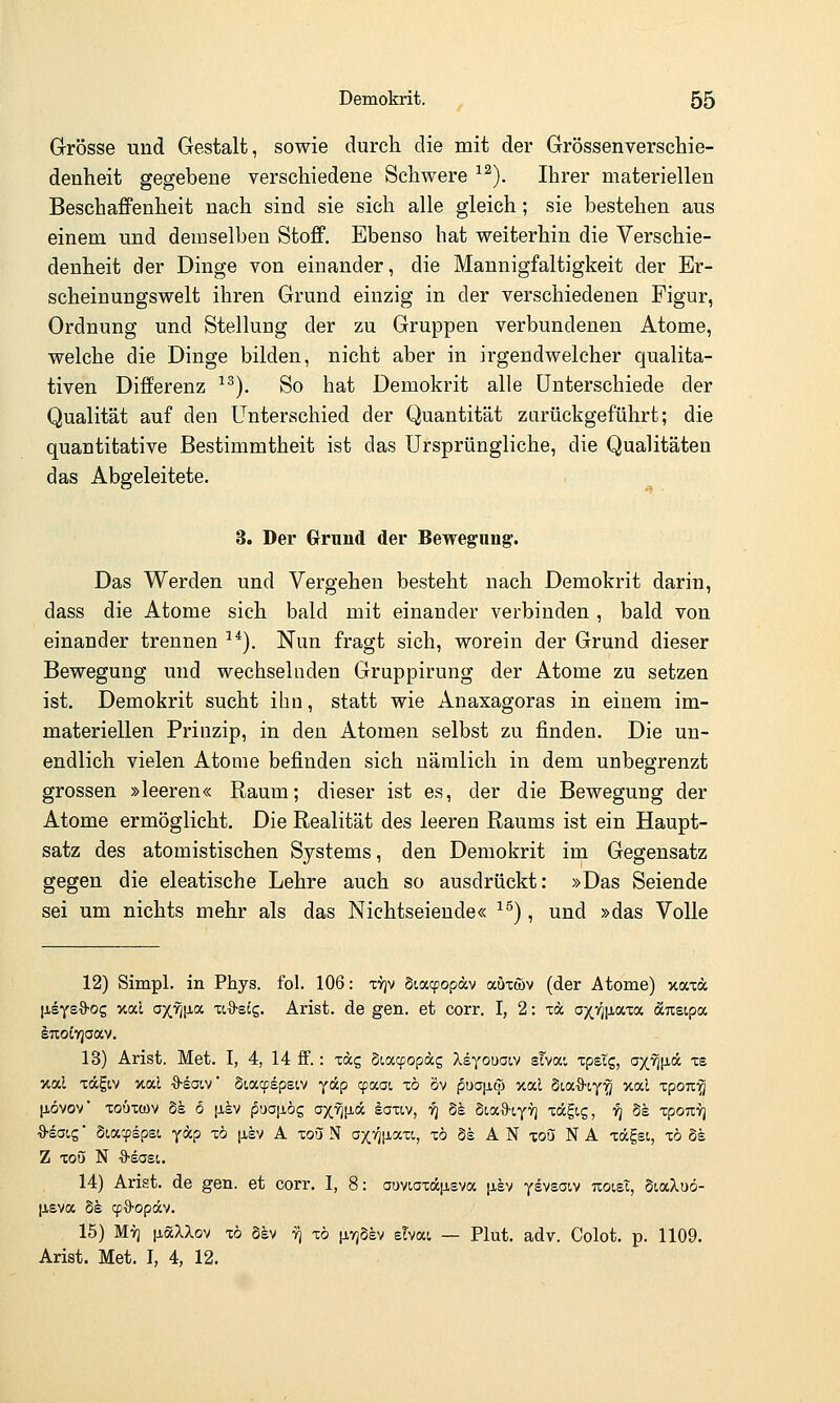 Grösse und Gestalt, sowie durch die mit der Grössenverschie- denheit gegebene verschiedene Schwere ^^). Ihrer materiellen Beschaffenheit nach sind sie sich alle gleich; sie bestehen aus einem und demselben Stoff. Ebenso hat weiterhin die Verschie- denheit der Dinge von einander, die Mannigfaltigkeit der Er- scheinuugswelt ihren Grund einzig in der verschiedenen Figur, Ordnung und Stellung der zu Gruppen verbundenen Atome, welche die Dinge bilden, nicht aber in irgendwelcher qualita- tiven Differenz ^^). So hat Demokrit alle Unterschiede der Qualität auf den Unterschied der Quantität zurückgeführt; die quantitative Bestimmtheit ist das Ursprüngliche, die Qualitäten das Abgeleitete, 3. Der Grund der Bewegung. Das Werden und Vergehen besteht nach Demokrit darin, dass die Atome sich bald mit einander verbinden , bald von einander trennen ^*). Nun fragt sich, worein der Grund dieser Bewegung und wechselnden Gruppirung der Atome zu setzen ist. Demokrit sucht ihn, statt wie Anaxagoras in einem im- materiellen Prinzip, in den Atomen selbst zu finden. Die un- endlich vielen Atome befinden sich nämlich in dem unbegrenzt grossen »leeren« Raum; dieser ist es, der die Bewegung der Atome ermöglicht. Die Realität des leeren Raums ist ein Haupt- satz des atomistischen Systems, den Demokrit im Gegensatz gegen die eleatische Lehre auch so ausdrückt: »Das Seiende sei um nichts mehr als das Nichtseiende« ^^), und »das Volle 12) Simpl. in Phys. fol. 106: -cyjv §iacpopdcv auxwv (der Atome) xaxcc laeysO-og xai axvj[ia xi-9-etg. Arist. de gen. et corr. I, 2: m axv]|i.axa dcTisipa 13) Arist. Met. I, 4, 14 ff.: xäg Siacpopag Xeyouai.v sTvai xpstg, ax.7)[i.ä xe %al xÄgtv xal ■9-gatv* Siacpspsiv y&p cpixai zö öv f5ua|ji^ xal StaS-ty^ xai xpoTi'^ liövov xoöitov §s 6 |j,ev pua|i,ög oxfll^-A iaxiv, ■/] Ss SiaO'tyyj xagig, i^ Ss xpouvj 9-sat,g ■ Siacpspst, y«? ^^ (J-sv A xoü N axvjjJLaxi, xö §s A N xou N A xdgei, xö Ss Z xo5 N 9-sast. 14) Arist. de gen. et corr. I, 8: auvioxa|j,sva [isv ysvsaiv uoist, dialuö- [JiEva Se qjB-opäv. 15) Mvj [jiöcXXov xö Sev t^ xö |j.v;3sv etvai — Plut. adv. Colot. p. 1109. Arist. Met. I, 4, 12.