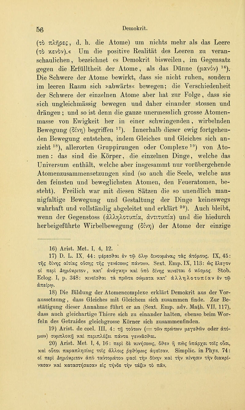 (tö nXfipBc,, d. h. die Atome) um nichts mehr als das Leere (xö xevov).« Um die positive Realität des Leeren zu veran- schaulichen , bezeichnet es Demokrit bisweilen, im Gegensatz gegen die Erfülltheit der Atome, als das Dünne (piavov) ^^). Die Schwere der Atome bewirkt, dass sie nicht ruhen, sondern im leeren Raum sich »abwärts« bewegen; die Verschiedenheit der Schwere der einzelnen Atome aber hat zur Folge, dass sie sich ungleichmässig bewegen und daher einander stossen und drängen ; und so ist denn die ganze imermesslich grosse Atomen- masse von Ewigkeit her in einer schwingenden, wirbelnden Bewegung (Slvtj) begriffen ^'^). Innerhalb dieser ewig fortgehen- den Bewegung entstehen, indem Gleiches und Gleiches sich an- zieht ■'^), allerorten Gruppirungen oder Complexe^^) von Ato- men : das sind die Körper, die einzelnen Dinge, welche das Universum enthält, welche aber iusgesammt nur vorübergehende Atomenzusammensetzungen sind (so auch die Seele, welche aus den feinsten und beweglichsten Atomen, den Feueratomen, be- steht). Freilich war mit diesen Sätzen die so unendlich man- nigfaltige Bewegung und Gestaltung der Dinge keineswegs wahrhaft und vollständig abgeleitet und erklärt ^'*). Auch bleibt, wenn der Gegenstoss (dXXrjXoxuTtoa, dvTtxuTcia) und die hiedurch herbeigeführte Wirbelbewegung (5tV7]) der Atome der einzige 16) Arist. Met. I, 4, 12. 17) ü. L. IX. 44: cpspsoS-oct, ev i& 5X(p Stvoufisvag xag dxö|JLOUg. IX, 45: T^g §tv7jg alxiag ouavjg T^g Ysvsasws tcccvtcüv. Sext. Emp. IX, 113: d)g IXs^ov ol nspl A7][iöxpiTov, xax' dvdcyitTjv v.(xl um SCvtjs xivsTxai, 6 xöajiog, Stob. Eclog. I, p. 348: xivsTa^ai t« upiöxa aa)|jiaxa xax' d^XTjXoxoTr: Cav §v xc^ ÄTtSipCp. 18) Die Bildung der Atomencomplexe erklärt Demokrit aus der Vor- aussetzung , dass Gleiches mit Grleichem sich zusammen finde. Zur Be- stätigung dieser Annahme führt er an (Sext. Emp. adv. Math. VII, 117), dass auch gleichartige Thiere sich zu einander halten, ebenso beim Wor- feln des Getraides gleichgrosse Körner sich zusammenfinden. 19) Arist. de coel. III, 4: x'§ xoöxwv (= xwv upcöxwv [AsyeO'WV oder dxo- [icov) aufiuXox'^ xal nepinXiE.Bi Txdcvxa yevväaO-ai. 20) Arist. Met. I, 4, 16: uspl §s xiv^aswg, SS-sv ri Ttrog Ö7i:ccpxst xotg oöat, xal ouxot, uapauXvjoiwg xoXc, äXXoic, pcf.%-ü\i.(jy<; dcpetoav. Simplic. in Phys. 74: ol TTspl AvjiJLÖxpixov duö xauxojidcxou cp(xai xtjv divvjv xal xvjv xivYjaiv xvjv Siaxpi- vaoav xal xaxaaxigaaaav elg xtjvSs xvjv xägiv xö Ttöcv.