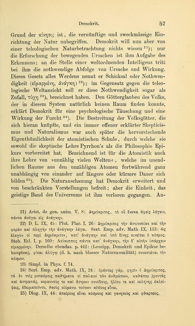 Grund der xiVTjocs ist, die vernünftige und zweckmässige Ein- richtung der Natur unbegriffen. Demokrit will nun aber von einer teleologischen Naturbetrachtung nichts wissen ^ ^); nur die Erforschung der bewegenden Ursachen ist ihm Aufgabe des Erkennens; an die Stelle einer weltordnenden Intelligenz tritt bei ihm die nothwendige Abfolge von Ursache und Wirkung, Dieses Gesetz alles Werdens nennt er Schicksal oder Nothwen- digkeit (£C[jLap[jievr], dvayxTj) ^^); im Gegensatz gegen die teleo- logische Weltansicht soll er diese Nothwendigkeit sogar als Zufall, TU)(7] ^^), bezeichnet haben. Den Götterglaubeu des Volks, der in diesem System natürlich keinen Raum finden konnte, erklärt Demokrit für eine psychologische Täuschung und eine Wirkung der Furcht^*). Die Bestreitung der Volksgötter, die sich hieran knüpfte, und ein immer offener erklärter Skepticis- mus und Naturalismus war auch später die hervorstechende Eigenthümlichkeit der atomistischen Schule, durch welche sie sowohl die skeptische Lehre Pyrrhon's als die Philosophie Epi- kurs vorbereitet hat. Bezeichnend ist für die Atomistik auch ihre Lehre von »unzählig vielen Welten« , welche im unend- lichen Räume aus den unzähligen Atomen fortwährend ganz unabhängig von einander auf längere oder kürzere Dauer sich bilden ^^). Die Naturanschauung hat Demokrit erweitert und von beschränkten Vorstellungen befreit; aber die Einheit, das geistige Band des Universums ist ihm verloren gegangen. An- 21) Arist. de gen. anim. V, 8: A7j[iöxpt,xog, zb ob EV£>ta äcpsl? XsYstv, Tiävxa dvtÄysi sie, (xväYXV)v. 22) D. L. IX, 45: Plut. Plac. I, 26: ATjiJiöxpixog xvjv dvxixuTiiav >cal xtjv cpopocv xal TcXyjYTjv xyjv dväyxvjv Xeysi. Sext. Emp. adv. Math. IX, 113: &c, sXeyo^ Ol TCBpl Ä7j[i,öxpixov, y.ax' dvdcYxvjv xal utiö Sivvjg xivetxai 6 %öa\iog. Stob. Ecl. I, p. 160: Asuxottios Ttdvxa xax' dvocYxvjv, xyjv §' auxT^v uuäpx£t.v £C|iap[j,svYjv. Derselbe ebendas. p. 442: (Leucipp, Demokrit und Epikur be- haupten), cpüasi &X6y(ü (d. h. nach blosser Naturcausalität) auvsaxdvai xöv xöa|jiov. 23) Simpl. in Phys. f. 74. 24) Sext. Emp. adv. Math. IX, 24: opwvxsg jap, ^riolv 6 Avjjiöxpixog, xd b) xoTg |j,sxsa)poi,g ua^vjiJLaxa ol na.Xa.t.ol xmv dv^S-ptüucov, xaS-dicsp ßpovxdg xal daxpaTxdg, xepauvoüg xe xal doxpcov auvöSoug, 'qXiou xs xal osXfjVTjg exXsi- cpsig, ISstjiaxouvxo, ■9-eoug oldjisvoi, xoüxwv alxioug sTvai. 25) Diog. IX, 44: Anslpouc, sTvat xöojjioug xal Ysvyjxoüg xal (pS-apxoüg.