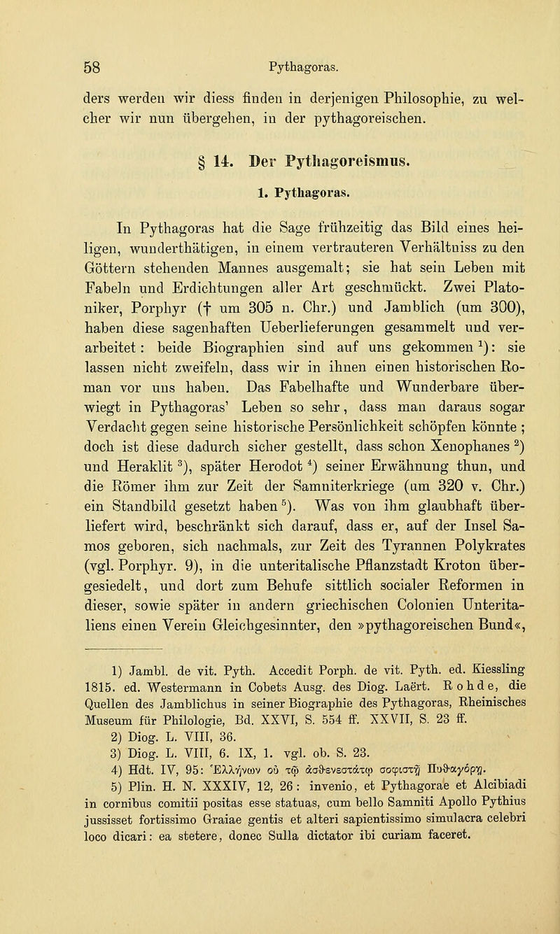 ders werden wir diess finden in derjenigen Philosophie, zu wel- cher wir nun übergehen, in der pythagoreischen. § 14. Der Pytliagoreismus. 1. Pythagoras. In Pythagoras hat die Sage frühzeitig das Bild eines hei- ligen, wunderthätigen, in einem vertrauteren Verhältuiss zu den Göttern stehenden Mannes ausgemalt; sie hat sein Leben mit Fabeln und Erdichtungen aller Art geschmückt. Zwei Plato- niker, Porphyr (f um 305 n. Chr.) und Jamblich (um 300), haben diese sagenhaften Ueberlieferungen gesammelt und ver- arbeitet : beide Biographien sind auf uns gekommen ^): sie lassen nicht zweifeln, dass wir in ihnen einen historischen Ro- man vor uns haben. Das Fabelhafte und Wunderbare über- wiegt in Pythagoras' Leben so sehr, dass man daraus sogar Verdacht gegen seine historische Persönlichkeit schöpfen könnte ; doch ist diese dadurch sicher gestellt, dass schon Xenophanes ^) und Heraklit ^), später Herodot *) seiner Erwähnung thun, und die Römer ihm zur Zeit der Samniterkriege (am 320 v. Chr.) ein Standbild gesetzt haben ^). Was von ihm glaubhaft über- liefert wird, beschränkt sich darauf, dass er, auf der Insel Sa- mos geboren, sich nachmals, zur Zeit des Tyrannen Polykrates (vgl. Porphyr. 9), in die unteritalische Pflanzstadt Kroton über- gesiedelt, und dort zum Behufe sittlich socialer Reformen in dieser, sowie später in andern griechischen Colonien Unterita- liens einen Verein Gleichgesinnter, den »pythagoreischen Bund«, 1) Jambl. de vit. Pyth. Accedit Porph. de vit. Pyth. ed. Kiessling 1815. ed. Westermann in Cobets Ausg. des Diog. Laert. Rohde, die Quellen des Jamblichus in seiner Biographie des Pythagoras, Rheinisches Museum für Philologie, Bd. XXVI, S. 554 ff. XXVII, S. 23 ff. 2) Diog. L. Vin, 36. 3) Diog. L. VIII, 6. IX, 1. vgl. ob. S. 23. 4) Hdt. IV, 95: 'EXXyjvcüv ob T(p äaO'SvsaTäxcii aocpiax'^ IXuO-ayöpig. 5) PHn. H. N. XXXIV, 12, 26: invenio, et Pythagorae et Alcibiadi in cornibus comitii positas esse statuas, cum hello Samniti Apollo Pythius jussisset fortissimo Graiae gentis et alteri sapientissimo simulacra celebri loco dicari: ea stetere, donec Sulla dictator ibi curiam faceret.