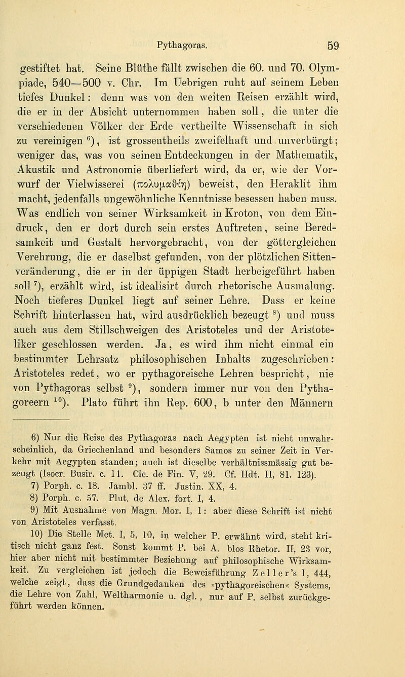 gestiftet hat. Seine Blüthe fällt zwischen die 60. und 70. Olym- piade, 540—500 V. Chr. Im TJebrigen ruht auf seinem Leben tiefes Dunkel: denn was von den weiten Reisen erzählt wird, die er in der Absicht unternommen haben soll, die unter die verschiedenen Völker der Erde vertheilte Wissenschaft in sich zu vereinigen ^), ist grosseutheils zweifelhaft und unverbürgt; weniger das, was von seinen Entdeckungen in der Mathematik, Akustik und Astronomie überliefert wird, da er, wie der Vor- wurf der Vielwisserei (uoXuiJtaO-Lrj) beweist, den Heraklit ihm macht, jedenfalls ungewöhnliche Kenntnisse besessen haben muss. Was endlich von seiner Wirksamkeit in Kroton, von dem Ein- druck , den er dort durch sein erstes Auftreten, seine Bered- samkeit und Gestalt hervorgebracht, von der göttergleichen Verehrung, die er daselbst gefunden, von der plötzlichen Sitten- veränderung, die er in der üppigen Stadt herbeigeführt haben soll ^), erzählt wird, ist idealisirt durch rhetorische Ausmalung. Noch tieferes Dunkel liegt auf seiner Lehre. Dass er keine Schrift hinterlassen hat, wird ausdrücklich bezeugt ^) und muss auch aus dem Stillschweigen des Aristoteles und der Aristote- liker geschlossen werden. Ja, es wird ihm nicht einmal ein bestimmter Lehrsatz philosophischen Inhalts zugeschrieben: Aristoteles redet, wo er pythagoreische Lehren bespricht, nie von Pythagoras selbst ^), sondern immer nur von den Pytha- goreern ^°). Plato führt ihn Rep. 600, b unter den Männern 6) Nur die Reise des Pythagoras nach Aegypten ist nicht unwahr- scheinlich, da Griechenland und besonders Samos zu seiner Zeit in Ver- kehr mit Aegypten standen; auch ist dieselbe verhältnissmässig gut be- zeugt (Isoer. Busir. c. 11. Cic. de Pin. V, 29. Cf. Hdt. II, 81. 123). 7) Porph. c. 18. Jambl. 37 ff. Justin. XX, 4. 8) Porph. c. 57. Plut. de Alex. fort. I, 4. 9) Mit Ausnahme von Magn. Mor. I, 1: aber diese Schrift ist nicht von Aristoteles verfasst. 10) Die Stelle Met. I, 5, 10, in welcher P. erwähnt wird, steht kri- tisch nicht ganz fest. Sonst kommt P. bei A. blos ßhetor. II, 23 vor, hier aber nicht mit bestimmter Beziehung auf philosophische Wirksam- keit. Zu vergleichen ist jedoch die Beweisführung Zell er's I, 444, welche zeigt, dass die Grundgedanken des »pythagoreischen« Systems, die Lehre von Zahl, Weltharmonie u. dgl. , nur auf P. selbst zurückge- führt werden können.