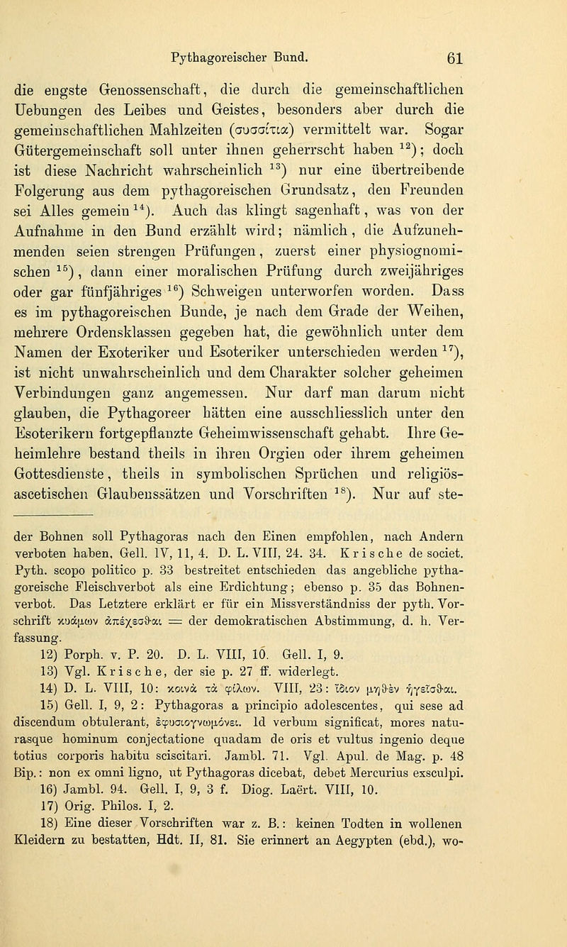 die eugste Genossenschaft, die durch die gemeinschaftlichen Uebungen des Leibes und Geistes, besonders aber durch die gemeinschaftlichen Mahlzeiten (auaacTca) vermittelt war. Sogar Gütergemeinschaft soll unter ihnen geherrscht haben ^^); doch ist diese Nachricht wahrscheinlich ^^) nur eine übertreibende Folgerung aus dem pythagoreischen Grundsatz, den Freunden sei Alles gemein ^*). Auch das klingt sagenhaft, was von der Aufnahme in den Bund erzählt wird; nämlich, die Aufzuneh- menden seien strengen Prüfungen, zuerst einer physiognomi- schen ^^), dann einer moralischen Prüfung durch zweijähriges oder gar fünfjähriges ) Schweigen unterworfen worden. Dass es im pythagoreischen Bunde, je nach dem Grade der Weihen, mehrere Ordensklasseu gegeben hat, die gewöhnlich unter dem Namen der Exoteriker und Esoteriker unterschieden werden •^'^), ist nicht unwahrscheinlich und dem Charakter solcher geheimen Verbindungen ganz angemessen. Nur darf man darum nicht glauben, die Pythagoreer hätten eine ausschliesslich unter den Esoterikern fortgepflanzte Geheimwissenschaft gehabt. Ihre Ge- heimlehre bestand theils in ihren Orgien oder ihrem geheimen Gottesdienste, theils in symbolischen Sprüchen und religiös- ascetischen Glaubenssätzen und Vorschriften ^^). Nur auf ste- der Bohnen soll Pythagoras nach den Einen empfohlen, nach Andern verboten haben. Gell. IV, 11, 4. D. L. VIII, 24. 34. Krische de societ. Pyth. scopo politico p. 33 bestreitet entschieden das angebliche pytha- goreische Fleischverbot als eine Erdichtung; ebenso p. 35 das Bohnen- verbot. Das Letztere erklärt er für ein Missverständniss der pyth. Vor- schrift xudc|j,cov dTLexea'9-ai, := der demokratischen Abstimmung, d. h. Ver- fassung. 12) Porph. V. P. 20. D. L. VIII, 10. Gell. I, 9. 18) Vgl. Krische, der sie p. 27 flF. widerlegt. 14) D. L. VIII, 10: xoiv« w (piXcov. VIII, 23: i8cov jjlvj9-sv rjystaö'at. 15) Gell. I, 9, 2: Pythagoras a principio adolescentes, qui sese ad discendum obtulerant, icpuaioyvcüjxövsi. Id verbum significat, mores natu- rasque hominum conjectatione quadam de oris et vultus ingenio deque totius corporis habitu sciscitari. Jambl. 71. Vgl. Apul. de Mag. p. 48 Bip.: non ex omni ligno, ut Pythagoras dicebat, debet Mercurius exsculpi. 16) Jambl. 94. Gell. I, 9, 3 f. Diog. Laert. VIII, 10. 17) Orig. Philos. I, 2. 18) Eine dieser Vorschriften war z. B.: keinen Todten in wollenen Kleidern zu bestatten, Hdt. II, 81. Sie erinnert an Aegypten (ebd.), wo-