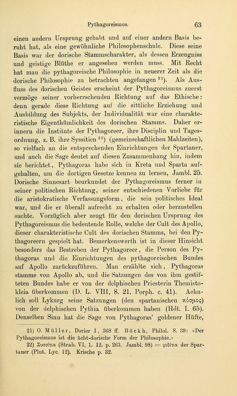 einen andern Ursprung gehabt und auf einer andern Basis be- ruht hat, als eine gewöhnliche Philosophenschule. Diese seine Basis war der dorische Stammscliarakter, als dessen Erzeugniss und o-eistige Blüthe er angesehen werden muss. Mit Recht hat man die pythagoreische Philosophie in neuerer Zeit als die dorische Philosophie zu betrachten angefangen ^^). Als Aus- fluss des dorischen Geistes erscheint der Pythagoreismus zuerst vermöge seiner vorherrschenden Richtung auf das Ethische: denn gerade diese Richtung auf die sittliche Erziehung und Ausbildung des Subjekts, der Individualität war eine charakte- ristische EigenthüQilichkeit des dorischen Stamms. Daher er- innern die Institute der Pythagoreer, ihre Disciplin und Tages- ordnung, z. B. ihre Syssitien ^^) (gemeinschaftlichen Mahlzeiten), so vielfach an die entsprechenden Einrichtungen der Spartaner, und auch die Sage deutet auf diesen Zusammenhang hin, indem sie berichtet, Pythagoras habe sich in Kreta und Sparta auf- gehalten, um die dortigen Gesetze kenneu zu lernen, Jambl. 25. Dorische Sinnesart beurkundet der Pythagoreismus ferner in seiner politischen Richtung, seiner entschiedenen Vorliebe für die aristokratische Verfassungsform, die sein politisches Ideal war, und die er überall aufrecht zu erhalten oder herzustellen suchte. Vorzüglich aber zeugt für den dorischen Ursprung des Pythagoreismus die bedeutende Rolle, welche der Cult des Apollo, dieser charakteristische Cult des dorischen Stamms, bei den Py- thagoreern gespielt hat. Bemerkenswerth ist in dieser Hinsicht besonders das Bestreben der Pythagoreer, die Person des Py- thagoras und die Einrichtungen des pythagoreischen Bundes auf Apollo zurückzuführen. Man erzählte sich, Pythagoras stamme von Apollo ab, und die Satzungen des von ihm gestif- teten Bundes habe er von der delphischen Priesterin Themisto- kleia überkommen (D. L. VIII, 8. 21. Porph. c. 41). Aehn- lich soll Lykurg seine Satzungen (den spartanischen %6o[io<;) von der delphischen Pythia überkommen haben (Hdt. I. 65). Denselben Sinn hat die Sage von Pythagoras' goldener Hüfte, 21) 0. Müller, Dorier 1, 368 ff. Böckh, Philol. S. 39: »Der Pythagoreismus ist die ächt-dorische Form der Philosophie.« 22) Suaaiua (Strab. VI, 1. 12. p. 263. Jambl. 98) = cpiSitia der Spar- taner (Plut. Lyc. 12). Krische p. 32.