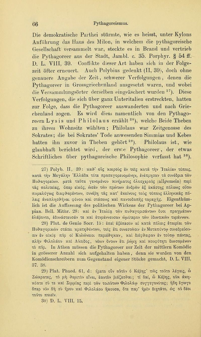 Die demokratische Partliei stürmte, wie es heisst, unter Kylons Anführung das Haus des Milon, in welchem die pythagoreische Gesellschaft versammelt war, steckte es in Braud und vertrieb die Pythagoreer aus der Stadt, Jambl. c. 35. Porphyr. § 54 ff. D. L. VIII, 39. Conflikte dieser Art haben sich in der Folge- zeit öfter erneuert. Auch Polybius gedenkt (II, 39), doch ohne genauere Angabe der Zeit, schwerer Verfolgungen, denen die Pythagoreer in Grossgriechenland ausgesetzt waren, und wobei die Versammlungsörter derselben eingeäschert wurden ^'^). Diese Verfolgungen, die sich über ganz Unteritalien erstreckten, hatten zur Folge, dass die Pythagoreer auswanderten und nach Grie- chenland zogen. Es wird diess namentlich von den Pythago- reernLysis und Philolaus erzählt ^^), welche Beide Theben zu ihrem Wohnsitz wählten; Philolaus war Zeitgenosse des Sokrates; die bei Sokrates' Tode anwesenden Simmias und Kebes hatten ihn zuvor in Theben gehört ^^). Philolaus ist, wie glaubhaft berichtet wird, der erste Pythagoreer, der etwas Schriftliches über pythagoreische Philosophie verfasst hat ^). 27) Polyb. II, 39 : xa-9-' qoq xaipoüg ^v lolg xaxä T7]v 'IxaXiav ■zönoic,, V.IXXOC X7]v MeyäXTjv 'EXXäSa toxs TtpoaaYopsuopisvYjv, §vs7ipv]aav xä ouvsSpioc xwv IluS-ayopsiwv. [lexä xaöxa Ysvo[j.ev&u ywLvvip,axog ö/loaxspoug (allgemein) Tispt xäg noXixsia.c,, öusp scxög, waäv xöJv Ttpc&xwv dvSpöv sg sxdaxyjg itöXewg oöxto TcapocXöycüg Siacp'S'apevxiüv, auvsßyj xdg xax' l'xstvoug xoüg xöuoug sXXvjvixäg uö- Xsig dvaTcXTjoS-vjvai, cpövou x.al axäascog xal TiavxoSauTjg ia.pa.yjiC,. Eigenthüm- lich ist die Auffassung des politischen Wirkens der Pythagoreer bei Ap- pian. Bell. Mithr. 28: xal ev 'IxaXiq: xcBv Ti:u9-aYopt,aävxü)v Sooi upayjjidxfüv SXdcßovxo, iSuvdaxsuaäv xs xal sxupävvsuaav wjiöxepov xwv ISiwxixtöv xupävvwv. 28) Plut. de Genio Soor, lö : enei igsTCEOov a.1 xaxä nöXeig ixaipiai xwv IIuO-aYopcxcöv oxdast xpaxvj'S-svxtov, xotg eu auveaxwatv sv Msxaudvxcu auvsSpsüou- oiv äv olxit^ uöp oc KuXcüvsLot, TispisO-Vjxav, xac öis^j^astpav äv xoüxcp uävxa?;, tcXtjv $iXoXäou xal AöatSog, vewv ovxwv sxt ^(i)\x-(j xal xoucpöxyjxi oLCoaa[ievcov xö Tlup. In Athen müssen die Pythagoreer zur Zeit der mittlem Komödie in grösserer Anzahl sich aufgehalten haben, denn sie wurden von den Komödienschreibern zum Gegenstand eigener Stücke gemacht, D. L. VIII, 37. 38. 29) Plat. Phaed. 61, d: fjpzzo oöv auxöv 6 Ksßvjg' rcffig zoozo Xiyeiz, & Stüxpaxsg, xö liT) ■9'£|jLixöv sTvai, lauxöv ßiä^eoS'ai,; xc 5ai, d) KeßTjg, oüx dxTj- xöaxs aü xs xal 2i|jL|iia$ uspl xmv xoiouxwv <I>iXoXäcp auYT=T°^°''^-S j ^^''1 £T^Ts Susp vijv ÖTj aü Tjpou xal «3>iXoXäou rjxouaa, Sxs uap' yj[j,Tv St.'^xaxo, oyc, ob Ssot XOÖXO TlOOSlV.