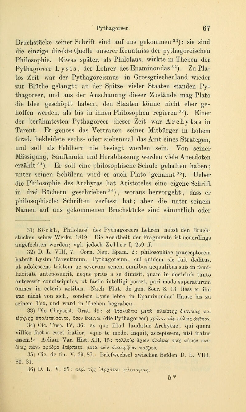 Bruchstücke seiner Schrift sind auf uns gekommen ^ ^): sie sind die einzige direkte Quelle unserer Kenntniss der pythagoreischen Philosophie. Etwas später, als Philolaus, wirkte in Theben der Pythagoreer Lysis, der Lehrer des Epaminondas ^^). Zu Pia- tos Zeit war der PythagoreIsmus in Grossgriecheuland wieder zur Blüthe gelangt; an der Spitze vieler Staaten standen Py- thagoreer, und aus der Anschauung dieser Zustände mag Plato die Idee geschöpft haben, den Staaten könne nicht eher ge- holfen werden, als bis in ihnen Philosophen regieren ^^). Einer der berühmtesten Pythagoreer dieser Zeit war Archytas in Tarent. Er genoss das Vertrauen seiner Mitbürger in hohem Grad, bekleidete sechs- oder siebenmal das Amt eines Strategen, und soll als Feldherr nie besiegt worden sein. Von seiner Mässigung, Sanftmuth und Herablassung werden viele Anecdoten erzählt^*). Er soll eine philosophische Schule gehalten haben; unter seinen Schülern wird er auch Plato ' genannt ^^). lieber die Philosophie des Archytas hat Aristoteles eine eigene Schrift in drei Büchern geschrieben^^), woraus hervorgeht, dass er philosophische Schriften verfasst hat; aber die unter seinem Nanien auf uns gekommenen Bruchstücke sind sämmtlich oder 31) ßöck'h, Philolaos' des Pythagoreers Lehren nebst den Bruch- stücken seines Werks, 1819. Die Aechtheit der Fragmente ist neuerdings angefochten worden; vgl. jedoch Zell er I, 259 ff. 32) D. L. VIII, 7. Corn. Nep. Epam. 2: philosophiae praeceptorem habuit Lysim Tarentinum, Pythagoreum; cui quidem sie fuit deditus, ut adolescens tristem ac severum senem omnibus aequalibus suis in fami- liaritate anteposuerit, neque prius a se dimisit, quam in doctrinis tanto antecessit condiscipulos, ut facile intelligi posset, pari modo superaturum omnes in ceteris artibus. Nach Plut. de gen. Socr. 8. 13 Hess er ihn gar nicht von sich, sondern Lysis lebte in Epaminondas' Hause bis zu seinem Tod, und ward in Theben begraben. 33) Dio Chrysost. Orat. 49: oi 'Ixa/lttöTat, |j,STä TcXsiaxvjg 6|iovotag '/.al elpfjvvjs luoXtxeüaavTo, Saov Ixstvoi (die Pythagoreer) xP<ivov xäg uöXscg SistTiov. 34) Cic. Tusc. IV, 36: ex quo illud laudatur Archytae, qui quum villico factus esset iratior, »quo te modo, inquit, accepissem, nisi iratus essem!« Aelian. Var. Hist. XII, 15: tzoXXouq s^cov oi-/.ez!x,c, xotg aüxwv uat- Siotg Txävü acpöSpa IxspTcsxo, [xsxä xtBv olxoxptßwv uat^tov. 35) Cic. de fin. V, 29, 87. Briefwechsel zwischen Beiden D. L. VIII, 80. 81. 36) D. L. V, 25: uspl xvjg 'Ap)(üxou wiXooQ-^Lxg. 5*
