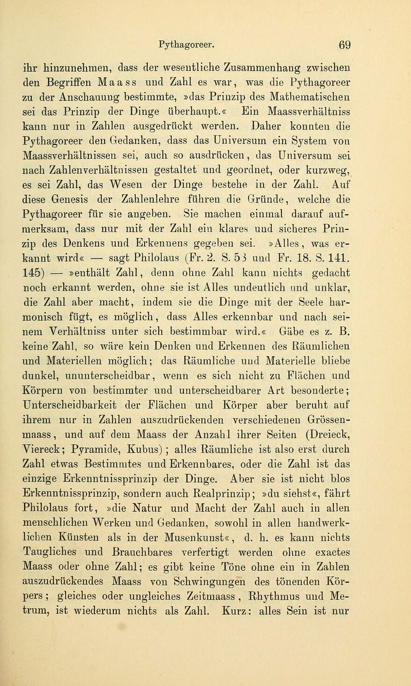 ihr hinzunehmen, dass der wesentliche Zusammenhang zwischen den Begriffen Maass und Zahl es war, was die Pythagoreer zu der Anschauung bestimmte, »das Prinzip des Mathematischen sei das Prinzip der Dinge überhaupt.« Ein Maassverhältniss kann nur in Zahlen ausgedrückt werden. Daher konnten die Pythagoreer den Gedanken, dass das Universum ein System von Maassverhältnissen sei, auch so ausdrücken, das Universum sei nach Zahlenverhältnissen gestaltet und geordnet, oder kurzweg, es sei Zahl, das Wesen der Dinge bestehe in der Zahl. Auf diese Genesis der Zahlenlehre führen die Gründe, welche die Pythagoreer für sie augeben. Sie machen einmal darauf auf- merksam, dass nur mit der Zahl ein klares und sicheres Prin- zip des Denkens und Erkennens gegeben sei. »Alles, was er- kannt wird« — sagt Philolaus (Fr. 2. S. 53 und Fr. 18. S. 141. 145) — »enthält Zahl, denn ohne Zahl kann nichts gedacht noch erkannt werden, ohne sie ist Alles undeutlich und unklar, die Zahl aber macht, indem sie die Dinge mit der Seele har- monisch fügt, es möglich, dass Alles erkennbar und nach sei- nem Verhältniss unter sich bestimmbar wird.« Gäbe es z. B. keine Zahl, so wäre kein Denken und Erkennen des Räumlichen und Materiellen möglich; das Räumliche und Materielle bliebe dunkel, ununterscheidbar, wenn es sich nicht zu Flächen und Körpern von bestimmter uud unterscheidbarer Art besonderte; Unterscheidbarkeit der Flächen und Körper aber beruht auf ihrem nur in Zahlen auszudrückenden verschiedenen Grössen- maass, und auf dem Maass der Anzahl ihrer Seiten (Dreieck, Viereck; Pyramide, Kubus); alles Räumliche ist also erst durch Zahl etwas Bestimmtes und Erkennbares, oder die Zahl ist das einzige Erkenntnissprinzip der Dinge. Aber sie ist nicht blos Erkenntnissprinzip, sondern auch Realprinzip; »du siehst«, fährt Philolaus fort, »die Natur und Macht der Zahl auch in allen menschlichen Werken und Gedanken, sowohl in allen handwerk- lichen Künsten als in der Musenkunst«, d. h. es kann nichts Taugliches und Brauchbares verfertigt werden ohne exactes Maass oder ohne Zahl; es gibt keine Töne ohne ein in Zahlen auszudrückendes Maass von Schwingungen des tönenden Kör- pers ; gleiches oder ungleiches Zeitmaass , Rhythmus und Me- trum, ist wiederum nichts als Zahl. Kurz: alles Sein ist nur