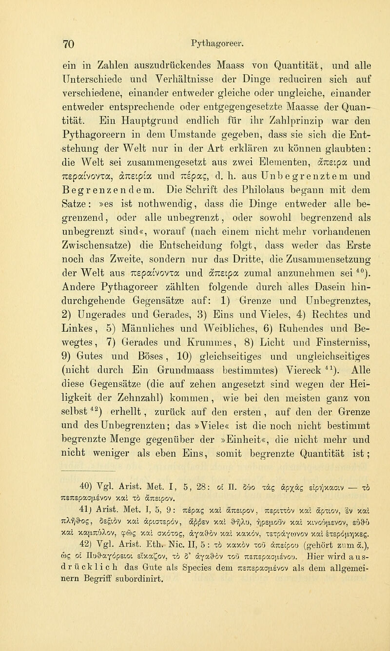 ein in Zahlen auszudrückendes Maass von Quantität, und alle Unterschiede und Verhältnisse der Dinge reduciren sich auf verschiedene, einander entweder gleiche oder ungleiche, einander entweder entsprechende oder entgegengesetzte Maasse der Quan- tität. Ein Hauptgrund endlich für ihr Zahlprinzip war den Pythagoreern in dem Umstände gegeben, dass sie sich die Ent- -stehung der Welt nur in der Art erklären zu können glaubten: die Welt sei zusammengesetzt aus zwei Elementen, aTcsipa und TLspacvovxa, <xKeipi<x, und iiipixc,, d. h. aus Unbegrenztem und Begrenzendem. Die Schrift des Philolaus begann mit dem Satze: »es ist nothwendig, dass die Dinge entweder alle be- grenzend , oder alle unbegrenzt, oder sowohl begrenzend als unbegrenzt sind«, worauf (nach einem nicht mehr vorhandenen Zwischensatze) die Entscheidung folgt, dass weder das Erste noch das Zweite, sondern nur das Dritte, die Zusammensetzung der Welt aus Tcepac'vovxa und ocTceipa zumal anzunehmen sei *^). Andere Pythagoreer zählten folgende durch alles Dasein hin- durchgehende Gegensätze auf: 1) Grenze und Unbegrenztes, 2) Ungerades und Gerades, 3) Eins und Vieles, 4) Rechtes und Linkes, 5) Männliches und Weibliches, 6) Ruhendes und Be- wegtes , 7) Gerades und Krummes, 8) Licht und Finsterniss, 9) Gutes und Böses, 10) gleichseitiges und ungleichseitiges (nicht durch Ein Grundmaass bestimmtes) Viereck *^). Alle diese Gegensätze (die auf zehen angesetzt sind wegen der Hei- ligkeit der Zehnzahl) kommen, wie bei den meisten ganz von selbst *^) erhellt, zurück auf den ersten, auf den der Grenze und des Unbegrenzten; das »Viele« ist die noch nicht bestimmt begrenzte Menge gegenüber der »Einheit«, die nicht mehr und nicht weniger als eben Eins, somit begrenzte Quantität ist; 40) Vgl. Arist. Met. I, 5, 28: oS II. §6o iccc, äp^äg slpyjxaaiv — xb UEUspaajjLsvov xal xo öcTcstpov. 41j Arist. Met. I, 5, 9: uepag xal äneipov, uspiTxöv xal öcpxiov, sv xal nXri%-oz, ösgwv xal apcaxspöv, dc^jSsv xal •9'^Xu, TjpejjioSv xai ot!,voü|Jievov, su^S-ü %cd v,a\inüXov, cpfög xai a^oxog, ^YaO'öv %al xaxöv, xsTpäyoJvov xal §Tepö|j,vj>teg. 42) Vgl. Arist. Eth. Nie. II, 5 : t6 xaxöv toO duetpou (gehört zum «.), ü)s Ol IluO-ayöpstot, sixa^ov, x6 S' äya^S-öv zoQ nsnepaaiisvoö. Hier wird aus- drücklich das Gute als Species dem usTispaa^isvov als dem allgemei- nern Begriff subordinirt.