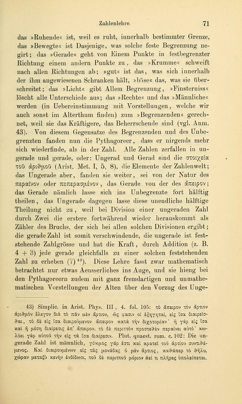 das »Ruhende« ist, weil es ruht, innerhalb bestimmter Grenze, das »Bewegte« ist Dasjenige, was solche feste Begrenzung ne- girt; das »Gerade« geht von Einem Punkte in festbegrenzter Richtung einem andern Punkte zu, das »Krumme« schweift nach allen Richtungen ab; »gut« ist das, was sich innerhalb der ihm angewiesenen Schranken hält, »böse« das, was sie über- schreitet; das »Licht« gibt Allem Begrenzung, »Finsterniss« löscht alle Unterschiede aus; das »Rechte« und das »Männliche« werden (in üebereinstimmung mit Vorstellungen, welche wir auch sonst im Alterthum finden) zum »Begrenzenden« gerech- net, weil sie das Kräftigere, das Beherrschende sind (vgl. Anm. 43). Von diesem Gegensatze des Begrenzenden und des Unbe- grenzten fanden nun die Pythagoreer, dass er nirgends mehr sich wiederfinde, als in der Zahl. Alle Zahlen zerfallen in un- gerade und gerade, oder: Ungerad und Gerad sind die axoc)(£ta ToO apc'ö'ixoQ (Arist. Met. I, 5, 8), die Elemente der Zahlenwelt; das Ungerade aber, fanden sie weiter, sei von der Natur des Tiepalvov oder 7i;£7T;£paapLsvov , das Gerade vou der des duscpov; das Gerade nämlich lasse sich ins Unbegrenzte fort hälftig theilen, das Ungerade dagegen lasse diese unendliche hälftige Theilung nicht zu, weil bei Division einer ungeraden Zahl durch Zwei die erstere fortwährend wieder herauskommt als Zähler des Bruchs, der sich bei allen solchen Divisionen ergibt; die gerade Zahl ist somit verschwindende, die ungerade ist fest- stehende Zahlgrösse und hat die Kraft, durch Addition (z. B. 4+3) jede gerade gleichfalls zu einer solchen feststehenden Zahl zu erheben (7) ^^). Diese Lehre fasst zwar mathematisch betrachtet nur etwas Aeusserliches ins Auge, und sie hieng bei den Pjthagoreern zudem mit ganz fremdartigen und unmathe- matischen Vorstellungen der Alten über den Vorzug des Uuge- 43) Simplic. in Arist. Phys. III , 4. fol. 105: xö anstpov töv apxiov dpt.'ö'fiöv sXeyov diä xb tiöcv usv öcpxiov, &c, cpaaiv ol sgvjyTjxai, slg 'iaa Siaipsia- ■S^at, xö ds slg l'aa ot,ai,po'j[i£vov arcsipov vMiot. xvjv biy^pxo^ioLy' fi yap sij taa jtal 7] lisoTj Siaipsatg Itt:' ocTisipov. xö 5s Tispixxöv upooxsS-ev uepacvsi auxö itw- Xüei yäp auxoQi xy]v slg xä loci. Siaipsaiv. Plut. quaest. rom. c. 102: Die un- gerade Zahl ist männlich, yövifios ydcp §axt xal xpaxei xoö dpxiou auvxiS-d- ^isvog. KaL Si.aipou|j,evü)v elg xäg {loväSag ö [isv dcpxiog, xa9-dcTCsp xö %-f[ko, yß)pca [isxagü xsvvjv dvSiSojai,, xoö 6e Ttspixxou [xopiov asi xt n/l'yjpsg UTioAsiirexai.