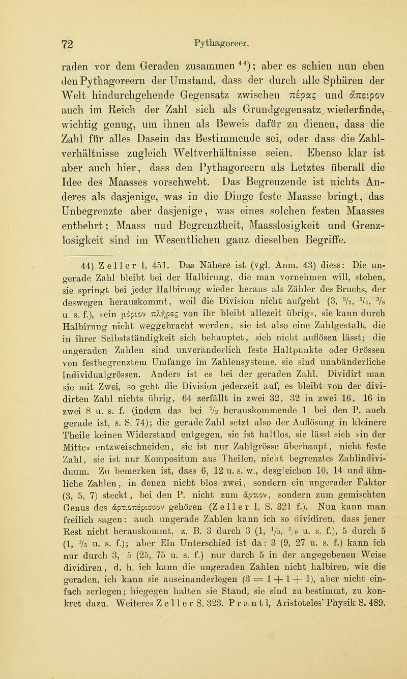 raden vor dem Geraden zusammen**); aber es schien nun eben den Pytbagoreern der Umstand, dass der durch alle Sphären der Welt hindurchgehende Gegensatz zwischen izipocq und äiieipov auch im Reich der Zahl sich als Grundgegensatz wiederfinde, wichtig genug, um ihnen als Beweis dafür zu dienen, dass die Zahl für alles Dasein das Bestimmende sei, oder dass die Zahl- verhältnisse zugleich Weltverhältnisse seien. Ebenso klar ist aber auch hier, dass den Pythagoreern als Letztes überall die Idee des Maasses vorschwebt. Das Begrenzende ist nichts An- deres als dasjenige, was in die Diuge feste Maasse bringt, das Unbegrenzte aber dasjenige, was eines solchen festen Maasses entbehrt; Maass uud Begrenztheit, Maasslosigkeit und Grenz- losigkeit sind im Wesentlichen ganz dieselben Begriffe. 44) Zeller I, 451. Das Nähere ist (vgl. Anm. 43) diess: Die un- gerade Zahl bleibt bei der Halbirung, die man vornehmen will, stehen, sie springt bei jeder Halbirung wieder heraus als Zähler des Bruchs, der deswegen herauskommt, weil die Division nicht aufgeht (3, ^h, ^U, ^k u. s. f.), »ein |iöpt,ov uXvjpsg von ihr bleibt allezeit übrig«, sie kann durch Halbirung nicht weggebracht werden; sie ist also eine Zahlgestalt, die in ihrer Selbstständigkeit sich behauptet, sich nicht auflösen lässtj die ungeraden Zahlen sind unveränderlich feste Haltpunkte oder Grössen von festbegrenztem Umfange im Zahlensysteme, sie sind unabänderliche Individualgrössen. Anders ist es bei der geraden Zahl. Dividirt man sie mit Zwei, so geht die Division jederzeit auf, es bleibt von der divi- dirtea Zahl nichts übrig, 64 zerfällt in zwei 32, 32 in zwei 16, 16 in zwei 8 u. s. f. (indem das bei ^2 herauskommende 1 bei den P. auch gerade ist, s. S. 74); die gerade Zahl setzt also der Auflösung in kleinere Theile keinen Widerstand entgegen, sie ist haltlos, sie lässt sich »in der Mitte« entzweischneiden, sie ist nur Zahlgrösse überhaupt, nicht feste Zahl, sie ist nur Kompositum aus Theilen, nicht begrenztes Zahlindivi- duum. Zu bemerken ist, dass 6, 12 u. s. w., desgleichen 10, 14 und ähn- liche Zahlen, in denen nicht blos zwei, sondern ein ungerader Faktor (3, 5, 7) steckt, bei den P. nicht zum apxiov, sondern zum gemischten Genus des dpxwnepiaoov gehören (Zell er I, S. 321 f.). Nun kann man freilich sagen: auch ungerade Zahlen kann ich so dividiren, dass jener Rest nicht herauskommt, z. B. 3 durch 3 (1, Vs, ^h i-i- s. f.), 5 durch 5 (1, Vs u. s. f.); aber Ein Unterschied ist da: 3 (9, 27 u. s. f.) kann ich nur durch 3, 5 (25, 75 u. s. f.) nur durch 5 in der angegebenen Weise dividiren, d. h. ich kann die ungeraden Zahlen nicht halbiren, wie die geraden, ich kann sie auseinanderlegen (8 = 1 + 1 -f- 1), aber nicht ein- fach zerlegen; hiegegen halten sie Stand, sie sind zu bestimmt, zu kon- kret dazu. Weiteres Z e 11 e r S. 323. P r a n 11, Aristoteles' Physik S. 489.