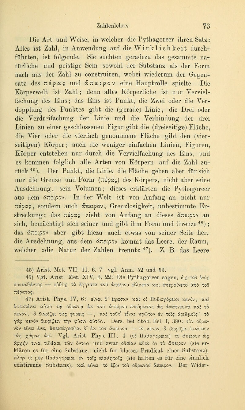 Die Art und Weise, in welcher die Pythagoreer ihren Satz: Alles ist Zahl, in Anwendung auf die Wirklichkeit durch- führten, ist folgende. Sie suchten geradezu das gesammte na- türliche und geistige Sein sowohl der Substanz als der Form nach aus der Zahl zu construiren, wobei wiederum der Gegen- satz des Tzipocc, und äneipov eine Hauptrolle spielte. Die Körperwelt ist Zahl; denn alles Körperliche ist nur Verviel- fachung des Eins; das Eins ist Punkt, die Zwei oder die Ver- dopplung des Punktes gibt die (gerade) Linie, die Drei oder die Verdreifachung der Linie und die Verbindung der drei Linien zu einer geschlossenen Figur gibt die (dreiseitige) Fläche, die Vier oder die vierfach genommene Fläche gibt den (vier- seitigen) Körper; auch die weniger einfachen Linien, Figuren, Körper entstehen nur durch die Vervielfachung des Eins, und es kommen folglich alle Arten von Körperu auf die Zahl zu- rück *^). Der Punkt, die Linie, die Fläche geben aber für sich nur die Grenze und Form (izipocQ) des Körpers, nicht aber seine Ausdehnung, sein Volumen; dieses erklärten die Pythagoreer aus dem ärzeipov. In der Welt ist von Anfang an nicht nur Tcepag, sondern auch duBipov, Grenzlosigkeit, unbestimmte Er- streckung ; das uepoic, zieht von Anfang an dieses auscpov an sich, bemächtigt sich seiner und gibt ihm Form und Grenze*^) ; das auecpov aber gibt hiezu auch etwas von seiner Seite her, die Ausdehnung, aus dem änzipov kommt das Leere, der Raum, welcher »die Natur der Zahlen trennt« ^''). Z. B. das Leere 45) Arist. Met. VII, 11, 6. 7. vgl. Anm. 52 und 53. 46} Vgl. Arist. Met. XIV, 3, 22: Die Pythagoreer sagen, cbg xoS §vög ouaxaS-evxos — suS-üg xä e^yiaza, xou anslpou sl'Xxsxo >cal sTispacvsxo öjxö xoü uspaxog. 47) Arist. Phys. IV, 6: slvat o' scpaaav xal ol üuS-ayöpecot, xsvöv, xal äuötoievat. aöxcp xqj oöpavcp £x zoü ocmipou 7ivsö[jiaxos wg dvaTxveovxt xal xö xsvöv, 0 Siopi^ei xdg cpuae'.g —, xal xoux' sFvat, uptoxov Iv xoT^ dpi9-|jL0tg' xö yäp xsvöv Siopi^sw X7)v cpüaiv auxföv. Ders. bei Stob. Ecl. I, 380: xöv oupa- vöv sTvai Iva, titsiaä.yead-a.i 5' ex xoö uiisipo'j — xö xsvöv, 8 Siopi^st, exccaxcov xäc, X(äpix£ dsc. Vgl. Arist. Phys, III, 4 (ol nuS-ayöpstoi,) xö drcscpov tbg dpx.7]v xiva v.^-stxoi xwv ovxwv und zwar oboLocy a'jxö ov xö d^sipov (sie er- klären es für öine Substanz, nicht für blosses Prädicat einer Substanz), uXvjv ol [j-sv IXuO'aYöpst.oi, Iv xot^ aia9-v]xoIs (sie halten es für eine sinnlich existirende Substanz), xal sTvat. xö sgco xoü oupavoö dTcstpov. Der Wider-