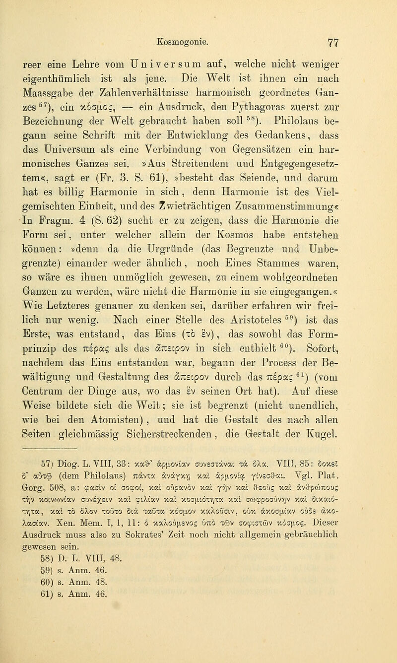 reer eine Lehre vom Universum auf, Vielehe nicht weniger eigenthümlich ist als jene. Die Welt ist ihnen ein nach Maassgabe der Zahlenverhältnisse harmonisch geordnetes Gan- zes ^^), ein x6a[xog, — ein Ausdruck, den Pythagoras zuerst zur Bezeichnung der Welt gebraucht haben soll ^^). Philolaus be- gann seine Schrift mit der Entwicklung des Gedankens, dass das Universum als eine Verbindung von Gegensätzen ein har- monisches Ganzes sei. »Aus Streitendem und Entgegengesetz- tem«, sagt er (Fr. 3. S. 61), »besteht das Seiende, und darum hat es billig Harmonie in sich, denn Harmonie ist des Yiel- gemischten Einheit, und des Zwieträchtigen Zusammenstimmung« In Fragm. 4 (S. 62) sucht er zu zeigen, dass die Harmonie die Form sei, unter welcher allein der Kosmos habe entstehen können: »denn da die Urgründe (das Begrenzte und Unbe- grenzte) einander weder ähnlich, noch Eines Stammes waren, so wäre es ihnen unmöglich gewesen, zu einem wohlgeordneten Ganzen zu werden, wäre nicht die Harmonie in sie eingegangen.« Wie Letzteres genauer zu denken sei, darüber erfahren wir frei- lich nur wenig. Nach einer Stelle des Aristoteles ^^) ist das Erste, was entstand, das Eins (x6 sv), das sowohl das Form- prinzip des nepocc, als das äizeipov in sich enthielt ^°). Sofort, nachdem das Eins entstanden war, begann der Process der Be- wältigung und Gestaltung des äizeipov durch das izipocc, ^^) (vom Centrum der Dinge aus, wo das £V seinen Ort hat). Auf diese Weise bildete sich die Welt; sie ist begrenzt (nicht unendlich, wie bei den Atomisten) , und hat die Gestalt des nach allen Seiten gleich massig Sicherstreckenden, die Gestalt der Kugel. 57) Diog. L. VIII, 33: xa^S-' ap[j,ovtav ouvsaxävai xä SXa. VIII, 85: boxsl S' aöxcp (dem Philolaus) Tiävxa dväyxv; Y.od «p[iovLCf yiveaO-oci. Vgl. Plat. Gorg. 508, a: cpaalv ol aoaot, xal oupavöv xal yvjv /.al ^Bobq xal dv-O-pcöuoug xTjv xoLvoJviav auve5^£t,v vmI cpiXiav %al xoojiLÖxvjxa xa.1 aoicfpoaüvvjv xal dixaiö- xvjxa, xal xö SXov xonio §t,a xauxa >töa[iov xaXoöatv, oüv. a%OG\i.iav ouSs a,y.o- Xaaiav. Xen. Mem. I, 1, 11: 6 xaXoüfisvog unö xcöv oocpiaxwv v.öa\iog. Dieser Ausdruck muss also zu Sokrates' Zeit noch nicht allgemein gebräuchlich gewesen sein. 58) D. L. VIII, 48. 59) s. Anm. 46. 60) s. Anm. 48. 61) s. Anm. 46.