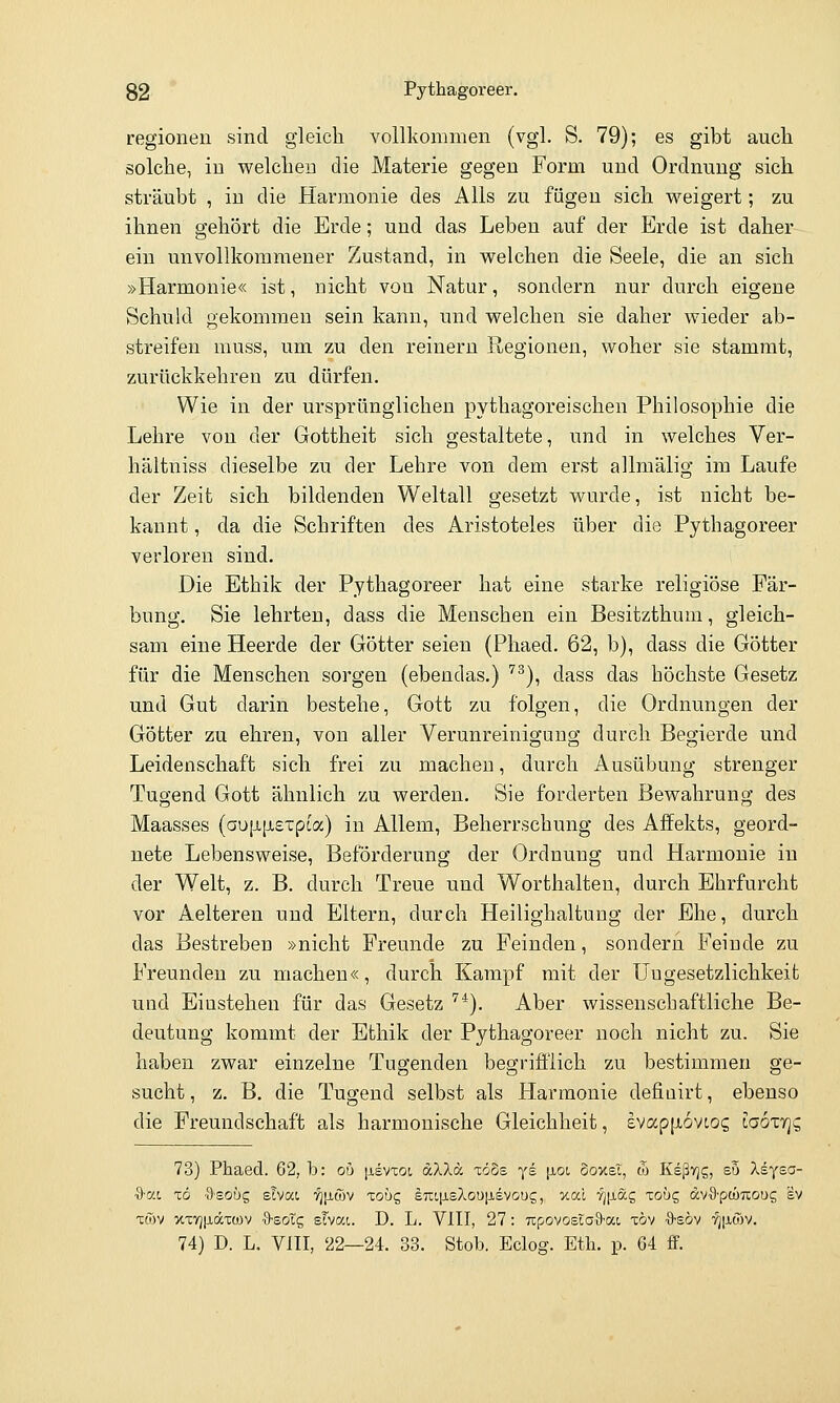 regionen sind gleich vollkommen (vgl. S. 79); es gibt auch solche, in welchen die Materie gegen Form und Ordnung sich sträubt , in die Harmonie des Alls zu fügen sich weigert; zu ihnen gehört die Erde; und das Leben auf der Erde ist daher ein unvollkommener Zustand, in welchen die Seele, die an sich »Harmonie« ist, nicht von Natur, sondern nur durch eigene Schuld gekommen sein kann, und welchen sie daher wieder ab- streifen muss, um zu den reinem Regionen, woher sie stammt, zurückkehren zu dürfen. Wie in der ursprünglichen pythagoreischen Philosophie die Lehre von der Gottheit sich gestaltete, und in welches Ver- hältniss dieselbe zu der Lehre von dem erst allmälig im Laufe der Zeit sich bildenden Weltall gesetzt wurde, ist nicht be- kannt , da die Schriften des Aristoteles über die Pythagoreer verloren sind. Die Ethik der Pythagoreer hat eine starke religiöse Fär- bung. Sie lehrten, dass die Menschen ein Besitzthum, gleich- sam eine Heerde der Götter seien (Phaed. 62, b), dass die Götter für die Menschen sorgen (ebendas.) '^^), dass das höchste Gesetz und Gut darin bestehe, Gott zu folgen, die Ordnungen der Götter zu ehren, von aller Verunreinigung durch Begierde und Leidenschaft sich frei zu macheu, durch Ausübung strenger Tugend Gott ähnlich zu werden. Sie forderten Bewahrung des Maasses (au[ji,[ji£xpca) in Allem, Beherrschung des Affekts, geord- nete Lebensweise, Beförderung der Ordnung und Harmonie in der Welt, z. B. durch Treue und Worthalten, durch Ehrfurcht vor Aelteren und Eltern, durch Heilighaltung der Ehe, durch das Bestreben »nicht Freunde zu Feinden, sondern Feinde zu Freunden zu machen«, durch Kampf mit der Ungesetzlichkeit und Einstehen für das Gesetz '''). Aber wissenschaftliche Be- deutung kommt der Ethik der Pythagoreer noch nicht zu. Sie haben zwar einzelne Tugenden begrifflich zu bestimmen ge- sucht , z. B. die Tugend selbst als Harmonie defiuirt, ebenso die Freundschaft als harmonische Gleichheit, £vap|x6vcog Iooxyjc, 73) PJbaed. 62, b: ob jievxoi, dXXä xoos ye \ioi ooxel, tTj Ksßyjg, so Xsysa- %-a.i iö ■dsobc, eha.1 '^[itöv lobc, e7Lip.£/lou[isvoug, xal fj|JLag louq dvS'pcuuoug sv xwy xxv]p,äxü)v ■S-sotg sTvat. D. L. VIII, 27: Ttpovosiofl-at töv ■9'EÖv tjixwv. 74) D. L. VIII, 22—24. 33. Stob. Eclog. Etli. p. 64 fF.