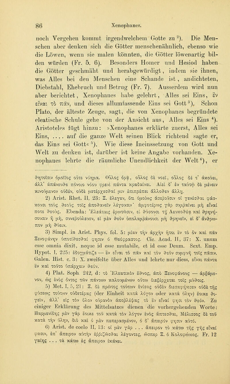 noch Vergehen kommt irgendwelchem Gotte zu ^). Die Men- schen aber denken sich die Götter menschenähnlich, ebenso wie die Löwen, wenn sie malen könnten, die Götter löwenartig bil- den würden (Fr. 5. 6), Besonders Homer und Hesiod haben die Götter geschmäht und herabgewürdigt, indem sie ihnen, was Alles bei den Menschen eine Schande ist , andichteten, Diebstahl, Ehebruch und Betrug (Fr. 7). Ausserdem wird nun aber berichtet, Xenoplianes habe gelehrt, Alles sei Eins, £V zlvoLi xo TzoLv^ und dieses allumfassende Eins sei Gott^). Schon Plato, der älteste Zeuge, sagt, die von Xenoplianes begründete eleatische Schule gehe von der Ansicht aus, Alles sei Eins *). Aristoteles fügt hinzu: »Xenophanes erklärte zuerst, Alles sei Eins, .... auf die ganze Welt seinen Blick richtend sagte er, das Eins sei Gott« ^). Wie diese Ineinssetzung von Gott und Welt zu denken ist, darüber ist keine Angabe vorhanden. Xe- nophanes lehrte die räumliche Unendlichkeit der Welt^), er ■9-Yjxotat,v 6|xouog oi)xs vö7)|j,a. OaXog 6p^, ooXog bk vosi, o5Xog Ss x dxoüsi, aXX dTtdvsrjö-s tiövoio vöou cppsvL Tcävxa xpaSaivst. Alsc 3' §v xccuxtp §s [jLevsiv xivo'j|j,£vov oöSsv, ouSe [isxspxeo^a^ [jliv £TCLTcps7i:si aXXo&sv SXk'Q. 2) Arist. ßhet. II, 23: E. sXsysv, öxi öiioicos daeßo[)ai,v öi Ysvea9-at, cpda- xo'jai xohc, {l-so'jg xoXc, duo^'avsiv XsYouai,v' dixcpoxspcog ydp ao[ißaivei, [itj slvat Ttoxs ■9-soüg. Ebenda: 'EXsdxocLg spcüxcoaiv, el ■9-ÖGOuac x'q Asuxoa-scjc xat O-pTjvv]- oouaiv 7^ |XY), auvsßoöXswsv, sc [isv ■9-söv OTcoAajxßdvoua!, [it] ■9-pvjvsIv, sl 3' dvö-pw- TEOV [JLYj •9'!J£tV. 3) Simpl. in Arist. Pliys. fol. 5: ^itav xvjv dpx'i^v rjxoi sv xö öv xal udv Ssvo'CpdvvjV U7:ox{'9'Sa'9-ai cpTjocv ö 0s6cppaoxoc;. Cic. Acad. H, 37: X. unum esse omnia dixit, neque id esse mutabile, et id esse Deum. Sext. Emp. Hypot. I, 225: sSoY|idxt,^s —■ sv sTvac xö Tcdv xal xöv ■9-e6v au|i.cpuYi xoTg udaiv. G-alen. Hist. c. 3: X. zweifelte über Alles und lehrte nur diess, slvci ndvxa SV xal xouxo b-KixpYeiv ■9-söv. 4) Plat. Sopb. 242, d: xo 'EXsaxixöv sfl-vog, drcö Ssvocpdvoug — dpgdfie- vov, (1)5 svög ovxog xöv Tcdvxtov xaXou[isvcüv oüxco oisgspxexai xoig jaüS-oig. 5) Met. I, 5, 21 : S. 6s rcpöxog xoüxcov Ivfoocg oü3sv oisaai^yjviasv ouSe x'^g qjüoswg xoüxcov oudsxspas (der Einheit xaxd Xöyov oder xaxd öXvjv) soixs ■9-t- yslv, dXX' slg xov SXov o'jpavöv dnoßXsc^ag xö sv sTvai cpyjoi, xöv ■9'söv. Zu einiger Erklärung des Mittelsatzes dienen die vorhergehenden Worte: napiJL£vi3Y]s [isv ydp soixs xoö xaxd xöv Xöyov svög duxsaS-ac, MsXiaaog 8h xon xaxd xTjv öXvjv, 3i,ö xai ö p,sv usTcspaapisvov, ö o' dusopöv cfr^aiv aöxö. 6) Arist. de coelo II, 13: oc [isv ydp . . . dnsipov xö y.dxo) xfi£ yfjg sTvat cpaaiv, lu' dicsipov aöxYjv §p(5i^ä)a5-ai Xsyovxsg, töa7T;ep S. 6 KoXocpcüviog. Fr. 12 yaiTjg . . . xd xdxü) sg dcTisipov Ex,dv£t.