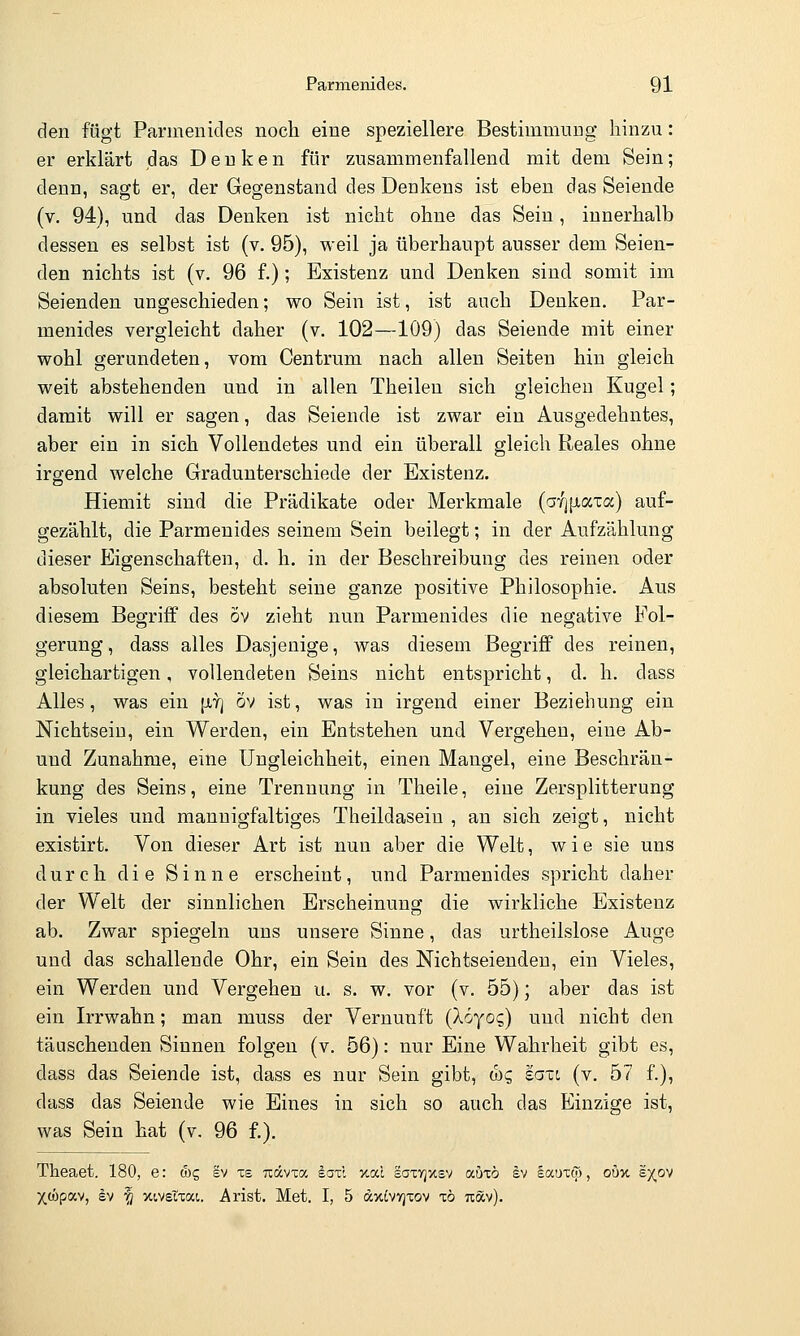 den fügt Parmenides noch eine speziellere Bestimmung hinzu: er erklärt das Denken für zusammenfallend mit dem Sein; denn, sagt er, der Gegenstand des Denkens ist eben das Seiende (v. 94), und das Denken ist nicht ohne das Sein, innerhalb dessen es selbst ist (v. 95), weil ja überhaupt ausser dem Seien- den nichts ist (v. 96 f.); Existenz und Denken sind somit im Seienden ungeschieden; wo Sein ist, ist auch Denken. Par- menides vergleicht daher (v. 102—109) das Seiende mit einer wohl gerundeten, vom Centrum nach allen Seiten hin gleich weit abstehenden und in allen Theilen sich gleichen Kugel; damit will er sagen, das Seiende ist zwar ein Ausgedehntes, aber ein in sich Vollendetes und ein überall gleich Reales ohne irgend welche Gradunterschiede der Existenz. Hiemit sind die Prädikate oder Merkmale (a-Zj^axa) auf- gezählt, die Parmenides seinem Sein beilegt; in der Aufzählung dieser Eigenschaften, d. h. in der Beschreibung des reinen oder absoluten Seins, besteht seine ganze positive Philosophie. Aus diesem Begriff des öv zieht nun Parmenides die negative Fol- gerung, dass alles Dasjenige, was diesem Begriff des reinen, gleichartigen, vollendeten Seins nicht entspricht, d. h. dass Alles, was ein [jlt] ov ist, was in irgend einer Beziehung ein Nichtsein, ein Werden, ein Entstehen und Vergehen, eine Ab- uud Zunahme, eine Ungleichheit, einen Mangel, eine Beschrän- kung des Seins, eine Trennung in Theile, eine Zersplitterung in vieles und mannigfaltiges Theildaseiu , au sich zeigt, nicht existirt. Von dieser Art ist nun aber die Welt, wie sie uns durch die Sinne erscheint, und Parmenides spricht daher der Welt der sinnlichen Erscheinung die wirkliche Existenz ab. Zwar spiegeln uns unsere Sinne, das urtheilslose Auge und das schallende Ohr, ein Sein des Nichtseienden, ein Vieles, ein Werden und Vergehen u. s. w. vor (v. 55); aber das ist ein Irrwahn; man muss der Vernunft (koyoc,) und nicht den täuschenden Sinnen folgen (v. 56): nur Eine Wahrheit gibt es, dass das Seiende ist, dass es nur Sein gibt, &)q eaxi (v. 57 f.), dass das Seiende wie Eines in sich so auch das Einzige ist, was Sein hat (v. 96 f.). Theaet. 180, e: a)g sv xe Tiävca eaxl xac saxvjxsv autö sv §auxcp, oOx ex,ov Xwpav, ev ^ xivstxai. Arist. Met. I, 5 dxivvjxov t6 uav).