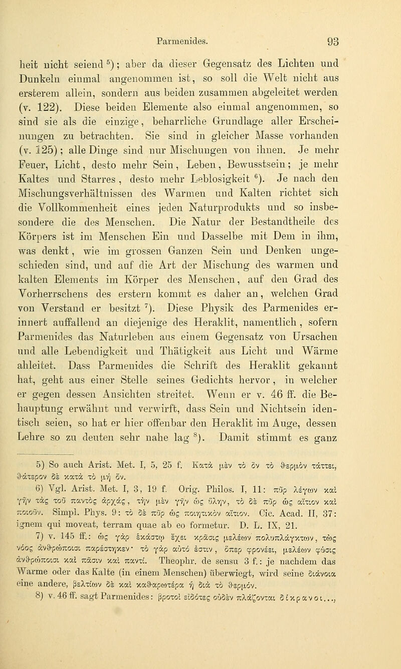 heit nicht seiend ^); aber da dieser Gegensatz des Lichten und Dunkeln einmal angenommen ist, so soll die Welt nicht aus ersterem allein, sondern aus beiden zusammen abgeleitet werden (v. 122). Diese beiden Elemente also einmal angenommen, so sind sie als die einzige, beharrliche Grundlage aller Erschei- nungen zu betrachten. Sie sind in gleicher Masse vorhanden (v. 125); alle Dinge sind nur Mischungen von ihnen. Je mehr Feuer, Licht, desto mehr Sein, Leben, Bewusstsein; je mehr Kaltes und Starres , desto mehr Leblosigkeit ^). Je nach den Mischungsverhältnissen des Warmen und Kalten richtet sich die Vollkommenheit eines jeden Naturprodukts und so insbe- sondere die des Menschen. Die Natur der Bestandtheile des Körpers ist im Menschen Ein und Dasselbe mit Dem in ihm, was denkt, wie im grossen Ganzen Sein und Denken unge- schieden sind, und auf die Art der Mischung des warmen und kalten Elements im Körper des Menschen, auf den Grad des Vorherrschens des erstem kommt es daher au, welchen Grad von Verstand er besitzt '^). Diese Physik des Parmenides er- innert auffallend an diejenige des Heraklit, namentlich , sofern Parmenides das Naturleben aus einem Gegensatz von Ursachen und alle Lebendigkeit und Thätigkeit aus Licht und Wärme ableitet. Dass Parmenides die Schrift des Heraklit gekannt hat, geht aus einer Stelle seines Gedichts hervor, in welcher er gegen dessen Ansichten streitet. Wenn er v. 46 ff. die Be- hauptung erwähnt und verwirft, dass Sein und Nichtsein iden- tisch seien, so hat er hier offenbar den Heraklit im Auge, dessen Lehre so zu deuten sehr nahe lag ^). Damit stimmt es ganz 5) So auch Arist. Met. I, 5, 25 f. Kaxä p,sv xö öv xö •9'sp|i.6v xäxxst, •9-äxspov ÖS xaxä xö \iri ov. 6) Vgl. Arist. Met. I, 3, 19 f. Orig. PMlos. T, 11: uöp Xsywv xal yvjv xäg xou Tiavxög äcp^^Z, ^^^ P-sv y^v &c, öXigv, xö Ss u-jp töc, aix'.ov xat tlOiqöv. Simpl. Phys. 9: xö Ss uöp &g uoctjxlxöv araov. Cic. Acad. II, 37: ignem qui moveat, terram quae ab eo formetur. D. L. IX, 21. 7) v. 145 ff.: (bg yäp Ixdaxqj sx.st. xpaatg [isAswv TtoXuTtXdcYxxoiv, x(bg vöog dvO-pcüTioiat TiapsGxyjxsv • xö yäp auxö iaxtv , ÖTisp qspovssi, (jlsXscüv lyüatg ava-pcüTcotai xod Tcäoiy xal uavxc. Theophr. de sensu 8 f.: je nachdem das Warme oder das Kalte (in einem Menschen) überwiegt, wird seine Stdcvoicx eine andere, ßsXxtcov Ss xal xaO'apwxspa ■?] Stöc xö •a-spp.öv. 8) V. 46 fF. sagt Parmenides: ßpoxol siSöxeg ouSsv uXä^ovxai S t xp a v o i...,