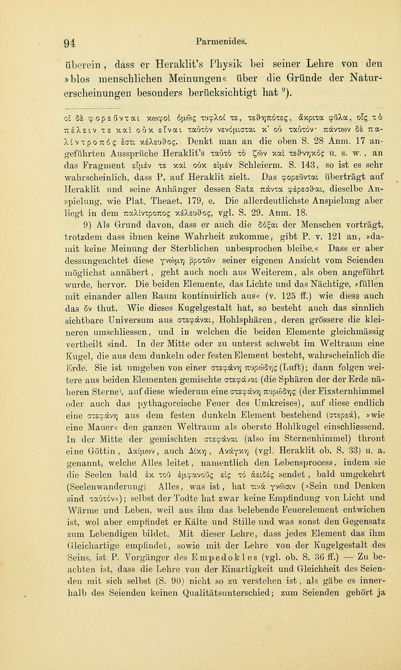 überein, dass er Heraklit's Physik bei seiner Lehre von den »blos menschlichen Meinungen« über die Gründe der Natur- erscheinungen besonders berücksichtigt hat ^). Ol §s cpopsövxai xtücpoi ö\i(bc, xocpXoL xe, xS'S-VjTiÖTes, dcxpixa cpöXa, ofg xö TceXsiv xs %iy.l ouv. sTvat, xaöxöv vevcfiiaxat x' ou xauxöv udcvxcov Ss Tca- XivxpoTtög £0X1 xsXsuSos. Denkt man an die oben S. 28 Anm. 17 an- geführten Aussprüche Heraklit's xaüxö x6 C|tov ual xs^'vvjxöc: u. s. w. , an das Fragment sliJisv xs xal oüv. zl\isv Sehleierm. S. 143, so ist es sehr wahrscheinlich, dass P. auf Heraklit zielt. Das cpopsövxat, überträgt auf Heraklit und seine Anhänger dessen Satz nävxa cpipsa^ai., dieselbe An- spielung, wie Plat. Theaet. 179, e. Die allerdeutlichste Anspielung aber liegt in dem TcaXivxpoTiog xeXeuO-og, vgl. S. 29. Anm. 18. 9) Als Grrund davon, dass er aiich die §ögai der Menschen vorträgt, trotzdem dass ihnen keine Wahrheit zukomme, gibt P. v. 121 an, »da- mit keine Meinung der Sterblichen unbesprochen bleibe.« Dass er aber dessungeachtet diese yvcüp-V] ßpoxwv seiner eigenen Ansicht vom Seienden möglichst annähert, geht auch noch aus Weiterem, als oben angeführt wurde, hervor. Die beiden Elemente, das Lichte und das Nächtige, »füllen mit einander allen Raum kontinuirlich aus« (v. 125 ff.) wie diess auch das öv thut. Wie dieses Kugelgestalt hat, so besteht auch das sinnlich sichtbare Universum aus axecfävat, Hohlsphären, deren grössere die klei- neren umschliessen, und in welchen die beiden Elemente gleichmässig vertheilt sind. In der Mitte oder zu unterst schwebt im Weltraum eine Kugel, die aus dem dunkeln oder festen Element besteht, wahrscheinlich die Erde. Sie ist umgeben von einer axscpccvv] TtupmSvjg (Luft); dann folgen wei- tere aus beiden Elementen gemischte 0x89«^at (die Sphären der der Erde nä- heren Sterne), auf diese wiederum eine oxscpävy] uupcüSTjg (der Fixsternhimmel oder auch das pythagoreische Feuer des Umkreises), auf diese endlich eine oxecpdcvT) aus dem festen dunkeln Element bestehend (axspsä), »wie eine Mauer« den ganzen Weltraum als oberste Hohlkugel einschliessend. In der Mitte der gemischten axscpdcvat, (also im Sternenhimmel) thront eine Göttin , Aaiiiwv, auch Aixyj, Aväyxv] (vgl. Heraklit ob. S. 33) u. a. genannt, welche Alles leitet, namentlich den Lebensprocess, indem sie die Seelen bald sx xoö äiicfavoSg slg xö asiosg sendet , bald umgekehrt (Seelenwanderung). Alles, was ist, hat xivd yvöaiv (»Sein und Denken sind xa'jxöv«); selbst der Todte hat zwar keine Empfindung von Licht und Wärme und Leben, weil aus ihm das belebende Peuerelement entwichen ist, wol aber empfindet er Kälte und Stille und was sonst den Gegensatz zum Lebendigen biklet. Mit dieser Lehre, dass jedes Element das ihm Gleichartige empfindet, sowie mit der Lehre von der Kugelgestalt des Seins, ist P. Vorgänger des Empedokles (vgl. ob. S. 36 ff.) — Zu be- achten ist, dass die Lehre von der Einartigkeit und Gleichheit des Seien- den mit sich selbst (S. 90) nicht so zu verstehen ist, als gäbe es inner- halb des Seienden keinen Qualitätsunterschied; zum Seienden gehört ja