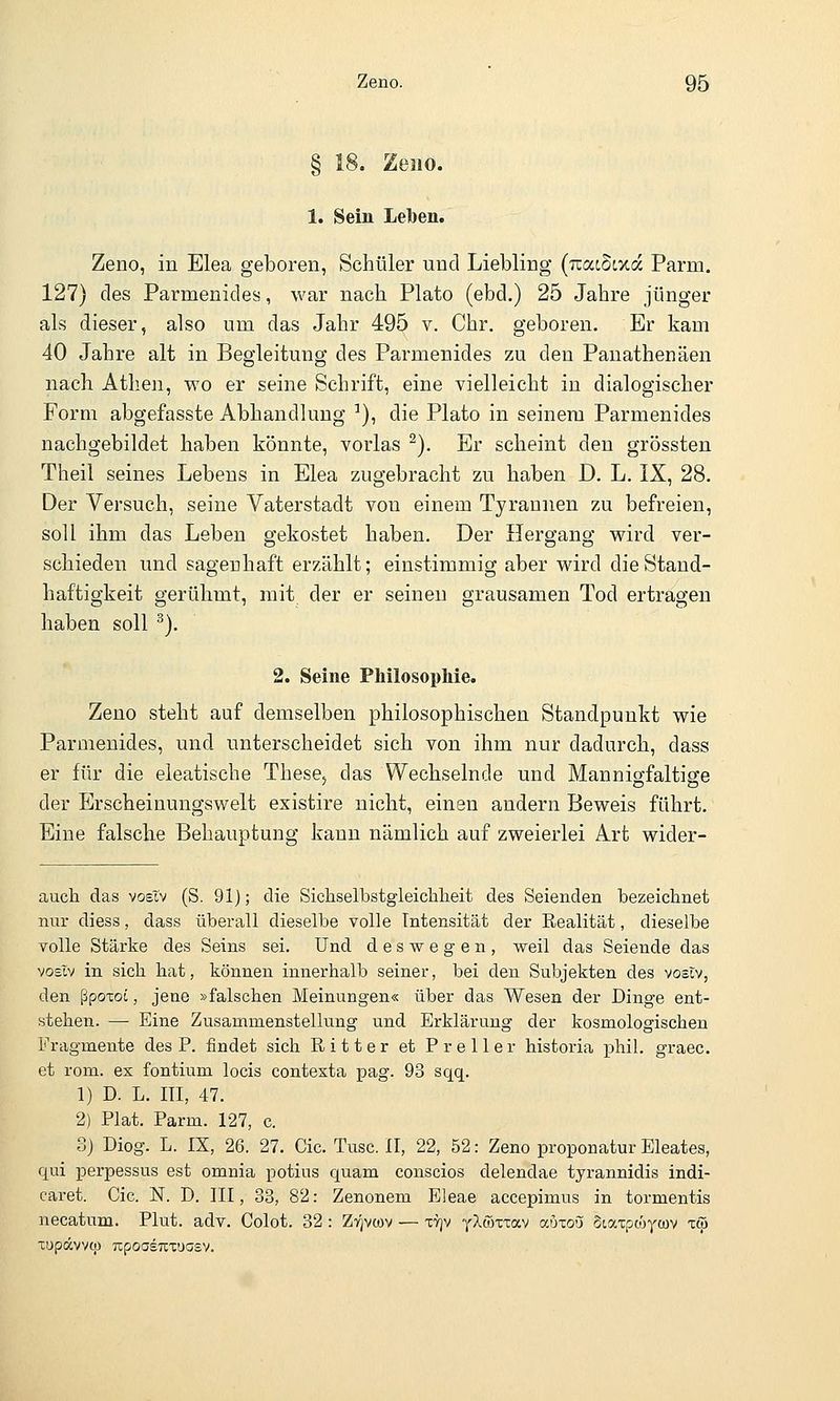 § 18. Zeno. 1. Sein Leiben. Zeno, in Elea geboren, Schüler und Liebling (TiatScxa Parm. 127) des Parmenides, war nach Plato (ebd.) 25 Jahre jünger als dieser, also um das Jahr 495 v. Chr. geboren. Er kam 40 Jahre alt in Begleitung des Parmenides zu den Panathenäen nach Athen, wo er seine Schrift, eine vielleicht in dialogischer Form abgefasste Abhandlung ■*), die Plato in seinem Parmenides nachgebildet haben könnte, vorlas ^). Er scheint den grössten Theil seines Lebens in Elea zugebracht zu haben D. L. IX, 28. Der Versuch, seine Vaterstadt von einem Tyrannen zu befreien, soll ihm das Leben gekostet haben. Der Hergang wird ver- schieden und sagenhaft erzählt; einstimmig aber wird dieStand- haftigkeit gerühmt, mit der er seineu grausamen Tod ertragen haben soll ^). 2. Seine PMlosopMe. Zeno steht auf demselben philosophischen Standpunkt wie Parmenides, und unterscheidet sich von ihm nur dadurch, dass er für die eleatische These, das Wechselnde und Mannig-faltige der Erscheinungswelt existire nicht, einen andern Beweis führt. Eine falsche Behauptung kann nämlich auf zweierlei Art wider- auch das voeXv (S. 91); die Sicliselbstgleiclilieit des Seienden bezeichnet nur diess, dass überall dieselbe volle Intensität der Realität, dieselbe volle Stärke des Seins sei. Und deswegen, weil das Seiende das vosiv in sich hat, können innerhalb seiner, bei den Subjekten des voöiv, den ßpoxoi, jene »falschen Meinungen« über das Wesen der Dinge ent- stehen. — Eine Zusammenstellung und Erklärung der kosmologischen Fragmente des P. findet sich Ritter et Preller historia phil. graec. et rom. ex fontium locis contexta pag. 93 sqq. 1) D. L. m, 47. 2) Plat. Parm. 127, c. 8) Diog. L. IX, 26. 27. Cic. Tusc. 11, 22, 52: Zeno proponatur Eleates, qui perpessus est omnia potius quam conscios delendae tyrannidis indi- caret. Cic. N. D. III, 33, 82: Zenonem Eleae accepimus in tormentis necatum. Plut. adv. Colot. 32: Ztjvcov — xtjv yXwTxav auxou otaxpcoycov xöi xupävvqj TcpoasuxuGsv.