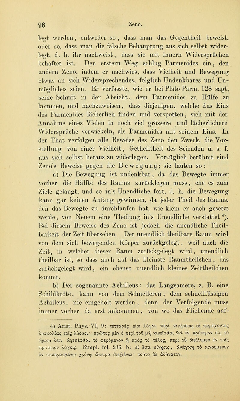 legt werdeD, entweder so , dass man das Gegentheil beweist, oder so, dass man die falsche Behauptung aus sich selbst wider- legt, d. h. ihr nachweist, dass sie mit innern Widersprüchen behaftet ist. Den erstem Weg schlug Parmenides ein, den andern Zeuo, indem er nachwies, dass Vielheit und Bewegung etwas an sich Widersprechendes, folglich Undenkbares und Un- mögliches seien. Er verfasste, wie er bei Plato Parm. 128 sagt, seine Schrift in der Absicht, dem Parmenides zu Hülfe zu kommen, und nachzuweisen, dass diejenigen, welche das Eins des Parmenides lächerlich finden und verspotten, sich mit der Annahme eines Vielen in noch viel grössere und lächerlichere Widersprüche verwickeln, als Parmenides mit seinem Eins. In der That verfolgen alle Beweise des Zeno den Zweck, die Vor- stellung von einer Vielheit, Getheiltheit des Seienden u. s. f. aus sich selbst heraus zu widerlegen. Vorzüglich berühmt sind Zeno's Beweise gegen die Bewegung; sie lauten so: a) Die Bewegung ist undenkbar, da das Bewegte immer vorher die Hälfte des Raums zurücklegen muss, ehe es zum Ziele gelangt, und so in's Unendliche fort, d. h. die Bewegung kann gar keinen Anfang gewinnen, da jeder Theil des Raums, den das Bewegte zu durchlaufen hat, wie klein er auch gesetzt werde, von Neuem eine Theilung in's Unendliche verstattet *). Bei diesem Beweise des Zeno ist jedoch die unendliche Theil- barkeit der Zeit übersehen. Der unendlich theilbare Raum wird von dem sich bewegenden Körper zurückgelegt, weil auch die Zeit, in welcher dieser Raum zurückgelegt wird, unendlich theilbar ist, so dass auch auf das kleinste Raumtheilchen, das zurückgelegt wird, ein ebenso unendlich kleines Zeittheilchen kommt. b) Der sogenannte Achilleus: das Langsamere, z, B. eine Schildkröte, kann von dem Schnelleren, dem schnellfüssigen Achilleus, nie eingeholt werden , denn der Verfolgende muss immer vorher da erst ankommen, von wo das Fliehende auf- 4) Arist. Phys. VI, 9: zizzccpec, sIgl löyoi uspl xivigascog oc Tiapsxoviss öuoxoXiag xoXc, Xüouot, • nponog jisv 6 Ttspl toö |ji7j xivelaS-at, Sia tö npözepov elg xö Jjixiau Setv dcpixsoi^'at, x6 cpspö|Jisvov 7] TCpög xö xsXog, Tispl ob St,s(Xo|Jiev ev xotg upöxspov Xöyoic,. Simpl, fol. 236, b: el saii xivyjoig, dvccyxvj xö X!,vou|ievov Iv 7isTt£paap,evq3 XP^^^? arcsipa Sisgisvai* xoozo 8k dSüvaxov.
