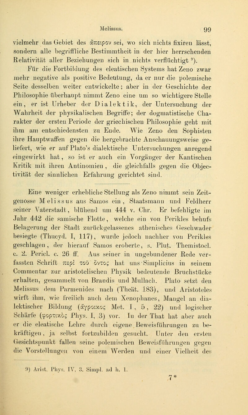 vielmehr das Gebiet des äizsipov sei, wo sich nichts fixiren lässt, sondern alle begriifliche Bestimmtheit in der hier herrschenden Relativität aller Beziehungen sich in nichts verflüchtigt ^). Für die Fortbildung des eleatischeu Systems hat Zeno zwar mehr negative als positive Bedeutung, da er nur die polemische Seite desselben weiter entwickelte; aber in der Geschichte der Philosophie überhaupt nimmt Zeno eine um so wichtigere Stelle ein, er ist Urheber der Dialektik, der Untersuchung der Wahrheit der physikalischen Begriffe; der dogmatistische Cha- rakter der ersten Periode der griechischen Philosophie geht mit ihm am entschiedensten zu Ende. Wie Zeno den Sophisten ihre Hauptwaffen gegen die hergebrachte Anschauungsweise ge- liefert, wie er auf Plato's dialektische Untersuchungen anregend eingewirkt hat, so ist er auch ein Vorgänger der Kantischen Kritik mit ihren Antinomien , die gleichfalls gegen die Objec- tivität der sinnlichen Erfahrung gerichtet sind. Eine weniger erhebliche Stellung als Zeno nimmt sein Zeit- genosse Melissus aus Samos ein, Staatsmann und Feldherr seiner Vaterstadt, blühend um 444 v. Chr. Er befehligte im Jahr 442 die samische Flotte, welche ein von Perikles behufs Belagerung der Stadt zurückgelassenes athenisches Geschwader besiegte (Thucyd. I, 117), wurde jedoch nachher von Perikles geschlagen, der hierauf Samos eroberte, s. Plut. Themistocl. c. 2. Pericl, c. 26 ff. Aus seiner in ungebundener Rede ver- fassten Schrift nepl xoü ovxoq hat uns • Simplicius in seinem Commentar zur aristotelischen Physik bedeutende Bruchstücke erhalten, gesammelt von Braodis und Mullach. Plato setzt den Melissus dem Parmenides nach (Theät. 183), und Aristoteles wirft ihm, wie freilich auch dem Xenophanes, Mangel an dia- lektischer Bildung (aypotxos Met. 1, 5, 22) und logischer Schärfe (cpopxtxo^ Phys. I, 3) vor. In der That hat aber auch er die eleatische Lehre durch eigene Beweisführungen zu be- kräftigen, ja selbst fortzubilden gesucht. Unter den ersten Gesichtspunkt fallen seine polemischen Beweisführungen gegen die Vorstellungen von einem Werden und einer Vielheit des 9) Ai-ist, Phys. IV, 3. Simpl. ad h. 1. ,7